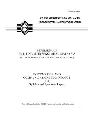 STPM/S(E)958



                             MAJLIS PEPERIKSAAN MALAYSIA
                            (MALAYSIAN EXAMINATIONS COUNCIL)




             PEPERIKSAAN
SIJIL TINGGI PERSEKOLAHAN MALAYSIA
(MALAYSIA HIGHER SCHOOL CERTIFICATE EXAMINATION)




         INFORMATION AND
   COMMUNICATIONS TECHNOLOGY
                  (ICT)
      Syllabus and Specimen Papers




  This syllabus applies for the 2012/2013 session and thereafter until further notice.
 