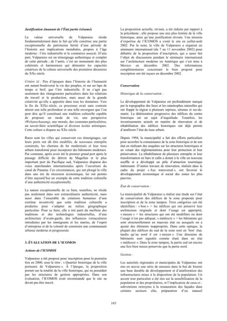 165 
Justification émanant de l’État partie (résumé) 
La valeur universelle de Valparaiso réside 
fondamentalement dans le fait qu’elle constitue une partie 
exceptionnelle du patrimoine hérité d’une période de 
l’histoire aux implications mondiales, propres à l’âge 
moderne : l’ère industrielle et le commerce associé. D’une 
part, Valparaiso est un témoignage authentique et complet 
de cette période ; de l’autre, c’est un monument des plus 
cohérents et harmonieux qui démontre les capacités 
créatrices de la culture universelle des premières décennies 
du XXe siècle. 
Critère iii : Peu d’époques dans l’histoire de l’humanité 
ont autant bouleversé la vie des peuples, et sur un laps de 
temps si bref, que l’ère industrielle. Il ne s’agit pas 
seulement des changements particuliers dans les relations 
du travail et la production, mais aussi de la grande 
créativité qu’elle a apportée dans tous les domaines. Vers 
la fin du XIXe siècle, ce processus avait sans conteste 
atteint une telle profondeur et une telle envergure que l’on 
peut dire qu’il constituait une tradition culturelle capable 
de proposer un mode de vie, une perspective 
(Weltanschauung), une morale, des coutumes particulières, 
un savoir-faire scientifique et diverses écoles artistiques. 
Cette culture a disparu au XXe siècle. 
Rares sont les villes qui conservent ces témoignages, car 
leurs ports ont dû être modifiés, de nouveaux entrepôts 
construits, les chemins de fer modernisés et leur tissu 
urbain transformé pour incorporer des bâtiments modernes. 
Par contraste, après avoir été le premier grand port après le 
passage difficile du détroit de Magellan et le plus 
important port du Pacifique sud, Valparaiso disparut des 
voies marchandes internationales après l’ouverture du 
canal de Panama. Ces circonstances, qui ont plongé la ville 
dans une ère de récession économique, lui ont permis 
d’être aujourd’hui un exemple de cette tradition culturelle 
d’une authenticité exceptionnelle. 
La nature exceptionnelle de ce bien, toutefois, ne réside 
pas seulement dans son extraordinaire authenticité, mais 
aussi dans l’ensemble de créations humaines d’une 
extrême inventivité que cette tradition culturelle a 
produites pour s’adapter au milieu géographique 
particulier. Pour ce faire, elle a tiré parti du meilleur des 
traditions et des technologies industrielles, d’une 
architecture d’avant-garde, des influences vernaculaires 
introduites par les immigrants et les marins, de l’esprit 
d’entreprise et de la volonté de construire une communauté 
urbaine moderne et progressiste. 
3. ÉVALUATION DE L’ICOMOS 
Actions de l’ICOMOS 
Valparaiso a été proposé pour inscription pour la première 
fois en 2000, sous le titre : « Quartier historique de la ville 
portuaire de Valparaiso ». À l’époque, la proposition 
portait sur la totalité de la ville historique, qui ne possédait 
pas les structures de gestion appropriées. Dans son 
évaluation, l’ICOMOS avait recommandé que le site ne 
devait pas être inscrit. 
La proposition actuelle, révisée, a été réduite par rapport à 
la précédente ; elle propose une aire plus limitée de la ville 
historique, ainsi qu’une justification révisée. Une mission 
d’expertise de l’ICOMOS a visité le site en juillet-août 
2002. Par la suite, la ville de Valparaiso a organisé un 
séminaire international (du 7 au 11 novembre 2002) pour 
débattre de la proposition d’inscription, qui a aussi fait 
l’objet de discussions pendant le séminaire international 
sur l’architecture moderne en Amérique qui s’est tenu à 
Mexico en décembre 2002. Des informations 
complémentaires concernant le bien proposé pour 
inscription ont été reçues en décembre 2002. 
Conservation 
Historique de la conservation : 
Le développement de Valparaiso est profondément marqué 
par la topographie des lieux et les catastrophes naturelles qui 
ont frappé la région à plusieurs reprises, séismes et raz-de-marée. 
La détérioration progressive des édifices du centre 
historique est un sujet d’inquiétude. Toutefois, les 
investissements actuels en matière de rénovation et de 
réhabilitation des édifices historiques ont déjà permis 
d’améliorer l’état du tissu urbain. 
Depuis 1994, la municipalité a fait des efforts particuliers 
pour accroître la connaissance de la zone historique et de son 
état en réalisant des enquêtes sur les structures historiques et 
en votant des réglementations pour leur protection et leur 
préservation. La réhabilitation de plusieurs entrepôts et leur 
transformation en bars et cafés a donné à la ville un nouveau 
souffle et a développé un pôle d’attraction touristique 
intéressant. D’autres travaux de rénovation, réalisés dans le 
cadre du projet « Axe transversal », ont favorisé le 
développement économique et social des zones les plus 
pauvres. 
État de conservation : 
La municipalité de Valparaiso a réalisé une étude sur l’état 
de conservation des édifices de la zone proposée pour 
inscription et de la zone tampon. Trois catégories ont été 
identifiées : « bon » = les édifices qui ont préservé leur 
architecture originale et dont l’usage est approprié, 
« moyen » = les structures qui ont été modifiées ou dont 
l’usage n’est pas adéquat, « médiocre » = les bâtiments qui 
sont structurellement en mauvais état ou auxquels on a 
ajouté des éléments inappropriés. Dans cette optique, la 
plupart des édifices du sud de la zone sont en ‘bon’ état, 
tandis qu’au nord il est « moyen ». Une douzaine de 
bâtiments sont signalés comme étant dans un état 
« médiocre ». Dans la zone tampon, la partie sud est encore 
une fois bien mieux préservée que la partie nord. 
Gestion : 
Les autorités régionales et municipales de Valparaiso ont 
mis en oeuvre une série de mesures dans le but de fournir 
une base durable de développement et d’amélioration des 
infrastructures mises à la disposition de la population. Un 
accent tout particulier a été mis sur la sensibilisation de la 
population et des propriétaires, et l’implication de ceux-ci : 
subventions octroyées à la restauration des façades dans 
certains secteurs clés, préparation d’un manuel 
 