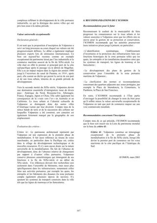 167 
complexes reflétant le développement de la ville portuaire 
industrielle, ce qui la distingue des autres villes qui ont 
pris leur essor à la même période. 
Valeur universelle exceptionnelle 
Déclaration générale : 
Il est noté que la proposition d’inscription de Valparaiso a 
suivi un long processus au cours duquel ses valeurs ont été 
progressivement définies. Le débat a également impliqué 
plusieurs experts lors de séminaires internationaux. Ce 
bien est aujourd’hui reconnu comme un exemple 
exceptionnel de patrimoine laissé par l’ère industrielle et le 
commerce maritime associé de la fin du XIXe siècle. La 
ville était en effet le premier et principal port de la côte 
sud-pacifique après le passage via le détroit de Magellan. 
Elle a eu un impact majeur dans la région des années 1880 
jusqu’à l’ouverture du canal de Panama, en 1914 ; après 
quoi, elle connut un déclin qui permit la survie de son port 
et de son tissu urbain, témoins de sa grande période de 
développement. 
Vers la seconde moitié du XIXe siècle, Valparaiso devint 
une destination essentielle d’immigration issue de divers 
pays : Amérique du Nord, Royaume-Uni, Allemagne, 
France, Espagne, Japon et Chine. Elle subit également les 
conséquences de la « ruée vers l’or » en Australie et en 
Californie. Le tissu urbain et l’identité culturelle de 
Valparaiso se distinguent donc des autres villes 
d’Amérique Latine par leur diversité. Compte tenu de la 
mince bande de terre et de la succession des collines sur 
lesquelles Valparaiso a été construit, son caractère est 
également fortement marqué par la géographie de son 
emplacement. 
Évaluation des critères : 
Critère iii : Le patrimoine architectural représenté par 
Valparaiso est une expression de la première phase de 
mondialisation. Il fait aussi référence au réseau de voies 
marchandes, en particulier dans le Pacifique est, créées 
dans le sillage du développement technologique et de 
nouvelles ressources. Il n’y aura aucun doute sur la nature 
universelle de la mondialisation. Du fait de l’absence de 
développement, donc de l’absence relative de changement 
par rapport à d’autres villes portuaires, Valparaiso 
conserve plusieurs caractéristiques qui témoignent de ses 
fonctions à la fin du XIXe siècle et au début du 
XXe siècle. Ces références doivent être recherchées non 
seulement dans l’ensemble de bâtiments, mais aussi plus 
spécifiquement dans les infrastructures, notamment celles 
liées aux activités portuaires, par exemple les quais, les 
entrepôts et les bâtiments des douanes (la zone portuaire 
compte également plusieurs épaves de navires). S’y 
ajoutent les systèmes de transport construits dans la ville 
tels que les lignes de tramways et les funiculaires. 
4. RECOMMANDATIONS DE L’ICOMOS 
Recommandations pour le futur 
Reconnaissant le souhait de la municipalité de faire 
progresser les connaissances sur le tissu urbain et les 
valeurs associées à Valparaiso ainsi que les efforts mis en 
oeuvre pour la gestion de sa protection et conservation, 
l’ICOMOS recommande que les autorités poursuivent 
leurs initiatives prises jusqu’à présent, en particulier : 
- L’identification systématique, l’établissement 
d’inventaires et la protection des infrastructures liées aux 
fonctions historiques de la zone portuaire telles que les 
quais, les entrepôts et les installations douanières ainsi que 
les systèmes de transport, les lignes de tramway et les 
funiculaires ; 
- Le développement des plans de gestion de la 
conservation pour l’ensemble de la zone portuaire 
maritime de Valparaiso ; 
- La clarification des normes et recommandations 
concernant des quartiers adjacents aux zones protégées, par 
exemple la Place de Intendencia, le Cementario, le 
Pantheon, la Place de San Francisco. 
En outre, L’ICOMOS recommande à l’État partie 
d’envisager la possibilité de changer le nom du bien pour 
qu’il reflète mieux la valeur universelle exceptionnelle de 
Valparaiso en tant que port de commerce majeur sur une 
voie commerciale mondiale. 
Recommandation concernant l’inscription 
Compte tenu de ce qui précède, l’ICOMOS recommande 
que le bien soit inscrit sur la Liste du patrimoine mondial 
sur la base du critère iii : 
Critère iii : Valparaiso constitue un témoignage 
exceptionnel de la première phase de 
mondialisation à la fin du XIXe siècle, lorsqu’elle 
devint le premier port de commerce sur les voies 
maritimes de la côte pacifique de l’Amérique du 
Sud. 
ICOMOS, mars 2003 
