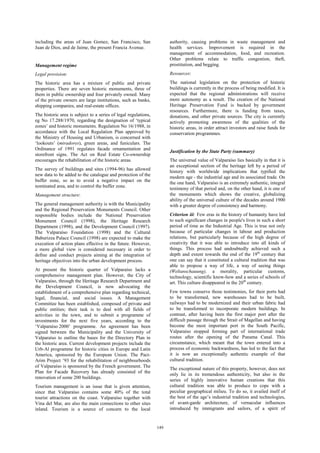 149 
including the areas of Juan Gomez, San Francisco, San 
Juan de Dios, and de Jaime, the present Francia Avenue. 
Management regime 
Legal provision: 
The historic area has a mixture of public and private 
properties. There are seven historic monuments, three of 
them in public ownership and four privately owned. Many 
of the private owners are large institutions, such as banks, 
shipping companies, and real-estate offices. 
The historic area is subject to a series of legal regulations, 
eg No 17.288/1970, regarding the designation of ‘typical 
zones’ and historic monuments. Regulation No 16/1988, in 
accordance with the Local Regulation Plan approved by 
the Ministry of Housing and Urbanism, is concerned with 
‘lookouts’ (miradores), green areas, and funiculars. The 
Ordinance of 1991 regulates facade ornamentation and 
storefront signs. The Act on Real Estate Co-ownership 
encourages the rehabilitation of the historic areas. 
The survey of buildings and sites (1994-96) has allowed 
new data to be added to the catalogue and protection of the 
buffer zone, so as to avoid a negative impact on the 
nominated area, and to control the buffer zone. 
Management structure: 
The general management authority is with the Municipality 
and the Regional Preservation Monuments Council. Other 
responsible bodies include the National Preservation 
Monument Council (1998), the Heritage Research 
Department (1998), and the Development Council (1997). 
The Valparaíso Foundation (1998) and the Cultural 
Baburizza Palace Council (1998) are expected to make the 
execution of action plans effective in the future. However, 
a more global view is considered necessary in order to 
define and conduct projects aiming at the integration of 
heritage objectives into the urban development process. 
At present the historic quarter of Valparaíso lacks a 
comprehensive management plan. However, the City of 
Valparaíso, through the Heritage Research Department and 
the Development Council, is now advocating the 
establishment of a comprehensive plan regarding technical, 
legal, financial, and social issues. A Management 
Committee has been established, composed of private and 
public entities; their task is to deal with all fields of 
activities in the town, and to submit a programme of 
investments for the next five years, according to the 
‘Valparaíso 2000’ programme. An agreement has been 
signed between the Municipality and the University of 
Valparaíso to outline the bases for the Directory Plan in 
the historic area. Current development projects include the 
Urb-Al programme for historic cities in Europe and Latin 
America, sponsored by the European Union. The Pact- 
Arim Project ’93 for the rehabilitation of neighbourhoods 
of Valparaíso is sponsored by the French government. The 
Plan for Facade Recovery has already consisted of the 
renovation of some 200 buildings. 
Tourism management is an issue that is given attention, 
since that Valparaíso contains some 40% of the total 
tourist attractions on the coast. Valparaíso together with 
Vina del Mar, are also the main connections to other sites 
inland. Tourism is a source of concern to the local 
authority, causing problems in waste management and 
health services. Improvement is required in the 
management of accommodation, food, and recreation. 
Other problems relate to traffic congestion, theft, 
prostitution, and begging. 
Resources: 
The national legislation on the protection of historic 
buildings is currently in the process of being modified. It is 
expected that the regional administrations will receive 
more autonomy as a result. The creation of the National 
Heritage Preservation Fund is backed by government 
resources. Furthermore, there is funding from taxes, 
donations, and other private sources. The city is currently 
actively promoting awareness of the qualities of the 
historic areas, in order attract investors and raise funds for 
conservation programmes. 
Justification by the State Party (summary) 
The universal value of Valparaíso lies basically in that it is 
an exceptional section of the heritage left by a period of 
history with worldwide implications that typified the 
modern age - the industrial age and its associated trade. On 
the one hand, Valparaíso is an extremely authentic, integral 
testimony of that period and, on the other hand, it is one of 
the monuments which shows the creative, globalizing 
ability of the universal culture of the decades around 1900 
with a greater degree of consistency and harmony. 
Criterion iii: Few eras in the history of humanity have led 
to such significant changes in people's lives in such a short 
period of time as the Industrial Age. This is true not only 
because of particular changes in labour and production 
relations, but particularly because of the high degree of 
creativity that it was able to introduce into all kinds of 
things. This process had undoubtedly achieved such a 
depth and extent towards the end of the 19th century that 
one can say that it constituted a cultural tradition that was 
able to propose a way of life, a way of seeing things 
(Weltanschauung), a morality, particular customs, 
technology, scientific know-how and a series of schools of 
art. This culture disappeared in the 20th century. 
Few towns conserve those testimonies, for their ports had 
to be transformed, new warehouses had to be built, 
railways had to be modernized and their urban fabric had 
to be transformed to incorporate modern buildings. In 
contrast, after having been the first major port after the 
difficult passage through the Strait of Magellan and having 
become the most important port in the South Pacific, 
Valparaíso stopped forming part of international trade 
routes after the opening of the Panama Canal. This 
circumstance, which meant that the town entered into a 
process of economic backwardness, has led to the fact that 
it is now an exceptionally authentic example of that 
cultural tradition. 
The exceptional nature of this property, however, does not 
only lie in its tremendous authenticity, but also in the 
series of highly innovative human creations that this 
cultural tradition was able to produce to cope with a 
peculiar geographical milieu. To do so, it availed itself of 
the best of the age’s industrial tradition and technologies, 
of avant-garde architecture, of vernacular influences 
introduced by immigrants and sailors, of a spirit of 
 