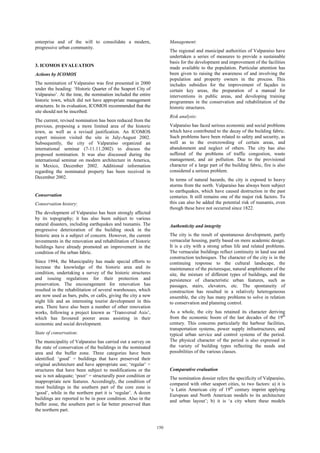150 
enterprise and of the will to consolidate a modern, 
progressive urban community. 
3. ICOMOS EVALUATION 
Actions by ICOMOS 
The nomination of Valparaíso was first presented in 2000 
under the heading: ‘Historic Quarter of the Seaport City of 
Valparaíso’. At the time, the nomination included the entire 
historic town, which did not have appropriate management 
structures. In its evaluation, ICOMOS recommended that the 
site should not be inscribed. 
The current, revised nomination has been reduced from the 
previous, proposing a more limited area of the historic 
town, as well as a revised justification. An ICOMOS 
expert mission visited the site in July-August 2002. 
Subsequently, the city of Valparaíso organized an 
international seminar (7-11.11.2002) to discuss the 
proposed nomination. It was also discussed during the 
international seminar on modern architecture in America, 
in Mexico, December 2002. Additional information 
regarding the nominated property has been received in 
December 2002. 
Conservation 
Conservation history: 
The development of Valparaíso has been strongly affected 
by its topography; it has also been subject to various 
natural disasters, including earthquakes and tsunamis. The 
progressive deterioration of the building stock in the 
historic area is a subject of concern. However, the current 
investments in the renovation and rehabilitation of historic 
buildings have already promoted an improvement in the 
condition of the urban fabric. 
Since 1994, the Municipality has made special efforts to 
increase the knowledge of the historic area and its 
condition, undertaking a survey of the historic structures 
and issuing regulations for their protection and 
preservation. The encouragement for renovation has 
resulted in the rehabilitation of several warehouses, which 
are now used as bars, pubs, or cafés, giving the city a new 
night life and an interesting tourist development in this 
area. There have also been a number of other renovation 
works, following a project known as ‘Transversal Axis’, 
which has favoured poorer areas assisting in their 
economic and social development. 
State of conservation: 
The municipality of Valparaíso has carried out a survey on 
the state of conservation of the buildings in the nominated 
area and the buffer zone. Three categories have been 
identified: ‘good’ = buildings that have preserved their 
original architecture and have appropriate use; ‘regular’ = 
structures that have been subject to modifications or the 
use is not adequate; ‘poor’ = structurally poor condition or 
inappropriate new features. Accordingly, the condition of 
most buildings in the southern part of the core zone is 
‘good’, while in the northern part it is ‘regular’. A dozen 
buildings are reported to be in poor condition. Also in the 
buffer zone, the southern part is far better preserved than 
the northern part. 
Management: 
The regional and municipal authorities of Valparaíso have 
undertaken a series of measures to provide a sustainable 
basis for the development and improvement of the facilities 
made available to the population. Particular attention has 
been given to raising the awareness of and involving the 
population and property owners in the process. This 
includes subsidies for the improvement of façades in 
certain key areas, the preparation of a manual for 
interventions in public areas, and developing training 
programmes in the conservation and rehabilitation of the 
historic structures. 
Risk analysis: 
Valparaíso has faced serious economic and social problems 
which have contributed to the decay of the building fabric. 
Such problems have been related to safety and security, as 
well as to the overcrowding of certain areas, and 
abandonment and neglect of others. The city has also 
suffered of the problems of traffic congestion, waste 
management, and air pollution. Due to the provisional 
character of a large part of the building fabric, fire is also 
considered a serious problem. 
In terms of natural hazards, the city is exposed to heavy 
storms from the north. Valparaíso has always been subject 
to earthquakes, which have caused destruction in the past 
centuries. It still remains one of the major risk factors. To 
this can also be added the potential risk of tsunamis, even 
though these have not occurred since 1822. 
Authenticity and integrity 
The city is the result of spontaneous development, partly 
vernacular housing, partly based on more academic design. 
It is a city with a strong urban life and related problems. 
The vernacular buildings reflect continuity in land use and 
construction techniques. The character of the city is in the 
continuing response to the cultural landscape, the 
maintenance of the picturesque, natural amphitheatre of the 
site, the mixture of different types of buildings, and the 
persistence of characteristic urban features, such as 
passages, stairs, elevators, etc. The spontaneity of 
construction has resulted in a relatively heterogeneous 
ensemble, the city has many problems to solve in relation 
to conservation and planning control. 
As a whole, the city has retained its character deriving 
from the economic boom of the last decades of the 19th 
century. This concerns particularly the harbour facilities, 
transportation systems, power supply infrastructures, and 
typical urban service and control systems of the period. 
The physical character of the period is also expressed in 
the variety of building types reflecting the needs and 
possibilities of the various classes. 
Comparative evaluation 
The nomination dossier refers the specificity of Valparaíso, 
compared with other seaport cities, to two factors: a) it is 
‘a Latin American city of 19th century imprint applying 
European and North American models to its architecture 
and urban layout’; b) it is ‘a city where these models 
 