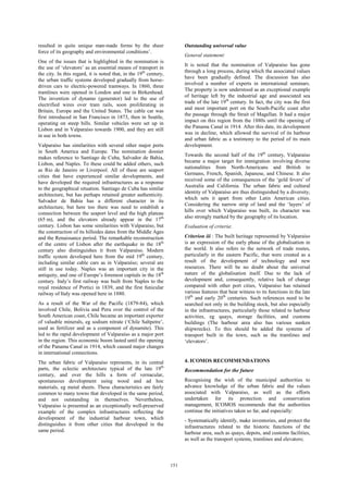 151 
resulted in quite unique man-made forms by the sheer 
force of its geography and environmental conditions’. 
One of the issues that is highlighted in the nomination is 
the use of ‘elevators’ as an essential means of transport in 
the city. In this regard, it is noted that, in the 19th century, 
the urban traffic systems developed gradually from horse-driven 
cars to electric-powered tramways. In 1860, three 
tramlines were opened in London and one in Birkenhead. 
The invention of dynamo (generator) led to the use of 
electrified wires over tram rails, soon proliferating in 
Britain, Europe and the United States. The cable car was 
first introduced in San Francisco in 1873, then in Seattle, 
operating on steep hills. Similar vehicles were set up in 
Lisbon and in Valparaíso towards 1900, and they are still 
in use in both towns. 
Valparaíso has similarities with several other major ports 
in South America and Europe. The nomination dossier 
makes reference to Santiago de Cuba, Salvador de Bahia, 
Lisbon, and Naples. To these could be added others, such 
as Rio de Janeiro or Liverpool. All of these are seaport 
cities that have experienced similar developments, and 
have developed the required infrastructures as a response 
to the geographical situation. Santiago de Cuba has similar 
architecture, but has perhaps retained greater authenticity. 
Salvador de Bahia has a different character in its 
architecture, but here too there was need to establish a 
connection between the seaport level and the high plateau 
(65 m), and the elevators already appear in the 17th 
century. Lisbon has some similarities with Valparaíso, but 
the construction of its hillsides dates from the Middle Ages 
and the Renaissance period. The remarkable reconstruction 
of the centre of Lisbon after the earthquake in the 18th 
century also distinguishes it from Valparaíso. Modern 
traffic system developed here from the mid 19th century, 
including similar cable cars as in Valparaíso; several are 
still in use today. Naples was an important city in the 
antiquity, and one of Europe’s foremost capitals in the 18th 
century. Italy’s first railway was built from Naples to the 
royal residence of Portici in 1839, and the first funicular 
railway of Italy was opened here in 1880. 
As a result of the War of the Pacific (1879-84), which 
involved Chile, Bolivia and Peru over the control of the 
South American coast, Chile became an important exporter 
of valuable minerals, eg sodium nitrate (‘Chile Saltpetre’, 
used as fertilizer and as a component of dynamite). This 
led to the rapid development of Valparaíso as a major port 
in the region. This economic boom lasted until the opening 
of the Panama Canal in 1914, which caused major changes 
in international connections. 
The urban fabric of Valparaíso represents, in its central 
parts, the eclectic architecture typical of the late 19th 
century, and over the hills a form of vernacular, 
spontaneous development using wood and ad hoc 
materials, eg metal sheets. These characteristics are fairly 
common to many towns that developed in the same period, 
and not outstanding in themselves. Nevertheless, 
Valparaíso is presented as an exceptionally well-preserved 
example of the complex infrastructures reflecting the 
development of the industrial harbour town, which 
distinguishes it from other cities that developed in the 
same period. 
Outstanding universal value 
General statement: 
It is noted that the nomination of Valparaíso has gone 
through a long process, during which the associated values 
have been gradually defined. The discussion has also 
involved a number of experts in international seminars. 
The property is now understood as an exceptional example 
of heritage left by the industrial age and associated sea 
trade of the late 19th century. In fact, the city was the first 
and most important port on the South-Pacific coast after 
the passage through the Strait of Magellan. It had a major 
impact on this region from the 1880s until the opening of 
the Panama Canal in 1914. After this date, its development 
was in decline, which allowed the survival of its harbour 
and urban fabric as a testimony to the period of its main 
development. 
Towards the second half of the 19th century, Valparaíso 
became a major target for immigration involving diverse 
nationalities from North-Americans and British to 
Germans, French, Spanish, Japanese, and Chinese. It also 
received some of the consequences of the ‘gold fevers’ of 
Australia and California. The urban fabric and cultural 
identity of Valparaíso are thus distinguished by a diversity, 
which sets it apart from other Latin American cities. 
Considering the narrow strip of land and the ‘layers’ of 
hills over which Valparaíso was built, its character was 
also strongly marked by the geography of its location. 
Evaluation of criteria: 
Criterion iii : The built heritage represented by Valparaíso 
is an expression of the early phase of the globalisation in 
the world. It also refers to the network of trade routes, 
particularly in the eastern Pacific, that were created as a 
result of the development of technology and new 
resources. There will be no doubt about the universal 
nature of the globalisation itself. Due to the lack of 
development and, consequently, relative lack of change 
compared with other port cities, Valparaíso has retained 
various features that bear witness to its functions in the late 
19th and early 20th centuries. Such references need to be 
searched not only in the building stock, but also especially 
in the infrastructures, particularly those related to harbour 
activities, eg quays, storage facilities, and customs 
buildings (The harbour area also has various sunken 
shipwrecks). To this should be added the systems of 
transport built in the town, such as the tramlines and 
‘elevators’. 
4. ICOMOS RECOMMENDATIONS 
Recommendation for the future 
Recognising the wish of the municipal authorities to 
advance knowledge of the urban fabric and the values 
associated with Valparaíso, as well as the efforts 
undertaken for its protection and conservation 
management, ICOMOS recommends that the authorities 
continue the initiatives taken so far, and especially: 
- Systematically identify, make inventories, and protect the 
infrastructures related to the historic functions of the 
harbour area, such as quays, depots, and customs facilities, 
as well as the transport systems, tramlines and elevators; 
 