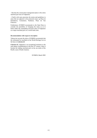 152 
- Develop the conservation management plans in the entire 
maritime port area of Valparaíso; 
- Clarify with more precision the norms and guidelines in 
areas that are adjacent to the protected zones, eg Plaza de 
Intendencia, Cementario, Pantheon, Plaza de San 
Francisco. 
Furthermore, ICOMOS recommends to the State Party to 
consider the possibility of changing the name so as to 
better reflect the outstanding universal value of Valparaíso 
as a major merchant port on a world trade route. 
Recommendation with respect to inscription 
Taking into account the above, ICOMOS recommends that 
the nominated be inscribed on the World Heritage List on 
the basis of criterion iii: 
Criterion iii: Valparaíso is an exceptional testimony to the 
early phase of globalisation in the late 19th century, when it 
became the leading merchant port on the sea routes of the 
Pacific coast of South America. 
ICOMOS, March 2003 
 
