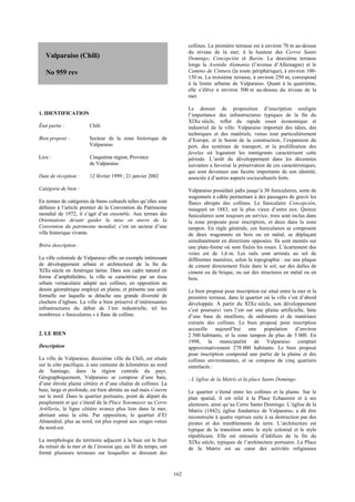 162 
Valparaiso (Chili) 
No 959 rev 
1. IDENTIFICATION 
État partie : Chili 
Bien proposé : Secteur de la zone historique de 
Valparaiso 
Lieu : Cinquième région, Province 
de Valparaiso 
Date de réception : 12 février 1999 ; 21 janvier 2002 
Catégorie de bien : 
En termes de catégories de biens culturels telles qu’elles sont 
définies à l’article premier de la Convention du Patrimoine 
mondial de 1972, il s’agit d’un ensemble. Aux termes des 
Orientations devant guider la mise en oeuvre de la 
Convention du patrimoine mondial, c’est un secteur d’une 
ville historique vivante. 
Brève description : 
La ville coloniale de Valparaiso offre un exemple intéressant 
de développement urbain et architectural de la fin du 
XIXe siècle en Amérique latine. Dans son cadre naturel en 
forme d’amphithéâtre, la ville se caractérise par un tissu 
urbain vernaculaire adapté aux collines, en opposition au 
dessin géométrique employé en plaine, et présente une unité 
formelle sur laquelle se détache une grande diversité de 
clochers d’églises. La ville a bien préservé d’intéressantes 
infrastructures du début de l’ère industrielle, tel les 
nombreux « funiculaires » à flanc de colline. 
2. LE BIEN 
Description 
La ville de Valparaiso, deuxième ville du Chili, est située 
sur la côte pacifique, à une centaine de kilomètres au nord 
de Santiago, dans la région centrale du pays. 
Géographiquement, Valparaiso se compose d’une baie, 
d’une étroite plaine côtière et d’une chaîne de collines. La 
baie, large et profonde, est bien abritée au sud mais s’ouvre 
sur le nord. Dans le quartier portuaire, point de départ du 
peuplement et qui s’étend de la Place Sotomayor au Cerro 
Artillería, la ligne côtière avance plus loin dans la mer, 
abritant ainsi la côte. Par opposition, le quartier d’El 
Almendral, plus au nord, est plus exposé aux orages venus 
du nord-est. 
La morphologie du territoire adjacent à la baie est le fruit 
du retrait de la mer et de l’érosion qui, au fil du temps, ont 
formé plusieurs terrasses sur lesquelles se dressent des 
collines. La première terrasse est à environ 70 m au-dessus 
du niveau de la mer, à la hauteur des Cerros Santo 
Domingo, Concepción et Barón. La deuxième terrasse 
longe la Avenida Alemania (l’avenue d’Allemagne) et le 
Camino de Cintura (la route périphérique), à environ 100- 
150 m. La troisième terrasse, à environ 250 m, correspond 
à la limite urbaine de Valparaiso. Quant à la quatrième, 
elle s’élève à environ 500 m au-dessus du niveau de la 
mer. 
Le dossier de proposition d’inscription souligne 
l’importance des infrastructures typiques de la fin du 
XIXe siècle, reflet du rapide essor économique et 
industriel de la ville. Valparaiso importait des idées, des 
techniques et des matériels, venus tout particulièrement 
d’Europe, et le boom de la construction, l’expansion du 
port, des systèmes de transport, et la prolifération des 
favelas où logeaient les immigrants caractérisent cette 
période. L’arrêt du développement dans les décennies 
suivantes a favorisé la préservation de ces caractéristiques, 
qui sont devenues une facette importante de son identité, 
associée à d’autres aspects socioculturels forts. 
Valparaiso possédait jadis jusqu’à 30 funiculaires, sorte de 
wagonnets à câble permettant à des passagers de gravir les 
flancs abrupts des collines. Le funiculaire Concepción, 
inauguré en 1883, est le plus vieux d’entre eux. Quinze 
funiculaires sont toujours en service, trois sont inclus dans 
la zone proposée pour inscription, et deux dans la zone 
tampon. En règle générale, ces funiculaires se composent 
de deux wagonnets en bois ou en métal, se déplaçant 
simultanément en directions opposées. Ils sont montés sur 
une plate-forme où sont fixées les roues. L’écartement des 
voies est de 1,6 m. Les rails sont arrimés au sol de 
différentes manières, selon la topographie : sur une plaque 
de ciment directement fixée dans le sol, sur des dalles de 
ciment ou de brique, ou sur des structures en métal ou en 
bois. 
Le bien proposé pour inscription est situé entre la mer et la 
première terrasse, dans le quartier où la ville s’est d’abord 
développée. À partir du XIXe siècle, son développement 
s’est poursuivi vers l’est sur une plaine artificielle, faite 
d’une base de moellons, de sédiments et de matériaux 
extraits des collines. Le bien proposé pour inscription 
accueille aujourd’hui une population d’environ 
2 500 habitants, et la zone tampon de plus de 5 000. En 
1998, la municipalité de Valparaiso comptait 
approximativement 278 000 habitants. Le bien proposé 
pour inscription comprend une partie de la plaine et des 
collines environnantes, et se compose de cinq quartiers 
entrelacés : 
- L’église de la Matriz et la place Santo Domingo 
Le quartier s’étend entre les collines et la plaine. Sur le 
plan spatial, il est relié à la Place Echaurren et à ses 
alentours, ainsi qu’au Cerro Santo Domingo. L’église de la 
Matriz (1842), église fondatrice de Valparaiso, a dû être 
reconstruite à quatre reprises suite à sa destruction par des 
pirates et des tremblements de terre. L’architecture est 
typique de la transition entre le style colonial et le style 
républicain. Elle est entourée d’édifices de la fin du 
XIXe siècle, typiques de l’architecture portuaire. La Place 
de la Matriz est au coeur des activités religieuses 
 