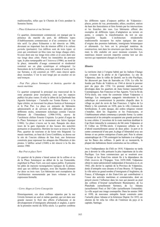 163 
traditionnelles, telles que le Chemin de Croix pendant la 
Semaine Sainte. 
- Place Echaurren et rue Serrano 
Ce quartier, éminemment commercial, est marqué par la 
présence du marché du port, de différents types 
d’établissements commerciaux et d’un commerce de rue 
très actif. La place Echaurren a été rénovée en 1886, 
devenant un important lieu de réunion affilié à la culture 
porteña (portuaire). Les édifices sont de trois types: a) 
ceux qui constituent un bloc (une rue longe chaque côté), 
b) ceux dont une rue longe trois côtés c) et ceux dont une 
rue longe deux côtés. Parmi les immeubles du premier 
type, le plus remarquable est l’Astoreca (1906), au nord de 
la place, immeuble d’usage commercial et résidentiel 
construit sur un plan symétrique et orthogonal. Le 
funiculaire de la Cordillera, avec une station d’accès sur la 
rue Serrano, a été construit en 1887, mais rénové après 
deux incendies. C’est le seul longé par un escalier en un 
seul tronçon. 
- Prat Pier, places Sotomayor et Justicia, quartier du 
musée maritime 
Ce quartier comprend le principal axe transversal de la 
zone proposée pour inscription, ainsi que les espaces 
publics les plus vastes. Il relie le début de la Quebrada San 
Agustín historique – l’actuelle rue Tomás Ramos – à la 
ligne côtière, en traversant les places Justicia et Sotomayor 
et le Prat Pier. La place est entourée de bâtiments 
administratifs et de services de différentes périodes et 
différents styles, notamment éclectique comme l’ancien 
bâtiment de l’Intendance (1906-1910), oeuvre de 
l’architecte chilien Ernesto Urquieta. Le point d’orgue de 
la Place Sotomayor est le monument aux héros Iquique 
(1886). La place s’ouvre sur la mer, flanquée des deux 
tours de la gare régionale et des locaux des autorités 
portuaires et douanières. Derrière les tours se trouve le Prat 
Pier, quartier de tourisme et de loisir très fréquenté. Le 
musée maritime, en haut du Cerro Cordillera, se dresse sur 
le site de l’ancien château de San José, une forteresse 
construite pour repousser les attaques des flibustiers et des 
pirates. L’édifice actuel (1840) a été rénové à la fin des 
années 1960. 
- Rue Prat et place Turri 
Ce quartier de la plaine s’étend autour de la colline et va 
de la Place Sotomayor au début de la rue Esmeralda, 
englobant la Place Turri, son seul espace public. Il présente 
les pâtés de maisons rectangulaires typiques de la plaine, 
ainsi que ses édifices typiques, avec des façades donnant 
sur deux ou trois rues. Les bâtiments sont exemplaires de 
l’architecture monumentale par leurs volumes et leur 
expression formelle. 
- Cerro Alegre et Cerro Concepción 
Historiquement, ces deux collines séparées par la rue 
Urriola forment un seul et même quartier, qui est dans une 
grande mesure le fruit des efforts d’urbanisme et de 
développement d’immigrants allemands et anglais, à partir 
de la première moitié du XIXe siècle. Le quartier combine 
les différents types d’espaces publics de Valparaiso : 
places, points de vue, promenades, allées, escaliers, station 
du haut des funiculaires et îlots formés par les intersections 
et les fourches des rues. Les bâtiments offrent des 
exemples de différents types d’adaptation au terrain en 
pente, y compris la transformation du toit en une 
cinquième façade. L’architecture résidentielle 
traditionnelle incorpore les styles typiques des pays 
d’origine des premiers habitants, immigrants britanniques 
et allemands. Le bois est le principal matériau de 
construction, tant dans les structures que dans les finitions, 
mais la tôle ondulée est aussi monnaie courante. Les 
matériaux étaient souvent importés comme lest sur des 
navires qui repartaient chargés en Europe. 
Histoire 
Le territoire était à l’origine habité par les Indiens Chango 
qui vivaient de la pêche et de l’agriculture. Le site de 
Valparaiso, dans la vallée de Quintil, sur la côte Pacifique, 
fut découvert par Juan de Saavedra en 1536. La ville fut 
fondée par Pedro de Valdivia en 1544 et devint le premier 
port du pays dès 1554. Un premier établissement se 
développa dans les quartiers de Juna Gomez (aujourd’hui 
Carampangue), San Francisco et San Agustín. Vers la fin du 
XVIe siècle, une route fut construite reliant Valparaiso à 
Santiago. Les immigrants espagnols introduisirent la foi 
catholique et construisirent la première chapelle dans le 
village au pied du ravin de San Francisco. L’église de La 
Matríz y fut construite en 1658, puis la ville s’entoura de 
fortifications. À cette époque, des ordres religieux vinrent 
s’installer, dont les Augustins et les Franciscains, et 
l’établissement urbain commença à prendre forme. Le centre 
commercial et les entrepôts occupaient une grande portion de 
la zone côtière. L’ouverture de la route maritime doublant le 
Cap Horn intensifia le commerce du blé entre Valparaiso et 
El Callao au XVIIIe siècle. L’expansion urbaine se fit 
d’abord essentiellement autour de deux pôles : le port et le 
centre commercial d’une part, la plage d’Almendral avec ses 
fermes et ses petites entreprises d’autre part. Puis le séisme 
catastrophique de 1730 contraignit les habitants à se réfugier 
sur les flancs des collines. À partir de ce moment-là, la 
plupart des habitations furent construites sur les collines. 
Avec l’indépendance du Chili en 1810, Valparaiso ne tarda 
pas à devenir la ville portuaire la plus importante de la côte 
Pacifique. Les liens commerciaux qui se nouèrent avec 
l’Europe et les Etats-Unis mirent fin à la dépendance du 
Chili vis-à-vis de l’Espagne. Vers 1839-1840, Valparaiso 
obtint le statut administratif indépendant d’Intendencia et, en 
1842, elle devint la capitale de la Province de Valparaiso, 
dotée d’entrepôts sous douane et d’une Bourse. À l’époque, 
la ville attira un grand nombre d’immigrants d’Angleterre, de 
France, d’Allemagne et des Etats-Unis qui contribuèrent à 
l’essor des activités maritimes et commerciales, dont on 
perçoit encore l’influence dans les rues qui passent au pied 
des collines d’Arsenal (actuellement Bustamante), de La 
Planchada (actuellement Serrano), de La Aduana 
(actuellement Prat) et Del Cabo (actuellement Esmeralda). 
La ville acquit une image cosmopolite. Dans les années 1840 
et 1850, de nouveaux entrepôts furent construits entre 
l’actuelle place Aduana et la forteresse Duprat. En 1852, un 
chemin de fer relia les villes de l’intérieur du pays et la 
capitale, Santiago. 
 