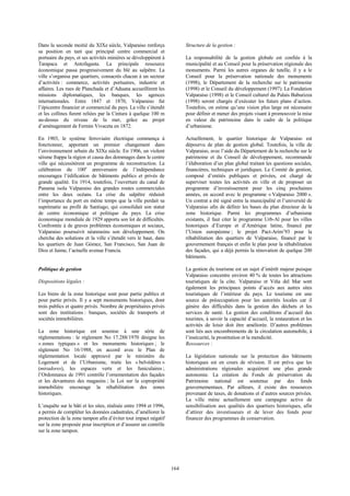 164 
Dans la seconde moitié du XIXe siècle, Valparaiso renforça 
sa position en tant que principal centre commercial et 
portuaire du pays, et ses activités minières se développèrent à 
Tarapaca et Antofagasta. La principale ressource 
économique passa progressivement du blé au salpêtre. La 
ville s’organisa par quartiers, consacrés chacun à un secteur 
d’activités : commerce, activités portuaires, industrie et 
affaires. Les rues de Planchada et d’Aduana accueillirent les 
missions diplomatiques, les banques, les agences 
internationales. Entre 1847 et 1870, Valparaiso fut 
l’épicentre financier et commercial du pays. La ville s’étendit 
et les collines furent reliées par la Cintura à quelque 100 m 
au-dessus du niveau de la mer, grâce au projet 
d’aménagement de Fermin Vivaceta en 1872. 
En 1903, le système ferroviaire électrique commença à 
fonctionner, apportant un premier changement dans 
l’environnement urbain du XIXe siècle. En 1906, un violent 
séisme frappa la région et causa des dommages dans le centre 
ville qui nécessitèrent un programme de reconstruction. La 
célébration du 100e anniversaire de l’indépendance 
encouragea l’édification de bâtiments publics et privés de 
grande qualité. En 1914, toutefois, l’ouverture du canal de 
Panama isola Valparaiso des grandes routes commerciales 
entre les deux océans. La crise du salpêtre réduisit 
l’importance du port en même temps que la ville perdait sa 
suprématie au profit de Santiago, qui consolidait son statut 
de centre économique et politique du pays. La crise 
économique mondiale de 1929 apporta son lot de difficultés. 
Confrontée à de graves problèmes économiques et sociaux, 
Valparaiso poursuivit néanmoins son développement. On 
chercha des solutions et la ville s’étendit vers le haut, dans 
les quartiers de Juan Gómez, San Francisco, San Juan de 
Dios et Jaime, l’actuelle avenue Francia. 
Politique de gestion 
Dispositions légales : 
Les biens de la zone historique sont pour partie publics et 
pour partie privés. Il y a sept monuments historiques, dont 
trois publics et quatre privés. Nombre de propriétaires privés 
sont des institutions : banques, sociétés de transports et 
sociétés immobilières. 
La zone historique est soumise à une série de 
réglementations : le règlement No 17.288/1970 désigne les 
« zones typiques » et les monuments historiques ; le 
règlement No 16/1988, en accord avec le Plan de 
réglementation locale approuvé par le ministère du 
Logement et de l’Urbanisme, traite les « belvédères » 
(miradores), les espaces verts et les funiculaires ; 
l’Ordonnance de 1991 contrôle l’ornementation des façades 
et les devantures des magasins ; la Loi sur la copropriété 
immobilière encourage la réhabilitation des zones 
historiques. 
L’enquête sur le bâti et les sites, réalisée entre 1994 et 1996, 
a permis de compléter les données cadastrales, d’améliorer la 
protection de la zone tampon afin d’éviter tout impact négatif 
sur la zone proposée pour inscription et d’assurer un contrôle 
sur la zone tampon. 
Structure de la gestion : 
La responsabilité de la gestion globale est confiée à la 
municipalité et au Conseil pour la préservation régionale des 
monuments. Parmi les autres organes de tutelle, il y a le 
Conseil pour la préservation nationale des monuments 
(1998), le Département de la recherche sur le patrimoine 
(1998) et le Conseil du développement (1997). La Fondation 
Valparaiso (1998) et le Conseil culturel du Palais Baburizza 
(1998) seront chargés d’exécuter les futurs plans d’action. 
Toutefois, on estime qu’une vision plus large est nécessaire 
pour définir et mener des projets visant à promouvoir la mise 
en valeur du patrimoine dans le cadre de la politique 
d’urbanisme. 
Actuellement, le quartier historique de Valparaiso est 
dépourvu de plan de gestion global. Toutefois, la ville de 
Valparaiso, avec l’aide du Département de la recherche sur le 
patrimoine et du Conseil de développement, recommande 
l’élaboration d’un plan global traitant les questions sociales, 
financières, techniques et juridiques. Le Comité de gestion, 
composé d’entités publiques et privées, est chargé de 
superviser toutes les activités en ville et de proposer un 
programme d’investissement pour les cinq prochaines 
années, en accord avec le programme « Valparaiso 2000 ». 
Un contrat a été signé entre la municipalité et l’université de 
Valparaiso afin de définir les bases du plan directeur de la 
zone historique. Parmi les programmes d’urbanisme 
existants, il faut citer le programme Urb-Al pour les villes 
historiques d’Europe et d’Amérique latine, financé par 
l’Union européenne ; le projet Pact-Arim’93 pour la 
réhabilitation des quartiers de Valparaiso, financé par le 
gouvernement français et enfin le plan pour la réhabilitation 
des façades, qui a déjà permis la rénovation de quelque 200 
bâtiments. 
La gestion du tourisme est un sujet d’intérêt majeur puisque 
Valparaiso concentre environ 40 % de toutes les attractions 
touristiques de la côte. Valparaiso et Viña del Mar sont 
également les principaux points d’accès aux autres sites 
touristiques de l’intérieur du pays. Le tourisme est une 
source de préoccupation pour les autorités locales car il 
génère des difficultés dans la gestion des déchets et les 
services de santé. La gestion des conditions d’accueil des 
touristes, à savoir la capacité d’accueil, la restauration et les 
activités de loisir doit être améliorée. D’autres problèmes 
sont liés aux encombrements de la circulation automobile, à 
l’insécurité, la prostitution et la mendicité. 
Ressources : 
La législation nationale sur la protection des bâtiments 
historiques est en cours de révision. Il est prévu que les 
administrations régionales acquièrent une plus grande 
autonomie. La création du Fonds de préservation du 
Patrimoine national est soutenue par des fonds 
gouvernementaux. Par ailleurs, il existe des ressources 
provenant de taxes, de donations et d’autres sources privées. 
La ville mène actuellement une campagne active de 
sensibilisation aux qualités des quartiers historiques, afin 
d’attirer des investisseurs et de lever des fonds pour 
financer des programmes de conservation. 
 