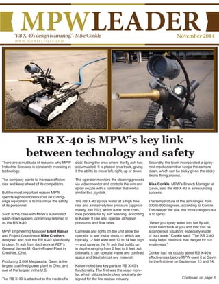 www.mpwservices.com
MPWLEADERNovember 2014“RBX-40’sdesignisamazing.”-MikeConkle
Continued on page 3
There are a multitude of reasons why MPW
Industrial Services is constantly investing in
technology.
The company wants to increase efficien-
cies and keep ahead of its competitors.
But the most important reason MPW
spends significant resources on cutting-
edge equipment is to maximize the safety
of its personnel.
Such is the case with MPW’s automated
wash-down system, commonly referred to
as the RB X-40.
MPW Engineering Manager Brent Kaiser
and Project Coordinator Mike Crothers
designed and built the RB X-40 specifically
to clean fly ash from duct work at AEP’s
General James M. Gavin Power Plant in
Cheshire, Ohio.
Producing 2,600 Megawatts, Gavin is the
largest coal-fired power plant in Ohio, and
one of the largest in the U.S.
The RB X-40 is attached to the inside of a
door, facing the area where the fly ash has
accumulated. It is placed on a track, giving
it the ability to move left, right, up or down.
The operator monitors the cleaning process
via video monitor and controls the aim and
spray nozzle with a controller that works
similar to a joystick.
The RB X-40 sprays water at a high flow
rate and a relatively low pressure (approxi-
mately 300 PSI), which is the most com-
mon process for fly ash washing, according
to Kaiser. It can also operate at higher
pressures and flow rates.
Cameras and lights on the unit allow the
operator to see inside ducts — which are
typically 12 feet wide and 12 to 14 feet high
— and spray at the fly ash that builds up
in depths ranging from 2 feet to 8 feet. Ad-
ditionally, it can operate inside any confined
space and blast almost any material.
Kaiser noted two key parts in RB X-40’s
functionality. The first was the video moni-
tor, which utilizes technology originally de-
signed for the fire-rescue industry.
Secondly, the team incorporated a spray-
mist mechanism that keeps the camera
clean, which can be tricky given the sticky
debris flying around.
Mike Conkle, MPW’s Branch Manager at
Gavin, said the RB X-40 is a resounding
success.
The temperature of the ash ranges from
600 to 800 degrees, according to Conkle.
The deeper the pile, the more dangerous it
is to spray.
“When you spray water into hot fly ash,
it can flash back at you and that can be
a dangerous situation, especially inside
of duct work,” Conkle said. “The RB X-40
really helps minimize that danger for our
employees.”
Conkle had his doubts about RB X-40’s
effectiveness before MPW used it at Gavin
for the first time on September 13 and 14.
RB X-40 is MPW’s key link
between technology and safety
 