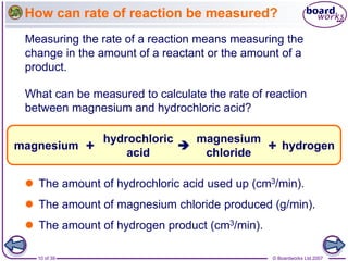 © Boardworks Ltd 2007
10 of 39
How can rate of reaction be measured?
Measuring the rate of a reaction means measuring the
...