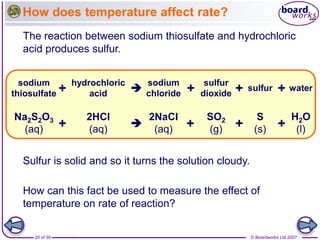 © Boardworks Ltd 2007
20 of 39
How does temperature affect rate?
The reaction between sodium thiosulfate and hydrochloric
acid produces sulfur.
Sulfur is solid and so it turns the solution cloudy.
How can this fact be used to measure the effect of
temperature on rate of reaction?
hydrochloric
acid
sodium
chloride
sulfur
sodium
thiosulfate + +
 water
sulfur
dioxide +
+
Na2S2O3
(aq)
2HCl
(aq)
2NaCl
(aq)
S
(s)
+
+ 
SO2
(g)
H2O
(l)
+ +
 
