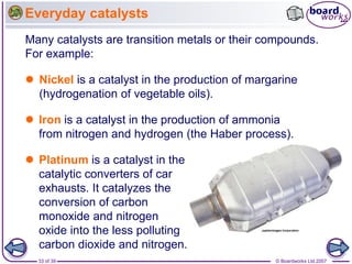© Boardworks Ltd 2007
33 of 39
Everyday catalysts
 Nickel is a catalyst in the production of margarine
(hydrogenation of vegetable oils).
Many catalysts are transition metals or their compounds.
For example:
 Platinum is a catalyst in the
catalytic converters of car
exhausts. It catalyzes the
conversion of carbon
monoxide and nitrogen
oxide into the less polluting
carbon dioxide and nitrogen.
 Iron is a catalyst in the production of ammonia
from nitrogen and hydrogen (the Haber process).
 