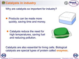 © Boardworks Ltd 2007
34 of 39
Catalysts in industry
Catalysts are also essential for living cells. Biological
catalysts are special types of protein called enzymes.
Why are catalysts so important for industry?
 Products can be made more
quickly, saving time and money.
 Catalysts reduce the need for
high temperatures, saving fuel
and reducing pollution.
 