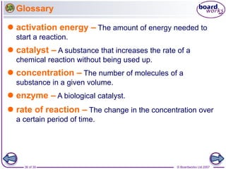 © Boardworks Ltd 2007
36 of 39
Glossary
 activation energy – The amount of energy needed to
start a reaction.
 catalyst – A substance that increases the rate of a
chemical reaction without being used up.
 concentration – The number of molecules of a
substance in a given volume.
 enzyme – A biological catalyst.
 rate of reaction – The change in the concentration over
a certain period of time.
 