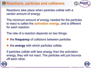 © Boardworks Ltd 2007
5 of 39
Reactions, particles and collisions
Reactions take place when particles collide with a
certain amount of energy.
The minimum amount of energy needed for the particles
to react is called the activation energy, and is different
for each reaction.
The rate of a reaction depends on two things:
 the frequency of collisions between particles
 the energy with which particles collide.
If particles collide with less energy than the activation
energy, they will not react. The particles will just bounce
off each other.
 