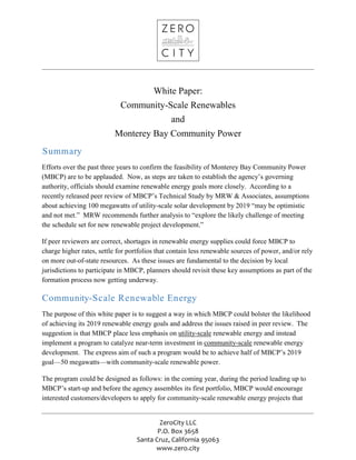 ZeroCity LLC
P.O. Box 3658
Santa Cruz, California 95063
www.zero.city
White Paper:
Community-Scale Renewables
and
Monterey Bay Community Power
Summary
Efforts over the past three years to confirm the feasibility of Monterey Bay Community Power
(MBCP) are to be applauded. Now, as steps are taken to establish the agency’s governing
authority, officials should examine renewable energy goals more closely. According to a
recently released peer review of MBCP’s Technical Study by MRW & Associates, assumptions
about achieving 100 megawatts of utility-scale solar development by 2019 “may be optimistic
and not met.” MRW recommends further analysis to “explore the likely challenge of meeting
the schedule set for new renewable project development.”
If peer reviewers are correct, shortages in renewable energy supplies could force MBCP to
charge higher rates, settle for portfolios that contain less renewable sources of power, and/or rely
on more out-of-state resources. As these issues are fundamental to the decision by local
jurisdictions to participate in MBCP, planners should revisit these key assumptions as part of the
formation process now getting underway.
Community-Scale Renewable Energy
The purpose of this white paper is to suggest a way in which MBCP could bolster the likelihood
of achieving its 2019 renewable energy goals and address the issues raised in peer review. The
suggestion is that MBCP place less emphasis on utility-scale renewable energy and instead
implement a program to catalyze near-term investment in community-scale renewable energy
development. The express aim of such a program would be to achieve half of MBCP’s 2019
goal—50 megawatts—with community-scale renewable power.
The program could be designed as follows: in the coming year, during the period leading up to
MBCP’s start-up and before the agency assembles its first portfolio, MBCP would encourage
interested customers/developers to apply for community-scale renewable energy projects that
 