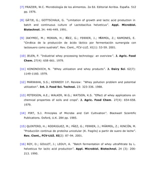 [7] FRAZIER, W.C. Microbiología de los alimentos. 2a Ed. Editorial Acribia. España. 512
pp. 1976.
[8] GÄTJE, G.; GOTTSCHALK, G. “Limitation of growth and lactic acid production in
batch and continuous culture of Lactobacillus helveticus”. Appl. Microbiol.
Biotechnol. 34: 446-449. 1991.
[9] JAKYMEC, M.; MORAN, H.; PÁEZ, G.; FERRER, J.; MÁRMOL, Z.; RAMONES, E.
“Cinética de la producción de ácido láctico por fermentación sumergida con
lactosuero como sustrato”. Rev. Cient., FCV-LUZ. XI(1): 53-59. 2001.
[10] JELEN, P. “Industrial whey processing technology: an overview ”. J. Agric. Food
Chem. 27(4): 658-661. 1979.
[11] KONONOVICH, N. “Whey utilization and whey products”. J. Dairy Sci. 62(7):
1149-1160. 1979.
[12] MARWAHA, S.S.; KENNEDY J.F. Review: “Whey pollution problem and potential
utilization”. Int. J. Food Sci. Technol. 23: 323-336. 1988.
[13] PETERSON, A.E.; WALKER, W.G.; WATSON, K.S. “Effect of whey applications on
chemical properties of soils and crops”. J. Agric. Food Chem. 27(4): 654-658.
1979.
[14] PIRT, S.J. Principles of Microbe and Cell Cultivation”. Blackwell Scientific
Publications. Oxford, U.K. 284 pp. 1985.
[15] QUINTERO, H.; RODRIGUEZ, M.; PÁEZ, G.; FERRER, J.; MÁRMOL, Z.; RINCÓN, M.
“Producción continua de proteína unicelular (K. fragilis) a partir de suero de leche”.
Rev. Cient., FCV-LUZ. XI(2): 87-94. 2001.
[16] ROY, D.; GOULET, J.; LEDUY, A. “Batch fermentation of whey ultrafiltrate by L.
helveticus for lactic acid production”. Appl. Microbiol. Biotechnol. 24 (3): 206-
213. 1990.
Página 11 de 11veterinaria
23/01/2006file://C:SciELOserialrcv14n4bodyart_03.htm
 