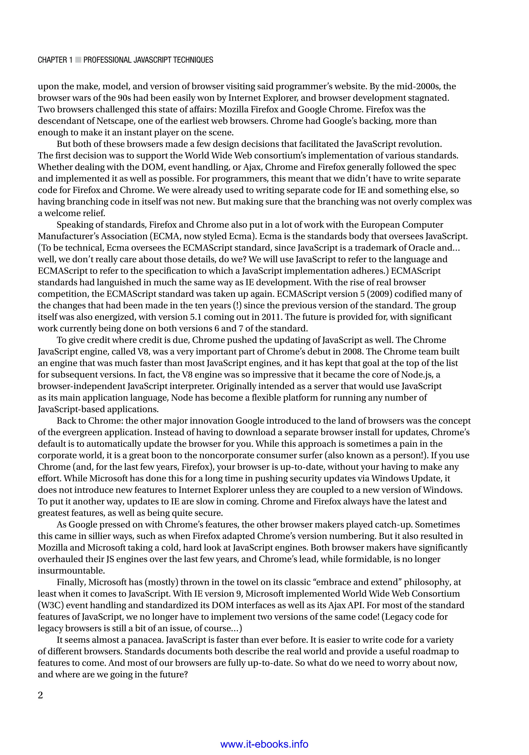 Chapter 1 ■ Professional JavaScript Techniques
2
upon the make, model, and version of browser visiting said programmer’s website. By the mid-2000s, the
browser wars of the 90s had been easily won by Internet Explorer, and browser development stagnated.
Two browsers challenged this state of affairs: Mozilla Firefox and Google Chrome. Firefox was the
descendant of Netscape, one of the earliest web browsers. Chrome had Google’s backing, more than
enough to make it an instant player on the scene.
But both of these browsers made a few design decisions that facilitated the JavaScript revolution.
The first decision was to support the World Wide Web consortium’s implementation of various standards.
Whether dealing with the DOM, event handling, or Ajax, Chrome and Firefox generally followed the spec
and implemented it as well as possible. For programmers, this meant that we didn’t have to write separate
code for Firefox and Chrome. We were already used to writing separate code for IE and something else, so
having branching code in itself was not new. But making sure that the branching was not overly complex was
a welcome relief.
Speaking of standards, Firefox and Chrome also put in a lot of work with the European Computer
Manufacturer’s Association (ECMA, now styled Ecma). Ecma is the standards body that oversees JavaScript.
(To be technical, Ecma oversees the ECMAScript standard, since JavaScript is a trademark of Oracle and…
well, we don’t really care about those details, do we? We will use JavaScript to refer to the language and
ECMAScript to refer to the specification to which a JavaScript implementation adheres.) ECMAScript
standards had languished in much the same way as IE development. With the rise of real browser
competition, the ECMAScript standard was taken up again. ECMAScript version 5 (2009) codified many of
the changes that had been made in the ten years (!) since the previous version of the standard. The group
itself was also energized, with version 5.1 coming out in 2011. The future is provided for, with significant
work currently being done on both versions 6 and 7 of the standard.
To give credit where credit is due, Chrome pushed the updating of JavaScript as well. The Chrome
JavaScript engine, called V8, was a very important part of Chrome’s debut in 2008. The Chrome team built
an engine that was much faster than most JavaScript engines, and it has kept that goal at the top of the list
for subsequent versions. In fact, the V8 engine was so impressive that it became the core of Node.js, a
browser-independent JavaScript interpreter. Originally intended as a server that would use JavaScript
as its main application language, Node has become a flexible platform for running any number of
JavaScript-based applications.
Back to Chrome: the other major innovation Google introduced to the land of browsers was the concept
of the evergreen application. Instead of having to download a separate browser install for updates, Chrome’s
default is to automatically update the browser for you. While this approach is sometimes a pain in the
corporate world, it is a great boon to the noncorporate consumer surfer (also known as a person!). If you use
Chrome (and, for the last few years, Firefox), your browser is up-to-date, without your having to make any
effort. While Microsoft has done this for a long time in pushing security updates via Windows Update, it
does not introduce new features to Internet Explorer unless they are coupled to a new version of Windows.
To put it another way, updates to IE are slow in coming. Chrome and Firefox always have the latest and
greatest features, as well as being quite secure.
As Google pressed on with Chrome’s features, the other browser makers played catch-up. Sometimes
this came in sillier ways, such as when Firefox adapted Chrome’s version numbering. But it also resulted in
Mozilla and Microsoft taking a cold, hard look at JavaScript engines. Both browser makers have significantly
overhauled their JS engines over the last few years, and Chrome’s lead, while formidable, is no longer
insurmountable.
Finally, Microsoft has (mostly) thrown in the towel on its classic “embrace and extend” philosophy, at
least when it comes to JavaScript. With IE version 9, Microsoft implemented World Wide Web Consortium
(W3C) event handling and standardized its DOM interfaces as well as its Ajax API. For most of the standard
features of JavaScript, we no longer have to implement two versions of the same code! (Legacy code for
legacy browsers is still a bit of an issue, of course…)
It seems almost a panacea. JavaScript is faster than ever before. It is easier to write code for a variety
of different browsers. Standards documents both describe the real world and provide a useful roadmap to
features to come. And most of our browsers are fully up-to-date. So what do we need to worry about now,
and where are we going in the future?
www.it-ebooks.info
 
