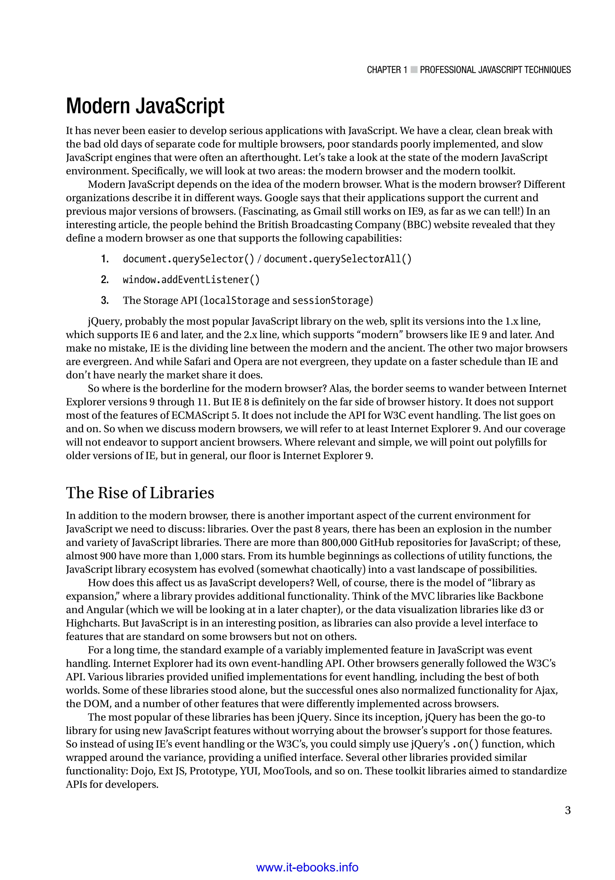 Chapter 1 ■ Professional JavaScript Techniques
3
Modern JavaScript
It has never been easier to develop serious applications with JavaScript. We have a clear, clean break with
the bad old days of separate code for multiple browsers, poor standards poorly implemented, and slow
JavaScript engines that were often an afterthought. Let’s take a look at the state of the modern JavaScript
environment. Specifically, we will look at two areas: the modern browser and the modern toolkit.
Modern JavaScript depends on the idea of the modern browser. What is the modern browser? Different
organizations describe it in different ways. Google says that their applications support the current and
previous major versions of browsers. (Fascinating, as Gmail still works on IE9, as far as we can tell!) In an
interesting article, the people behind the British Broadcasting Company (BBC) website revealed that they
define a modern browser as one that supports the following capabilities:
1. document.querySelector() / document.querySelectorAll()
2. window.addEventListener()
3. The Storage API (localStorage and sessionStorage)
jQuery, probably the most popular JavaScript library on the web, split its versions into the 1.x line,
which supports IE 6 and later, and the 2.x line, which supports “modern” browsers like IE 9 and later. And
make no mistake, IE is the dividing line between the modern and the ancient. The other two major browsers
are evergreen. And while Safari and Opera are not evergreen, they update on a faster schedule than IE and
don’t have nearly the market share it does.
So where is the borderline for the modern browser? Alas, the border seems to wander between Internet
Explorer versions 9 through 11. But IE 8 is definitely on the far side of browser history. It does not support
most of the features of ECMAScript 5. It does not include the API for W3C event handling. The list goes on
and on. So when we discuss modern browsers, we will refer to at least Internet Explorer 9. And our coverage
will not endeavor to support ancient browsers. Where relevant and simple, we will point out polyfills for
older versions of IE, but in general, our floor is Internet Explorer 9.
The Rise of Libraries
In addition to the modern browser, there is another important aspect of the current environment for
JavaScript we need to discuss: libraries. Over the past 8 years, there has been an explosion in the number
and variety of JavaScript libraries. There are more than 800,000 GitHub repositories for JavaScript; of these,
almost 900 have more than 1,000 stars. From its humble beginnings as collections of utility functions, the
JavaScript library ecosystem has evolved (somewhat chaotically) into a vast landscape of possibilities.
How does this affect us as JavaScript developers? Well, of course, there is the model of “library as
expansion,” where a library provides additional functionality. Think of the MVC libraries like Backbone
and Angular (which we will be looking at in a later chapter), or the data visualization libraries like d3 or
Highcharts. But JavaScript is in an interesting position, as libraries can also provide a level interface to
features that are standard on some browsers but not on others.
For a long time, the standard example of a variably implemented feature in JavaScript was event
handling. Internet Explorer had its own event-handling API. Other browsers generally followed the W3C’s
API. Various libraries provided unified implementations for event handling, including the best of both
worlds. Some of these libraries stood alone, but the successful ones also normalized functionality for Ajax,
the DOM, and a number of other features that were differently implemented across browsers.
The most popular of these libraries has been jQuery. Since its inception, jQuery has been the go-to
library for using new JavaScript features without worrying about the browser’s support for those features.
So instead of using IE’s event handling or the W3C’s, you could simply use jQuery’s .on() function, which
wrapped around the variance, providing a unified interface. Several other libraries provided similar
functionality: Dojo, Ext JS, Prototype, YUI, MooTools, and so on. These toolkit libraries aimed to standardize
APIs for developers.
www.it-ebooks.info
 