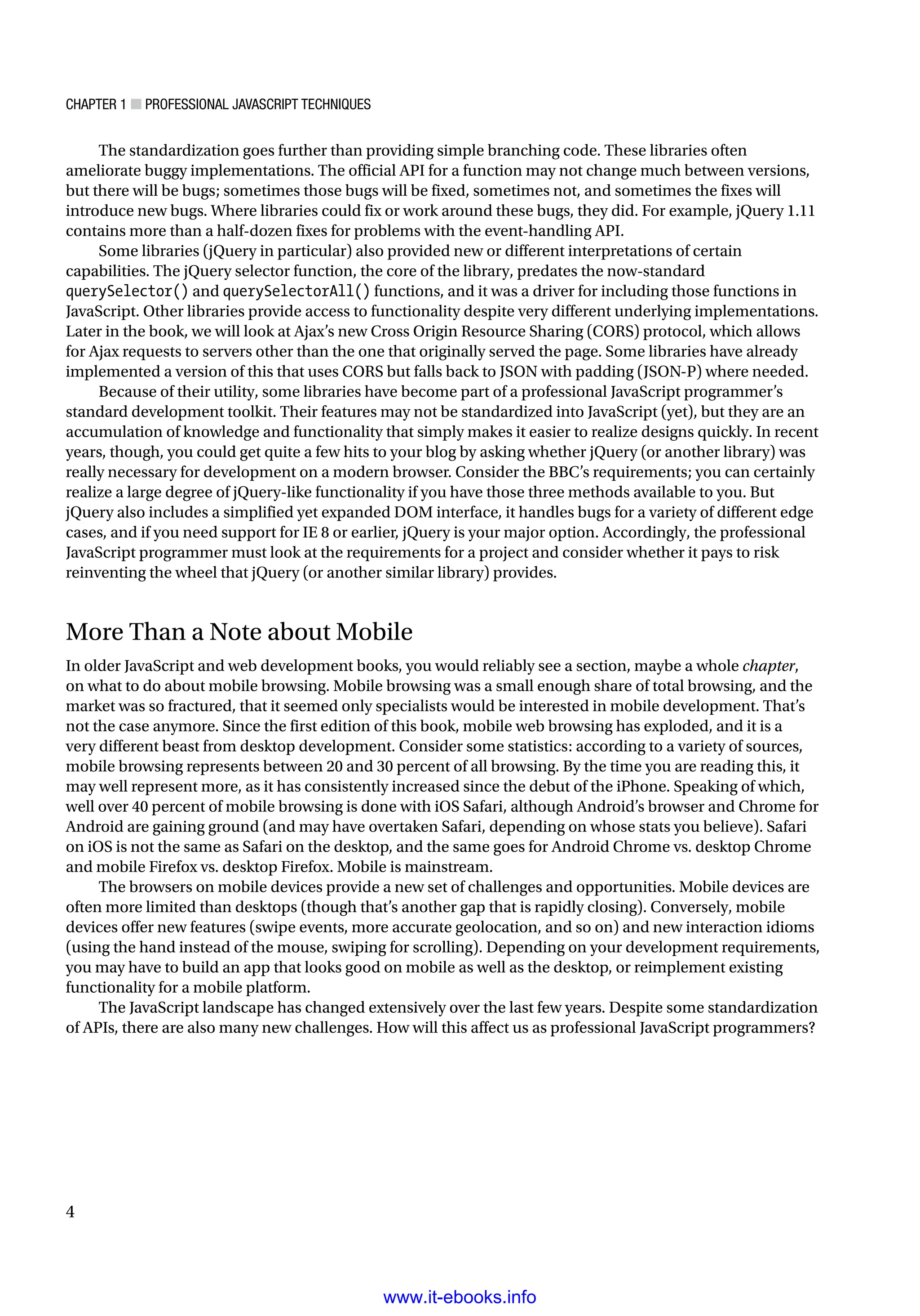 Chapter 1 ■ Professional JavaScript Techniques
4
The standardization goes further than providing simple branching code. These libraries often
ameliorate buggy implementations. The official API for a function may not change much between versions,
but there will be bugs; sometimes those bugs will be fixed, sometimes not, and sometimes the fixes will
introduce new bugs. Where libraries could fix or work around these bugs, they did. For example, jQuery 1.11
contains more than a half-dozen fixes for problems with the event-handling API.
Some libraries (jQuery in particular) also provided new or different interpretations of certain
capabilities. The jQuery selector function, the core of the library, predates the now-standard
querySelector() and querySelectorAll() functions, and it was a driver for including those functions in
JavaScript. Other libraries provide access to functionality despite very different underlying implementations.
Later in the book, we will look at Ajax’s new Cross Origin Resource Sharing (CORS) protocol, which allows
for Ajax requests to servers other than the one that originally served the page. Some libraries have already
implemented a version of this that uses CORS but falls back to JSON with padding (JSON-P) where needed.
Because of their utility, some libraries have become part of a professional JavaScript programmer’s
standard development toolkit. Their features may not be standardized into JavaScript (yet), but they are an
accumulation of knowledge and functionality that simply makes it easier to realize designs quickly. In recent
years, though, you could get quite a few hits to your blog by asking whether jQuery (or another library) was
really necessary for development on a modern browser. Consider the BBC’s requirements; you can certainly
realize a large degree of jQuery-like functionality if you have those three methods available to you. But
jQuery also includes a simplified yet expanded DOM interface, it handles bugs for a variety of different edge
cases, and if you need support for IE 8 or earlier, jQuery is your major option. Accordingly, the professional
JavaScript programmer must look at the requirements for a project and consider whether it pays to risk
reinventing the wheel that jQuery (or another similar library) provides.
More Than a Note about Mobile
In older JavaScript and web development books, you would reliably see a section, maybe a whole chapter,
on what to do about mobile browsing. Mobile browsing was a small enough share of total browsing, and the
market was so fractured, that it seemed only specialists would be interested in mobile development. That’s
not the case anymore. Since the first edition of this book, mobile web browsing has exploded, and it is a
very different beast from desktop development. Consider some statistics: according to a variety of sources,
mobile browsing represents between 20 and 30 percent of all browsing. By the time you are reading this, it
may well represent more, as it has consistently increased since the debut of the iPhone. Speaking of which,
well over 40 percent of mobile browsing is done with iOS Safari, although Android’s browser and Chrome for
Android are gaining ground (and may have overtaken Safari, depending on whose stats you believe). Safari
on iOS is not the same as Safari on the desktop, and the same goes for Android Chrome vs. desktop Chrome
and mobile Firefox vs. desktop Firefox. Mobile is mainstream.
The browsers on mobile devices provide a new set of challenges and opportunities. Mobile devices are
often more limited than desktops (though that’s another gap that is rapidly closing). Conversely, mobile
devices offer new features (swipe events, more accurate geolocation, and so on) and new interaction idioms
(using the hand instead of the mouse, swiping for scrolling). Depending on your development requirements,
you may have to build an app that looks good on mobile as well as the desktop, or reimplement existing
functionality for a mobile platform.
The JavaScript landscape has changed extensively over the last few years. Despite some standardization
of APIs, there are also many new challenges. How will this affect us as professional JavaScript programmers?
www.it-ebooks.info
 