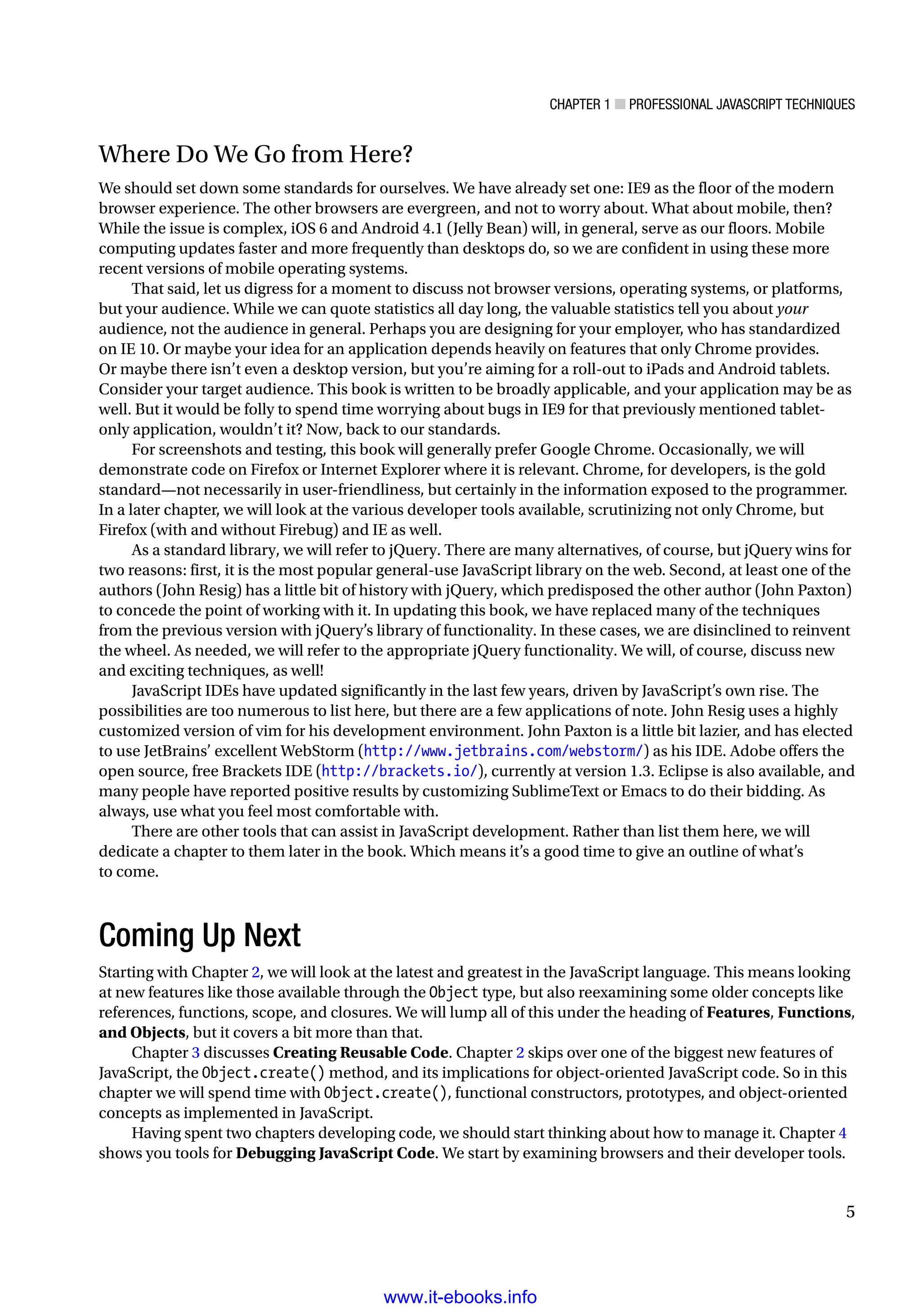 Chapter 1 ■ Professional JavaScript Techniques
5
Where Do We Go from Here?
We should set down some standards for ourselves. We have already set one: IE9 as the floor of the modern
browser experience. The other browsers are evergreen, and not to worry about. What about mobile, then?
While the issue is complex, iOS 6 and Android 4.1 (Jelly Bean) will, in general, serve as our floors. Mobile
computing updates faster and more frequently than desktops do, so we are confident in using these more
recent versions of mobile operating systems.
That said, let us digress for a moment to discuss not browser versions, operating systems, or platforms,
but your audience. While we can quote statistics all day long, the valuable statistics tell you about your
audience, not the audience in general. Perhaps you are designing for your employer, who has standardized
on IE 10. Or maybe your idea for an application depends heavily on features that only Chrome provides.
Or maybe there isn’t even a desktop version, but you’re aiming for a roll-out to iPads and Android tablets.
Consider your target audience. This book is written to be broadly applicable, and your application may be as
well. But it would be folly to spend time worrying about bugs in IE9 for that previously mentioned tablet-
only application, wouldn’t it? Now, back to our standards.
For screenshots and testing, this book will generally prefer Google Chrome. Occasionally, we will
demonstrate code on Firefox or Internet Explorer where it is relevant. Chrome, for developers, is the gold
standard—not necessarily in user-friendliness, but certainly in the information exposed to the programmer.
In a later chapter, we will look at the various developer tools available, scrutinizing not only Chrome, but
Firefox (with and without Firebug) and IE as well.
As a standard library, we will refer to jQuery. There are many alternatives, of course, but jQuery wins for
two reasons: first, it is the most popular general-use JavaScript library on the web. Second, at least one of the
authors (John Resig) has a little bit of history with jQuery, which predisposed the other author (John Paxton)
to concede the point of working with it. In updating this book, we have replaced many of the techniques
from the previous version with jQuery’s library of functionality. In these cases, we are disinclined to reinvent
the wheel. As needed, we will refer to the appropriate jQuery functionality. We will, of course, discuss new
and exciting techniques, as well!
JavaScript IDEs have updated significantly in the last few years, driven by JavaScript’s own rise. The
possibilities are too numerous to list here, but there are a few applications of note. John Resig uses a highly
customized version of vim for his development environment. John Paxton is a little bit lazier, and has elected
to use JetBrains’ excellent WebStorm (http://www.jetbrains.com/webstorm/) as his IDE. Adobe offers the
open source, free Brackets IDE (http://brackets.io/), currently at version 1.3. Eclipse is also available, and
many people have reported positive results by customizing SublimeText or Emacs to do their bidding. As
always, use what you feel most comfortable with.
There are other tools that can assist in JavaScript development. Rather than list them here, we will
dedicate a chapter to them later in the book. Which means it’s a good time to give an outline of what’s
to come.
Coming Up Next
Starting with Chapter 2, we will look at the latest and greatest in the JavaScript language. This means looking
at new features like those available through the Object type, but also reexamining some older concepts like
references, functions, scope, and closures. We will lump all of this under the heading of Features, Functions,
and Objects, but it covers a bit more than that.
Chapter 3 discusses Creating Reusable Code. Chapter 2 skips over one of the biggest new features of
JavaScript, the Object.create() method, and its implications for object-oriented JavaScript code. So in this
chapter we will spend time with Object.create(), functional constructors, prototypes, and object-oriented
concepts as implemented in JavaScript.
Having spent two chapters developing code, we should start thinking about how to manage it. Chapter 4
shows you tools for Debugging JavaScript Code. We start by examining browsers and their developer tools.
www.it-ebooks.info
 