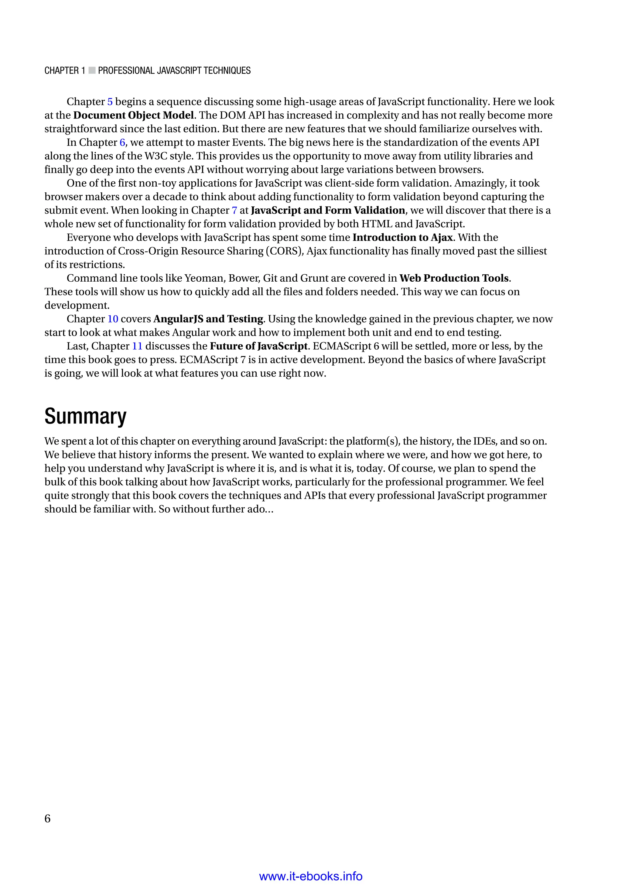 Chapter 1 ■ Professional JavaScript Techniques
6
Chapter 5 begins a sequence discussing some high-usage areas of JavaScript functionality. Here we look
at the Document Object Model. The DOM API has increased in complexity and has not really become more
straightforward since the last edition. But there are new features that we should familiarize ourselves with.
In Chapter 6, we attempt to master Events. The big news here is the standardization of the events API
along the lines of the W3C style. This provides us the opportunity to move away from utility libraries and
finally go deep into the events API without worrying about large variations between browsers.
One of the first non-toy applications for JavaScript was client-side form validation. Amazingly, it took
browser makers over a decade to think about adding functionality to form validation beyond capturing the
submit event. When looking in Chapter 7 at JavaScript and Form Validation, we will discover that there is a
whole new set of functionality for form validation provided by both HTML and JavaScript.
Everyone who develops with JavaScript has spent some time Introduction to Ajax. With the
introduction of Cross-Origin Resource Sharing (CORS), Ajax functionality has finally moved past the silliest
of its restrictions.
Command line tools like Yeoman, Bower, Git and Grunt are covered in Web Production Tools.
These tools will show us how to quickly add all the files and folders needed. This way we can focus on
development.
Chapter 10 covers AngularJS and Testing. Using the knowledge gained in the previous chapter, we now
start to look at what makes Angular work and how to implement both unit and end to end testing.
Last, Chapter 11 discusses the Future of JavaScript. ECMAScript 6 will be settled, more or less, by the
time this book goes to press. ECMAScript 7 is in active development. Beyond the basics of where JavaScript
is going, we will look at what features you can use right now.
Summary
We spent a lot of this chapter on everything around JavaScript: the platform(s), the history, the IDEs, and so on.
We believe that history informs the present. We wanted to explain where we were, and how we got here, to
help you understand why JavaScript is where it is, and is what it is, today. Of course, we plan to spend the
bulk of this book talking about how JavaScript works, particularly for the professional programmer. We feel
quite strongly that this book covers the techniques and APIs that every professional JavaScript programmer
should be familiar with. So without further ado…
www.it-ebooks.info
 