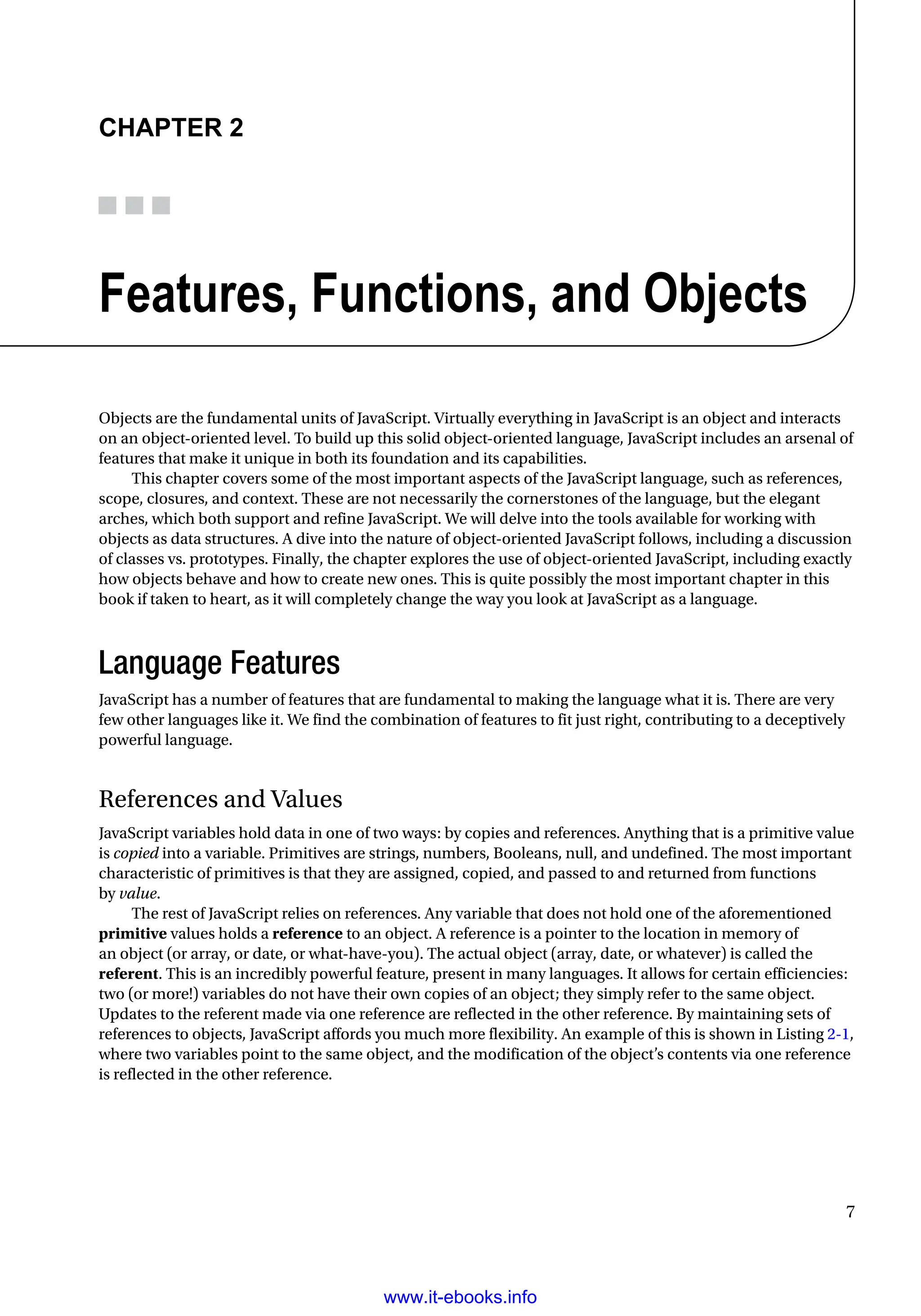 7
Chapter 2
Features, Functions, and Objects
Objects are the fundamental units of JavaScript. Virtually everything in JavaScript is an object and interacts
on an object-oriented level. To build up this solid object-oriented language, JavaScript includes an arsenal of
features that make it unique in both its foundation and its capabilities.
This chapter covers some of the most important aspects of the JavaScript language, such as references,
scope, closures, and context. These are not necessarily the cornerstones of the language, but the elegant
arches, which both support and refine JavaScript. We will delve into the tools available for working with
objects as data structures. A dive into the nature of object-oriented JavaScript follows, including a discussion
of classes vs. prototypes. Finally, the chapter explores the use of object-oriented JavaScript, including exactly
how objects behave and how to create new ones. This is quite possibly the most important chapter in this
book if taken to heart, as it will completely change the way you look at JavaScript as a language.
Language Features
JavaScript has a number of features that are fundamental to making the language what it is. There are very
few other languages like it. We find the combination of features to fit just right, contributing to a deceptively
powerful language.
References and Values
JavaScript variables hold data in one of two ways: by copies and references. Anything that is a primitive value
is copied into a variable. Primitives are strings, numbers, Booleans, null, and undefined. The most important
characteristic of primitives is that they are assigned, copied, and passed to and returned from functions
by value.
The rest of JavaScript relies on references. Any variable that does not hold one of the aforementioned
primitive values holds a reference to an object. A reference is a pointer to the location in memory of
an object (or array, or date, or what-have-you). The actual object (array, date, or whatever) is called the
referent. This is an incredibly powerful feature, present in many languages. It allows for certain efficiencies:
two (or more!) variables do not have their own copies of an object; they simply refer to the same object.
Updates to the referent made via one reference are reflected in the other reference. By maintaining sets of
references to objects, JavaScript affords you much more flexibility. An example of this is shown in Listing 2-1,
where two variables point to the same object, and the modification of the object’s contents via one reference
is reflected in the other reference.
www.it-ebooks.info
 