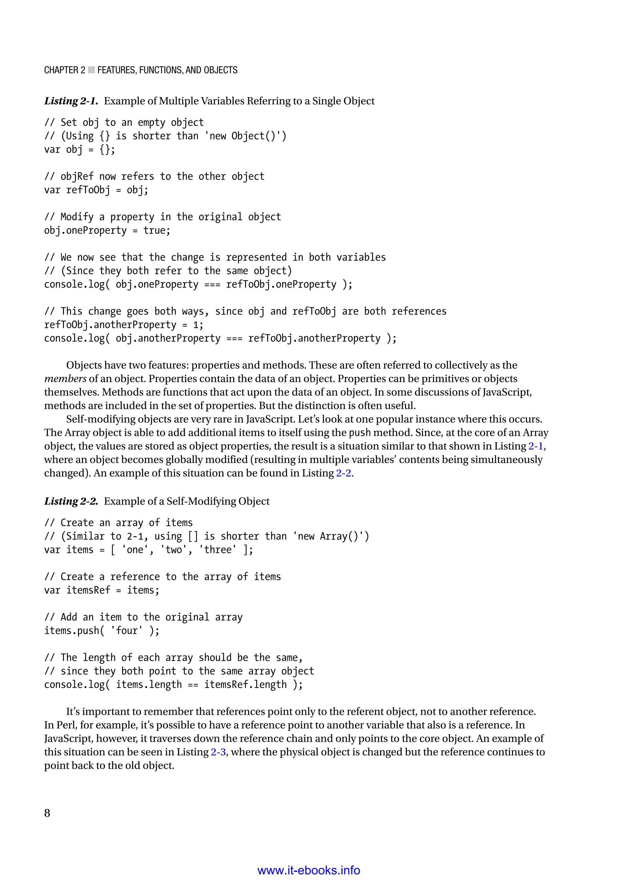 Chapter 2 ■ Features, Functions, and Objects
8
Listing 2-1. Example of Multiple Variables Referring to a Single Object
// Set obj to an empty object
// (Using {} is shorter than 'new Object()')
var obj = {};
// objRef now refers to the other object
var refToObj = obj;
// Modify a property in the original object
obj.oneProperty = true;
// We now see that the change is represented in both variables
// (Since they both refer to the same object)
console.log( obj.oneProperty === refToObj.oneProperty );
// This change goes both ways, since obj and refToObj are both references
refToObj.anotherProperty = 1;
console.log( obj.anotherProperty === refToObj.anotherProperty );
Objects have two features: properties and methods. These are often referred to collectively as the
members of an object. Properties contain the data of an object. Properties can be primitives or objects
themselves. Methods are functions that act upon the data of an object. In some discussions of JavaScript,
methods are included in the set of properties. But the distinction is often useful.
Self-modifying objects are very rare in JavaScript. Let’s look at one popular instance where this occurs.
The Array object is able to add additional items to itself using the push method. Since, at the core of an Array
object, the values are stored as object properties, the result is a situation similar to that shown in Listing 2-1,
where an object becomes globally modified (resulting in multiple variables’ contents being simultaneously
changed). An example of this situation can be found in Listing 2-2.
Listing 2-2. Example of a Self-Modifying Object
// Create an array of items
// (Similar to 2-1, using [] is shorter than 'new Array()')
var items = [ 'one', 'two', 'three' ];
// Create a reference to the array of items
var itemsRef = items;
// Add an item to the original array
items.push( 'four' );
// The length of each array should be the same,
// since they both point to the same array object
console.log( items.length == itemsRef.length );
It’s important to remember that references point only to the referent object, not to another reference.
In Perl, for example, it’s possible to have a reference point to another variable that also is a reference. In
JavaScript, however, it traverses down the reference chain and only points to the core object. An example of
this situation can be seen in Listing 2-3, where the physical object is changed but the reference continues to
point back to the old object.
www.it-ebooks.info
 