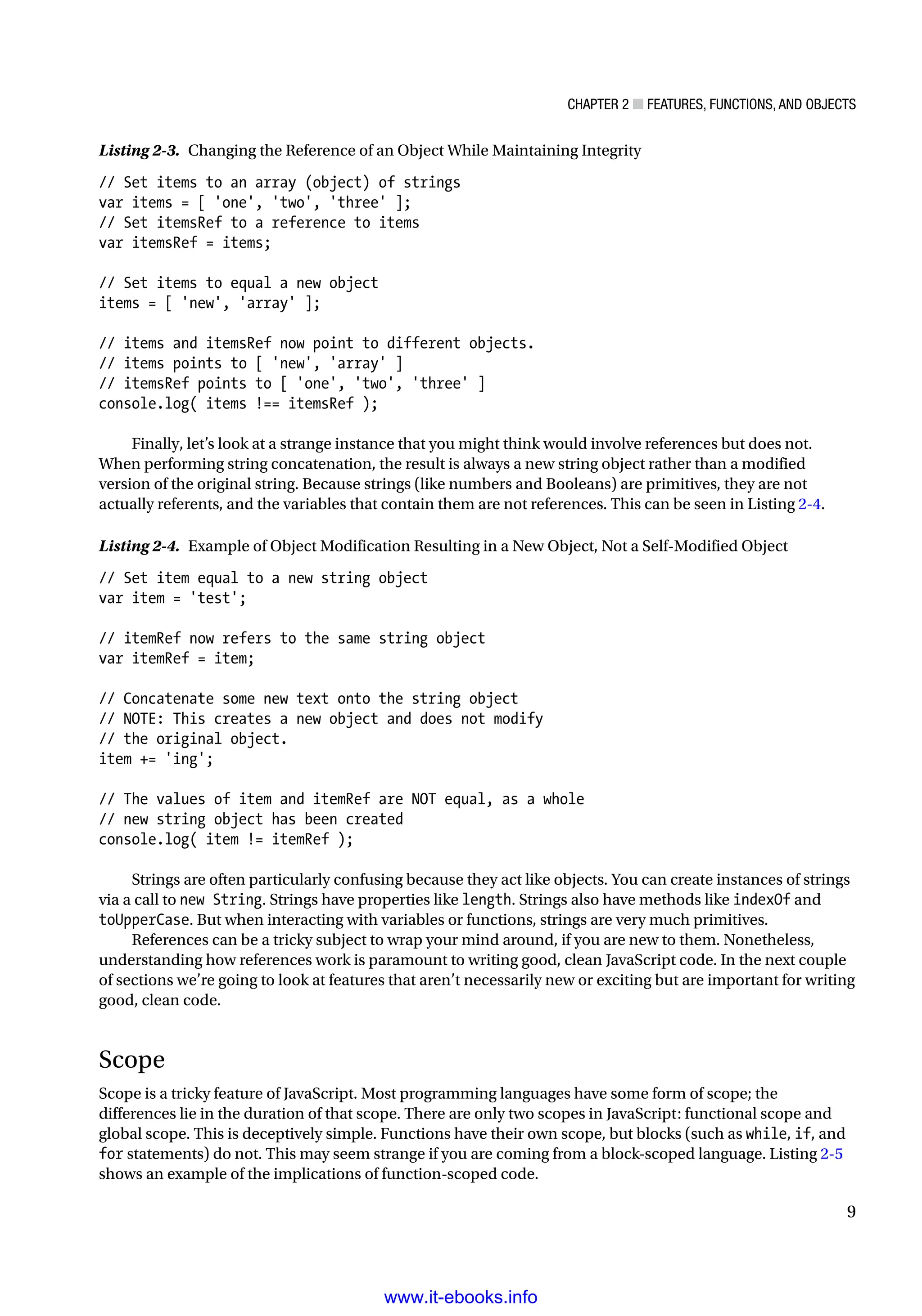 Chapter 2 ■ Features, Functions, and Objects
9
Listing 2-3. Changing the Reference of an Object While Maintaining Integrity
// Set items to an array (object) of strings
var items = [ 'one', 'two', 'three' ];
// Set itemsRef to a reference to items
var itemsRef = items;
// Set items to equal a new object
items = [ 'new', 'array' ];
// items and itemsRef now point to different objects.
// items points to [ 'new', 'array' ]
// itemsRef points to [ 'one', 'two', 'three' ]
console.log( items !== itemsRef );
Finally, let’s look at a strange instance that you might think would involve references but does not.
When performing string concatenation, the result is always a new string object rather than a modified
version of the original string. Because strings (like numbers and Booleans) are primitives, they are not
actually referents, and the variables that contain them are not references. This can be seen in Listing 2-4.
Listing 2-4. Example of Object Modification Resulting in a New Object, Not a Self-Modified Object
// Set item equal to a new string object
var item = 'test';
// itemRef now refers to the same string object
var itemRef = item;
// Concatenate some new text onto the string object
// NOTE: This creates a new object and does not modify
// the original object.
item += 'ing';
// The values of item and itemRef are NOT equal, as a whole
// new string object has been created
console.log( item != itemRef );
Strings are often particularly confusing because they act like objects. You can create instances of strings
via a call to new String. Strings have properties like length. Strings also have methods like indexOf and
toUpperCase. But when interacting with variables or functions, strings are very much primitives.
References can be a tricky subject to wrap your mind around, if you are new to them. Nonetheless,
understanding how references work is paramount to writing good, clean JavaScript code. In the next couple
of sections we’re going to look at features that aren’t necessarily new or exciting but are important for writing
good, clean code.
Scope
Scope is a tricky feature of JavaScript. Most programming languages have some form of scope; the
differences lie in the duration of that scope. There are only two scopes in JavaScript: functional scope and
global scope. This is deceptively simple. Functions have their own scope, but blocks (such as while, if, and
for statements) do not. This may seem strange if you are coming from a block-scoped language. Listing 2-5
shows an example of the implications of function-scoped code.
www.it-ebooks.info
 