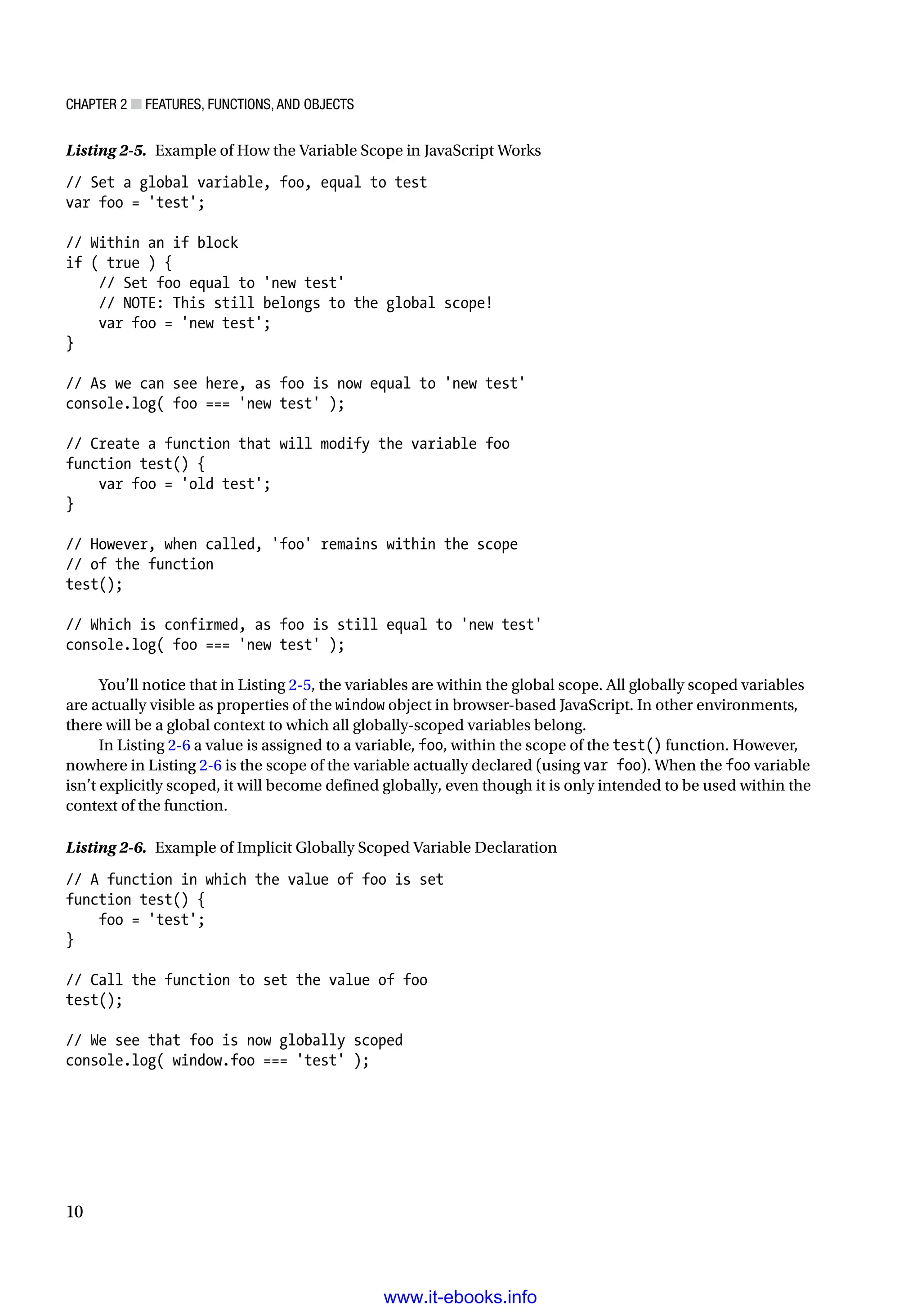Chapter 2 ■ Features, Functions, and Objects
10
Listing 2-5. Example of How the Variable Scope in JavaScript Works
// Set a global variable, foo, equal to test
var foo = 'test';
// Within an if block
if ( true ) {
// Set foo equal to 'new test'
// NOTE: This still belongs to the global scope!
var foo = 'new test';
}
// As we can see here, as foo is now equal to 'new test'
console.log( foo === 'new test' );
// Create a function that will modify the variable foo
function test() {
var foo = 'old test';
}
// However, when called, 'foo' remains within the scope
// of the function
test();
// Which is confirmed, as foo is still equal to 'new test'
console.log( foo === 'new test' );
You’ll notice that in Listing 2-5, the variables are within the global scope. All globally scoped variables
are actually visible as properties of the window object in browser-based JavaScript. In other environments,
there will be a global context to which all globally-scoped variables belong.
In Listing 2-6 a value is assigned to a variable, foo, within the scope of the test() function. However,
nowhere in Listing 2-6 is the scope of the variable actually declared (using var foo). When the foo variable
isn’t explicitly scoped, it will become defined globally, even though it is only intended to be used within the
context of the function.
Listing 2-6. Example of Implicit Globally Scoped Variable Declaration
// A function in which the value of foo is set
function test() {
foo = 'test';
}
// Call the function to set the value of foo
test();
// We see that foo is now globally scoped
console.log( window.foo === 'test' );
www.it-ebooks.info
 