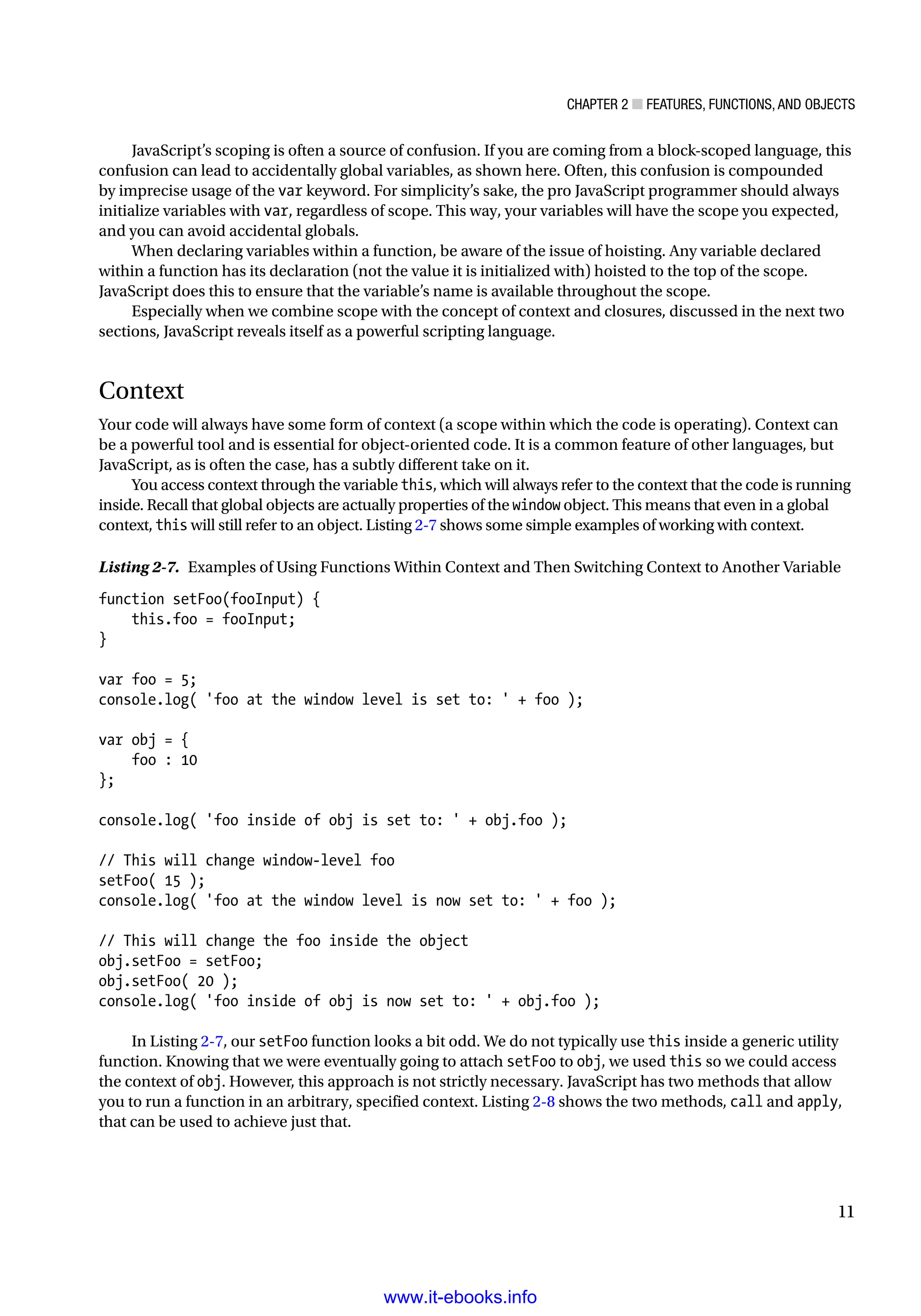 Chapter 2 ■ Features, Functions, and Objects
11
JavaScript’s scoping is often a source of confusion. If you are coming from a block-scoped language, this
confusion can lead to accidentally global variables, as shown here. Often, this confusion is compounded
by imprecise usage of the var keyword. For simplicity’s sake, the pro JavaScript programmer should always
initialize variables with var, regardless of scope. This way, your variables will have the scope you expected,
and you can avoid accidental globals.
When declaring variables within a function, be aware of the issue of hoisting. Any variable declared
within a function has its declaration (not the value it is initialized with) hoisted to the top of the scope.
JavaScript does this to ensure that the variable’s name is available throughout the scope.
Especially when we combine scope with the concept of context and closures, discussed in the next two
sections, JavaScript reveals itself as a powerful scripting language.
Context
Your code will always have some form of context (a scope within which the code is operating). Context can
be a powerful tool and is essential for object-oriented code. It is a common feature of other languages, but
JavaScript, as is often the case, has a subtly different take on it.
You access context through the variable this, which will always refer to the context that the code is running
inside. Recall that global objects are actually properties of the window object. This means that even in a global
context, this will still refer to an object. Listing 2-7 shows some simple examples of working with context.
Listing 2-7. Examples of Using Functions Within Context and Then Switching Context to Another Variable
function setFoo(fooInput) {
this.foo = fooInput;
}
var foo = 5;
console.log( 'foo at the window level is set to: ' + foo );
var obj = {
foo : 10
};
console.log( 'foo inside of obj is set to: ' + obj.foo );
// This will change window-level foo
setFoo( 15 );
console.log( 'foo at the window level is now set to: ' + foo );
// This will change the foo inside the object
obj.setFoo = setFoo;
obj.setFoo( 20 );
console.log( 'foo inside of obj is now set to: ' + obj.foo );
In Listing 2-7, our setFoo function looks a bit odd. We do not typically use this inside a generic utility
function. Knowing that we were eventually going to attach setFoo to obj, we used this so we could access
the context of obj. However, this approach is not strictly necessary. JavaScript has two methods that allow
you to run a function in an arbitrary, specified context. Listing 2-8 shows the two methods, call and apply,
that can be used to achieve just that.
www.it-ebooks.info
 