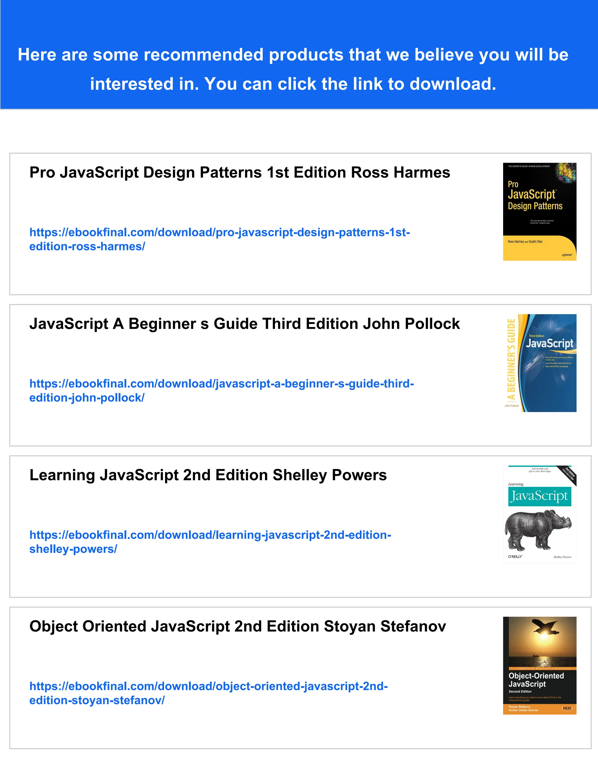Here are some recommended products that we believe you will be
interested in. You can click the link to download.
Pro JavaScript Design Patterns 1st Edition Ross Harmes
https://ebookfinal.com/download/pro-javascript-design-patterns-1st-
edition-ross-harmes/
JavaScript A Beginner s Guide Third Edition John Pollock
https://ebookfinal.com/download/javascript-a-beginner-s-guide-third-
edition-john-pollock/
Learning JavaScript 2nd Edition Shelley Powers
https://ebookfinal.com/download/learning-javascript-2nd-edition-
shelley-powers/
Object Oriented JavaScript 2nd Edition Stoyan Stefanov
https://ebookfinal.com/download/object-oriented-javascript-2nd-
edition-stoyan-stefanov/
 