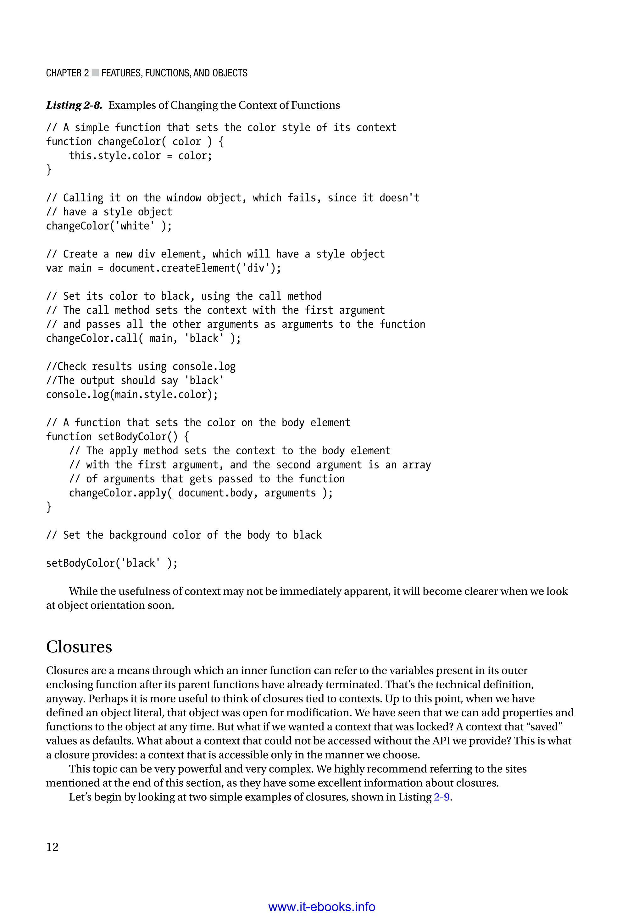 Chapter 2 ■ Features, Functions, and Objects
12
Listing 2-8. Examples of Changing the Context of Functions
// A simple function that sets the color style of its context
function changeColor( color ) {
this.style.color = color;
}
// Calling it on the window object, which fails, since it doesn't
// have a style object
changeColor('white' );
// Create a new div element, which will have a style object
var main = document.createElement('div');
// Set its color to black, using the call method
// The call method sets the context with the first argument
// and passes all the other arguments as arguments to the function
changeColor.call( main, 'black' );
//Check results using console.log
//The output should say 'black'
console.log(main.style.color);
// A function that sets the color on the body element
function setBodyColor() {
// The apply method sets the context to the body element
// with the first argument, and the second argument is an array
// of arguments that gets passed to the function
changeColor.apply( document.body, arguments );
}
// Set the background color of the body to black
setBodyColor('black' );
While the usefulness of context may not be immediately apparent, it will become clearer when we look
at object orientation soon.
Closures
Closures are a means through which an inner function can refer to the variables present in its outer
enclosing function after its parent functions have already terminated. That’s the technical definition,
anyway. Perhaps it is more useful to think of closures tied to contexts. Up to this point, when we have
defined an object literal, that object was open for modification. We have seen that we can add properties and
functions to the object at any time. But what if we wanted a context that was locked? A context that “saved”
values as defaults. What about a context that could not be accessed without the API we provide? This is what
a closure provides: a context that is accessible only in the manner we choose.
This topic can be very powerful and very complex. We highly recommend referring to the sites
mentioned at the end of this section, as they have some excellent information about closures.
Let’s begin by looking at two simple examples of closures, shown in Listing 2-9.
www.it-ebooks.info
 