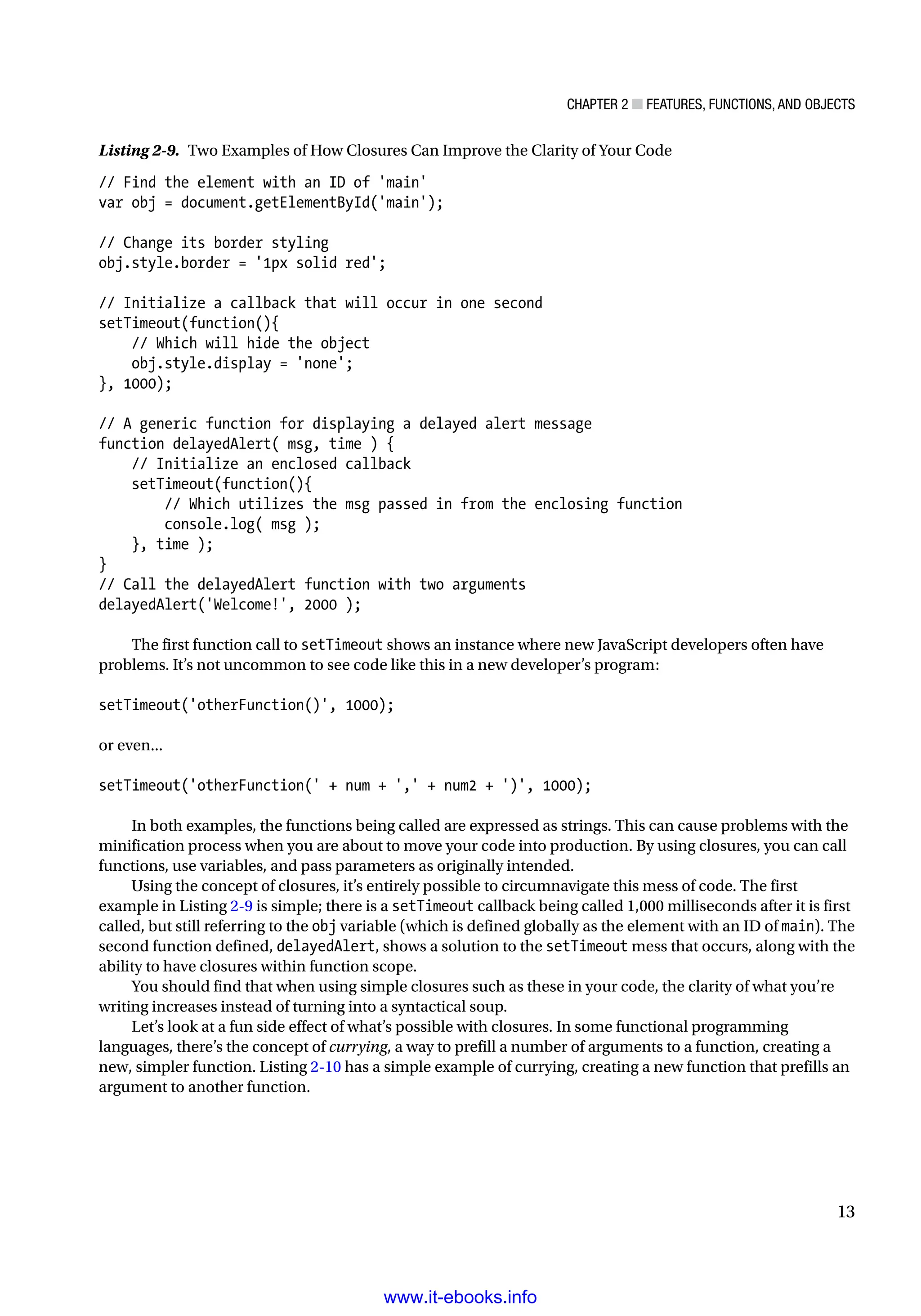 Chapter 2 ■ Features, Functions, and Objects
13
Listing 2-9. Two Examples of How Closures Can Improve the Clarity of Your Code
// Find the element with an ID of 'main'
var obj = document.getElementById('main');
// Change its border styling
obj.style.border = '1px solid red';
// Initialize a callback that will occur in one second
setTimeout(function(){
// Which will hide the object
obj.style.display = 'none';
}, 1000);
// A generic function for displaying a delayed alert message
function delayedAlert( msg, time ) {
// Initialize an enclosed callback
setTimeout(function(){
// Which utilizes the msg passed in from the enclosing function
console.log( msg );
}, time );
}
// Call the delayedAlert function with two arguments
delayedAlert('Welcome!', 2000 );
The first function call to setTimeout shows an instance where new JavaScript developers often have
problems. It’s not uncommon to see code like this in a new developer’s program:
setTimeout('otherFunction()', 1000);
or even...
setTimeout('otherFunction(' + num + ',' + num2 + ')', 1000);
In both examples, the functions being called are expressed as strings. This can cause problems with the
minification process when you are about to move your code into production. By using closures, you can call
functions, use variables, and pass parameters as originally intended.
Using the concept of closures, it’s entirely possible to circumnavigate this mess of code. The first
example in Listing 2-9 is simple; there is a setTimeout callback being called 1,000 milliseconds after it is first
called, but still referring to the obj variable (which is defined globally as the element with an ID of main). The
second function defined, delayedAlert, shows a solution to the setTimeout mess that occurs, along with the
ability to have closures within function scope.
You should find that when using simple closures such as these in your code, the clarity of what you’re
writing increases instead of turning into a syntactical soup.
Let’s look at a fun side effect of what’s possible with closures. In some functional programming
languages, there’s the concept of currying, a way to prefill a number of arguments to a function, creating a
new, simpler function. Listing 2-10 has a simple example of currying, creating a new function that prefills an
argument to another function.
www.it-ebooks.info
 