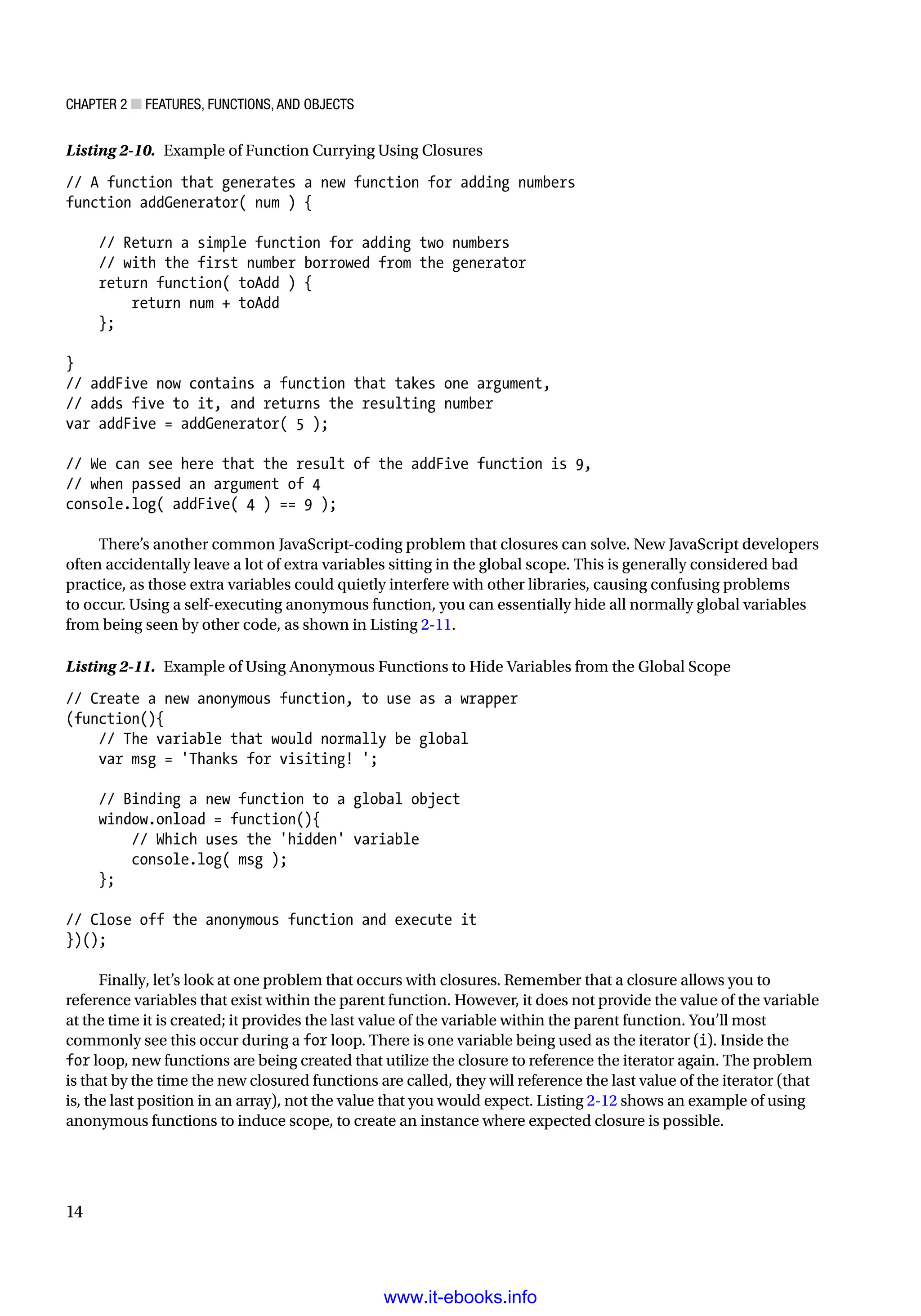 Chapter 2 ■ Features, Functions, and Objects
14
Listing 2-10. Example of Function Currying Using Closures
// A function that generates a new function for adding numbers
function addGenerator( num ) {
// Return a simple function for adding two numbers
// with the first number borrowed from the generator
return function( toAdd ) {
return num + toAdd
};
}
// addFive now contains a function that takes one argument,
// adds five to it, and returns the resulting number
var addFive = addGenerator( 5 );
// We can see here that the result of the addFive function is 9,
// when passed an argument of 4
console.log( addFive( 4 ) == 9 );
There’s another common JavaScript-coding problem that closures can solve. New JavaScript developers
often accidentally leave a lot of extra variables sitting in the global scope. This is generally considered bad
practice, as those extra variables could quietly interfere with other libraries, causing confusing problems
to occur. Using a self-executing anonymous function, you can essentially hide all normally global variables
from being seen by other code, as shown in Listing 2-11.
Listing 2-11. Example of Using Anonymous Functions to Hide Variables from the Global Scope
// Create a new anonymous function, to use as a wrapper
(function(){
// The variable that would normally be global
var msg = 'Thanks for visiting! ';
// Binding a new function to a global object
window.onload = function(){
// Which uses the 'hidden' variable
console.log( msg );
};
// Close off the anonymous function and execute it
})();
Finally, let’s look at one problem that occurs with closures. Remember that a closure allows you to
reference variables that exist within the parent function. However, it does not provide the value of the variable
at the time it is created; it provides the last value of the variable within the parent function. You’ll most
commonly see this occur during a for loop. There is one variable being used as the iterator (i). Inside the
for loop, new functions are being created that utilize the closure to reference the iterator again. The problem
is that by the time the new closured functions are called, they will reference the last value of the iterator (that
is, the last position in an array), not the value that you would expect. Listing 2-12 shows an example of using
anonymous functions to induce scope, to create an instance where expected closure is possible.
www.it-ebooks.info
 