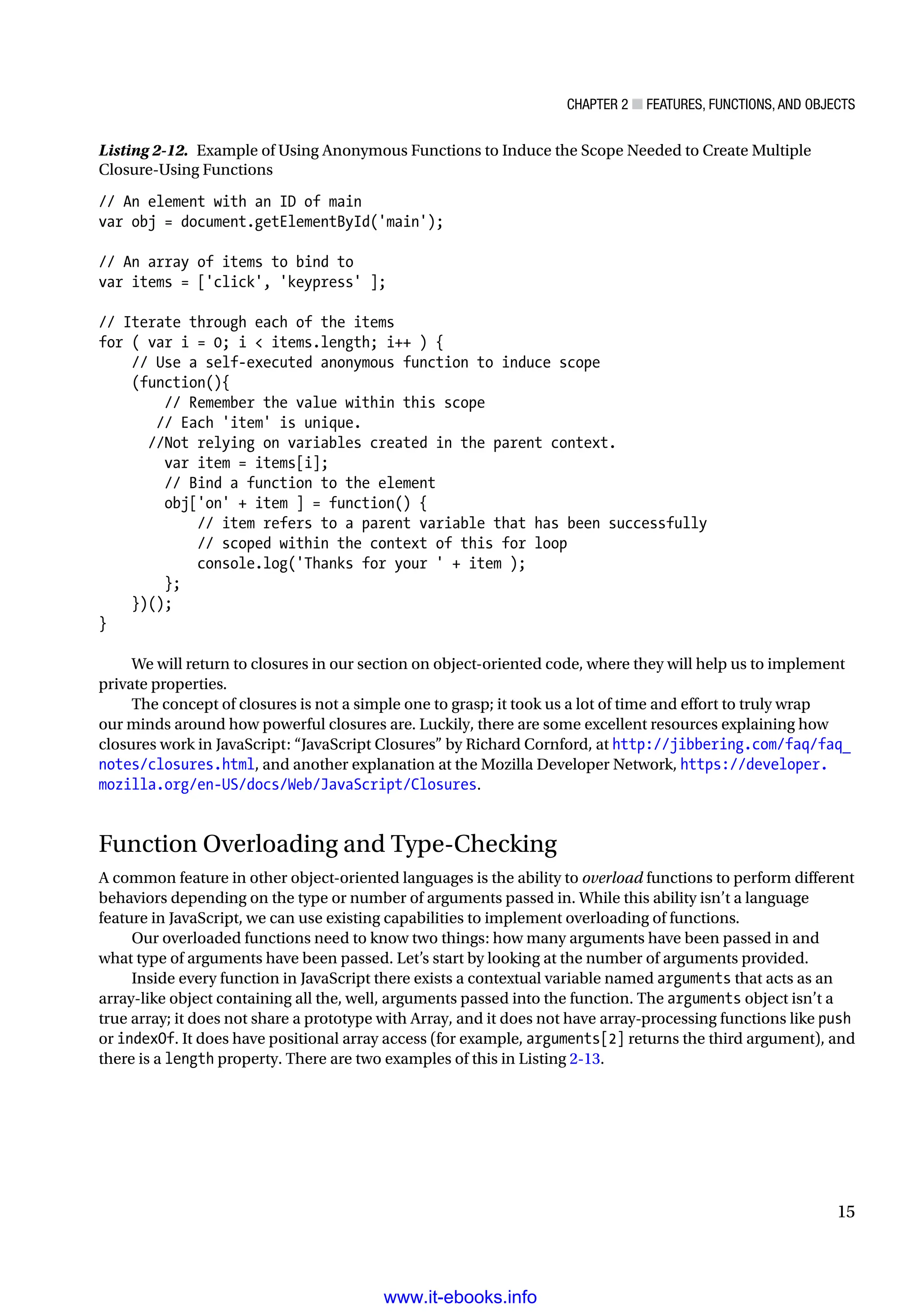 Chapter 2 ■ Features, Functions, and Objects
15
Listing 2-12. Example of Using Anonymous Functions to Induce the Scope Needed to Create Multiple
Closure-Using Functions
// An element with an ID of main
var obj = document.getElementById('main');
// An array of items to bind to
var items = ['click', 'keypress' ];
// Iterate through each of the items
for ( var i = 0; i  items.length; i++ ) {
// Use a self-executed anonymous function to induce scope
(function(){
// Remember the value within this scope
       // Each 'item' is unique.
      //Not relying on variables created in the parent context.
var item = items[i];
// Bind a function to the element
obj['on' + item ] = function() {
// item refers to a parent variable that has been successfully
// scoped within the context of this for loop
console.log('Thanks for your ' + item );
};
})();
}
We will return to closures in our section on object-oriented code, where they will help us to implement
private properties.
The concept of closures is not a simple one to grasp; it took us a lot of time and effort to truly wrap
our minds around how powerful closures are. Luckily, there are some excellent resources explaining how
closures work in JavaScript: “JavaScript Closures” by Richard Cornford, at http://jibbering.com/faq/faq_
notes/closures.html, and another explanation at the Mozilla Developer Network, https://developer.
mozilla.org/en-US/docs/Web/JavaScript/Closures.
Function Overloading and Type-Checking
A common feature in other object-oriented languages is the ability to overload functions to perform different
behaviors depending on the type or number of arguments passed in. While this ability isn’t a language
feature in JavaScript, we can use existing capabilities to implement overloading of functions.
Our overloaded functions need to know two things: how many arguments have been passed in and
what type of arguments have been passed. Let’s start by looking at the number of arguments provided.
Inside every function in JavaScript there exists a contextual variable named arguments that acts as an
array-like object containing all the, well, arguments passed into the function. The arguments object isn’t a
true array; it does not share a prototype with Array, and it does not have array-processing functions like push
or indexOf. It does have positional array access (for example, arguments[2] returns the third argument), and
there is a length property. There are two examples of this in Listing 2-13.
www.it-ebooks.info
 