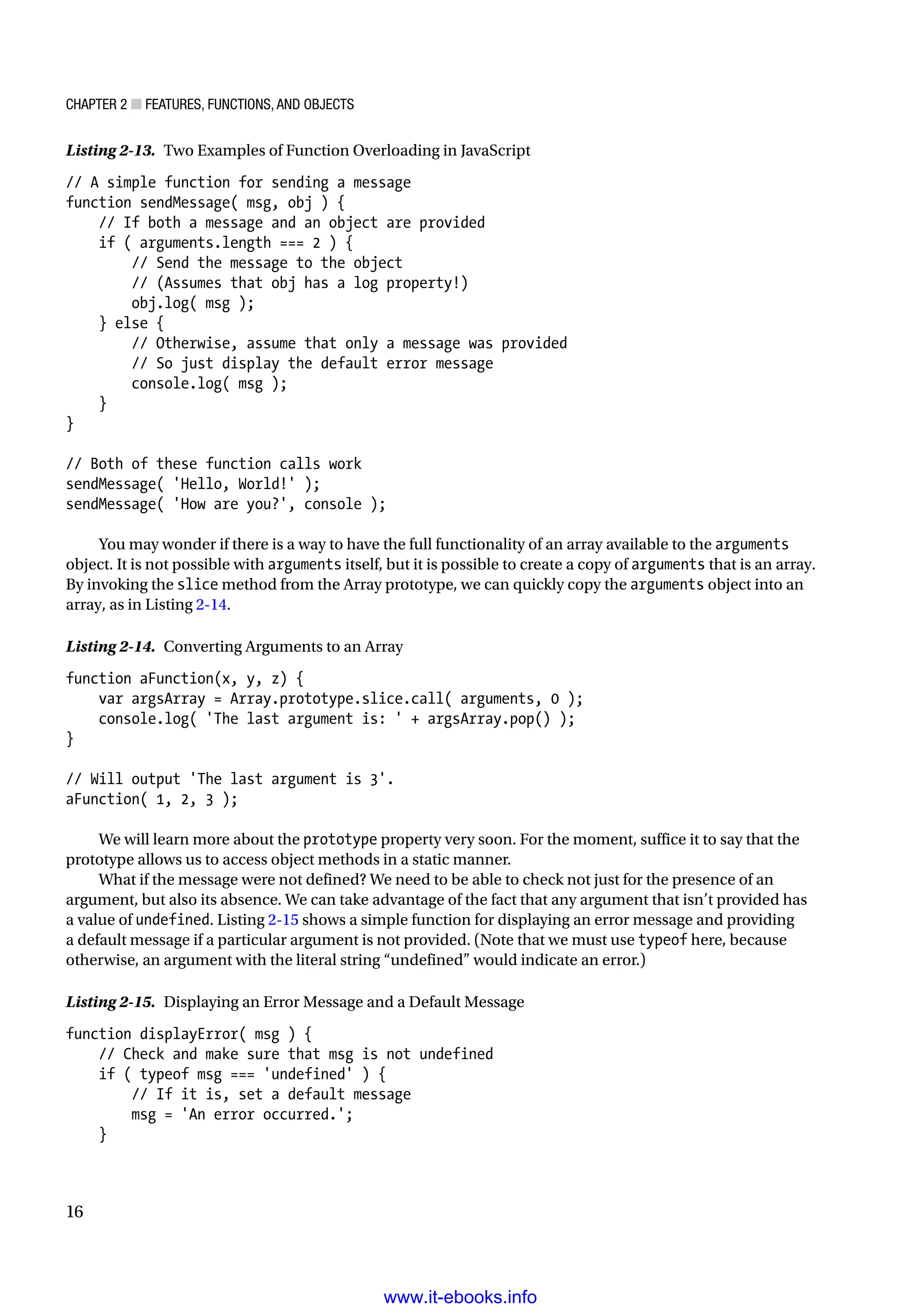 Chapter 2 ■ Features, Functions, and Objects
16
Listing 2-13. Two Examples of Function Overloading in JavaScript
// A simple function for sending a message
function sendMessage( msg, obj ) {
// If both a message and an object are provided
if ( arguments.length === 2 ) {
// Send the message to the object
// (Assumes that obj has a log property!)
obj.log( msg );
} else {
// Otherwise, assume that only a message was provided
// So just display the default error message
console.log( msg );
}
}
// Both of these function calls work
sendMessage( 'Hello, World!' );
sendMessage( 'How are you?', console );
You may wonder if there is a way to have the full functionality of an array available to the arguments
object. It is not possible with arguments itself, but it is possible to create a copy of arguments that is an array.
By invoking the slice method from the Array prototype, we can quickly copy the arguments object into an
array, as in Listing 2-14.
Listing 2-14. Converting Arguments to an Array
function aFunction(x, y, z) {
var argsArray = Array.prototype.slice.call( arguments, 0 );
console.log( 'The last argument is: ' + argsArray.pop() );
}
// Will output 'The last argument is 3'.
aFunction( 1, 2, 3 );
We will learn more about the prototype property very soon. For the moment, suffice it to say that the
prototype allows us to access object methods in a static manner.
What if the message were not defined? We need to be able to check not just for the presence of an
argument, but also its absence. We can take advantage of the fact that any argument that isn’t provided has
a value of undefined. Listing 2-15 shows a simple function for displaying an error message and providing
a default message if a particular argument is not provided. (Note that we must use typeof here, because
otherwise, an argument with the literal string “undefined” would indicate an error.)
Listing 2-15. Displaying an Error Message and a Default Message
function displayError( msg ) {
// Check and make sure that msg is not undefined
if ( typeof msg === 'undefined' ) {
// If it is, set a default message
msg = 'An error occurred.';
}
www.it-ebooks.info
 