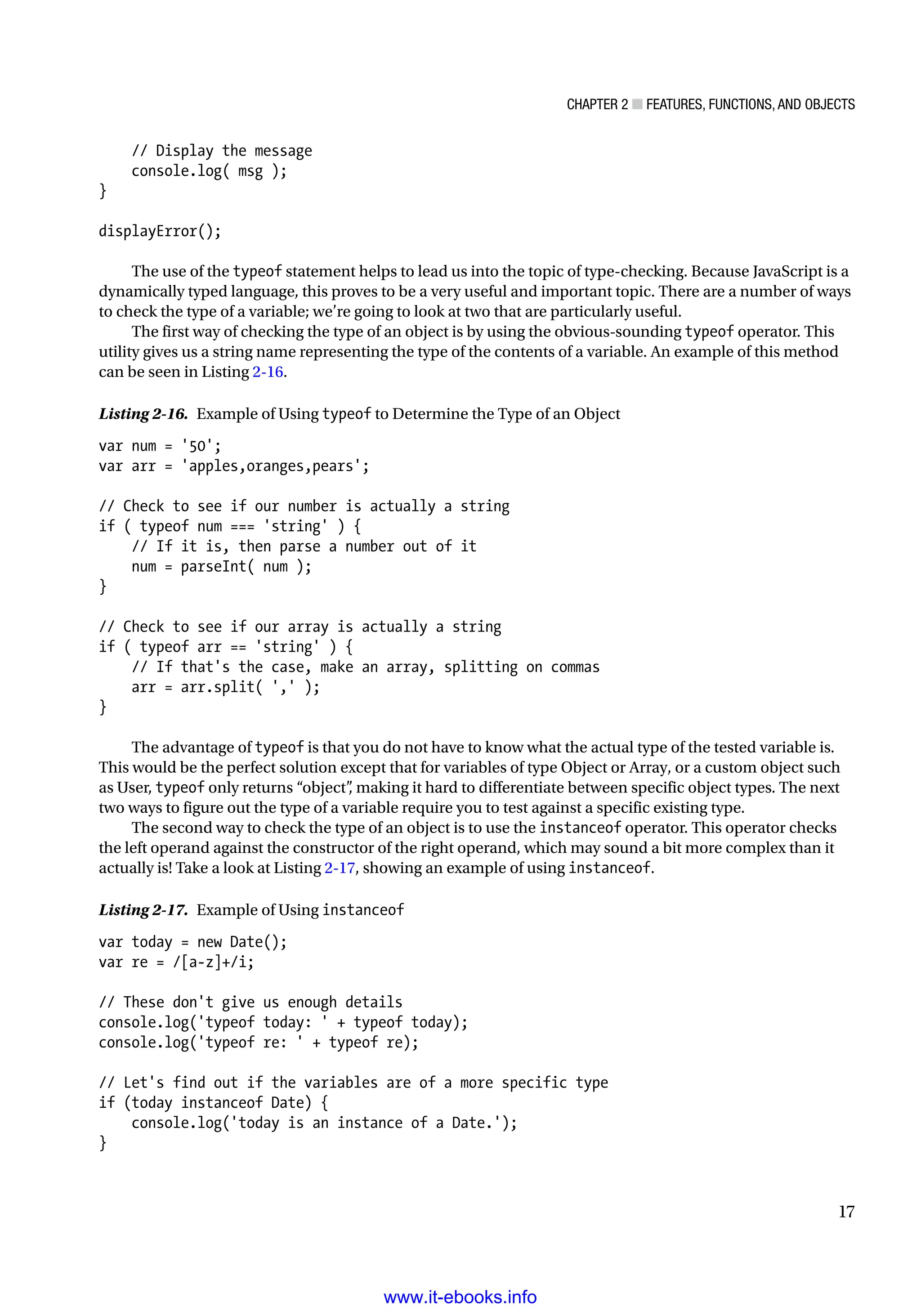 Chapter 2 ■ Features, Functions, and Objects
17
// Display the message
console.log( msg );
}
displayError();
The use of the typeof statement helps to lead us into the topic of type-checking. Because JavaScript is a
dynamically typed language, this proves to be a very useful and important topic. There are a number of ways
to check the type of a variable; we’re going to look at two that are particularly useful.
The first way of checking the type of an object is by using the obvious-sounding typeof operator. This
utility gives us a string name representing the type of the contents of a variable. An example of this method
can be seen in Listing 2-16.
Listing 2-16. Example of Using typeof to Determine the Type of an Object
var num = '50';
var arr = 'apples,oranges,pears';
// Check to see if our number is actually a string
if ( typeof num === 'string' ) {
// If it is, then parse a number out of it
num = parseInt( num );
}
// Check to see if our array is actually a string
if ( typeof arr == 'string' ) {
// If that's the case, make an array, splitting on commas
arr = arr.split( ',' );
}
The advantage of typeof is that you do not have to know what the actual type of the tested variable is.
This would be the perfect solution except that for variables of type Object or Array, or a custom object such
as User, typeof only returns “object”
, making it hard to differentiate between specific object types. The next
two ways to figure out the type of a variable require you to test against a specific existing type.
The second way to check the type of an object is to use the instanceof operator. This operator checks
the left operand against the constructor of the right operand, which may sound a bit more complex than it
actually is! Take a look at Listing 2-17, showing an example of using instanceof.
Listing 2-17. Example of Using instanceof
var today = new Date();
var re = /[a-z]+/i;
// These don't give us enough details
console.log('typeof today: ' + typeof today);
console.log('typeof re: ' + typeof re);
// Let's find out if the variables are of a more specific type
if (today instanceof Date) {
console.log('today is an instance of a Date.');
}
www.it-ebooks.info
 
