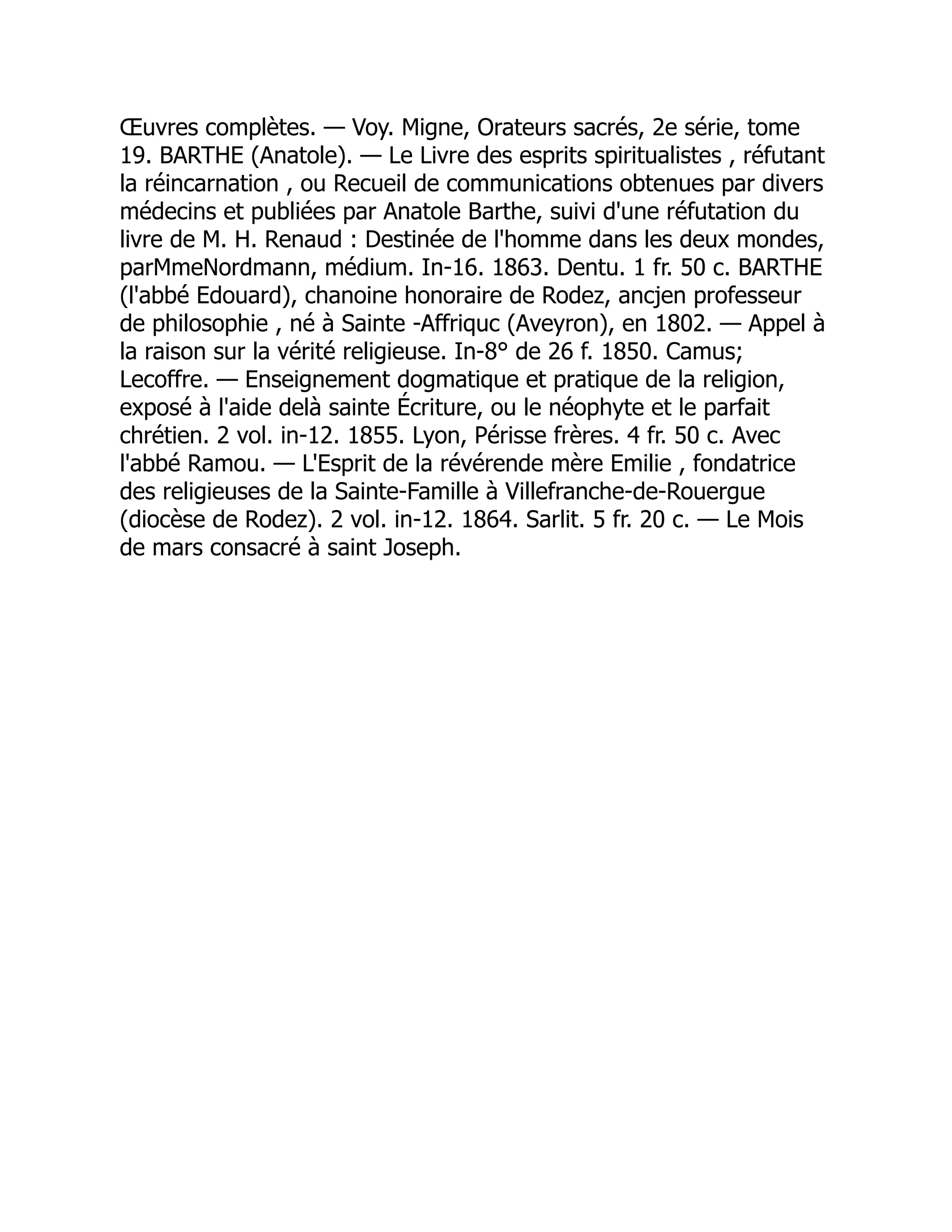Œuvres complètes. — Voy. Migne, Orateurs sacrés, 2e série, tome
19. BARTHE (Anatole). — Le Livre des esprits spiritualistes , réfutant
la réincarnation , ou Recueil de communications obtenues par divers
médecins et publiées par Anatole Barthe, suivi d'une réfutation du
livre de M. H. Renaud : Destinée de l'homme dans les deux mondes,
parMmeNordmann, médium. In-16. 1863. Dentu. 1 fr. 50 c. BARTHE
(l'abbé Edouard), chanoine honoraire de Rodez, ancjen professeur
de philosophie , né à Sainte -Affriquc (Aveyron), en 1802. — Appel à
la raison sur la vérité religieuse. In-8° de 26 f. 1850. Camus;
Lecoffre. — Enseignement dogmatique et pratique de la religion,
exposé à l'aide delà sainte Écriture, ou le néophyte et le parfait
chrétien. 2 vol. in-12. 1855. Lyon, Périsse frères. 4 fr. 50 c. Avec
l'abbé Ramou. — L'Esprit de la révérende mère Emilie , fondatrice
des religieuses de la Sainte-Famille à Villefranche-de-Rouergue
(diocèse de Rodez). 2 vol. in-12. 1864. Sarlit. 5 fr. 20 c. — Le Mois
de mars consacré à saint Joseph.
 