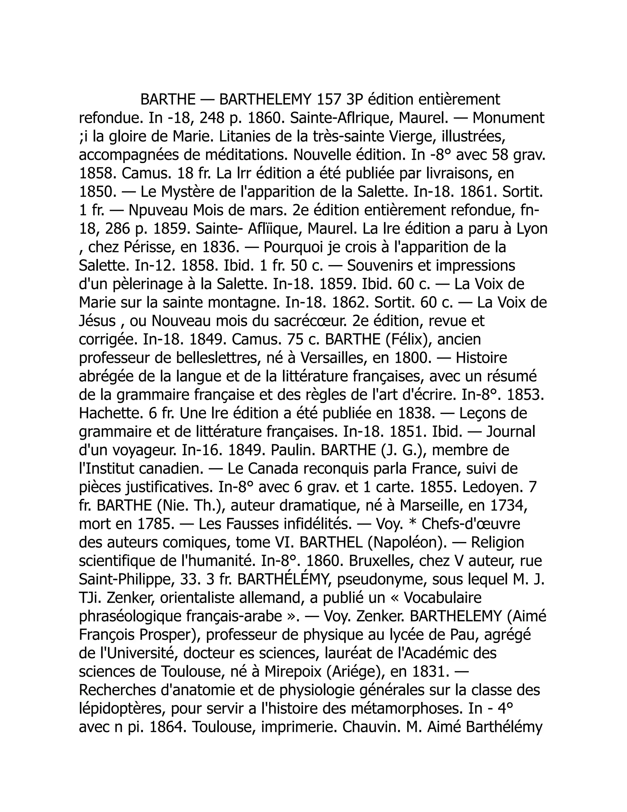 BARTHE — BARTHELEMY 157 3P édition entièrement
refondue. In -18, 248 p. 1860. Sainte-Aflrique, Maurel. — Monument
;i la gloire de Marie. Litanies de la très-sainte Vierge, illustrées,
accompagnées de méditations. Nouvelle édition. In -8° avec 58 grav.
1858. Camus. 18 fr. La lrr édition a été publiée par livraisons, en
1850. — Le Mystère de l'apparition de la Salette. In-18. 1861. Sortit.
1 fr. — Npuveau Mois de mars. 2e édition entièrement refondue, fn-
18, 286 p. 1859. Sainte- Aflïique, Maurel. La lre édition a paru à Lyon
, chez Périsse, en 1836. — Pourquoi je crois à l'apparition de la
Salette. In-12. 1858. Ibid. 1 fr. 50 c. — Souvenirs et impressions
d'un pèlerinage à la Salette. In-18. 1859. Ibid. 60 c. — La Voix de
Marie sur la sainte montagne. In-18. 1862. Sortit. 60 c. — La Voix de
Jésus , ou Nouveau mois du sacrécœur. 2e édition, revue et
corrigée. In-18. 1849. Camus. 75 c. BARTHE (Félix), ancien
professeur de belleslettres, né à Versailles, en 1800. — Histoire
abrégée de la langue et de la littérature françaises, avec un résumé
de la grammaire française et des règles de l'art d'écrire. In-8°. 1853.
Hachette. 6 fr. Une lre édition a été publiée en 1838. — Leçons de
grammaire et de littérature françaises. In-18. 1851. Ibid. — Journal
d'un voyageur. In-16. 1849. Paulin. BARTHE (J. G.), membre de
l'Institut canadien. — Le Canada reconquis parla France, suivi de
pièces justificatives. In-8° avec 6 grav. et 1 carte. 1855. Ledoyen. 7
fr. BARTHE (Nie. Th.), auteur dramatique, né à Marseille, en 1734,
mort en 1785. — Les Fausses infidélités. — Voy. * Chefs-d'œuvre
des auteurs comiques, tome VI. BARTHEL (Napoléon). — Religion
scientifique de l'humanité. In-8°. 1860. Bruxelles, chez V auteur, rue
Saint-Philippe, 33. 3 fr. BARTHÉLÉMY, pseudonyme, sous lequel M. J.
TJi. Zenker, orientaliste allemand, a publié un « Vocabulaire
phraséologique français-arabe ». — Voy. Zenker. BARTHELEMY (Aimé
François Prosper), professeur de physique au lycée de Pau, agrégé
de l'Université, docteur es sciences, lauréat de l'Académic des
sciences de Toulouse, né à Mirepoix (Ariége), en 1831. —
Recherches d'anatomie et de physiologie générales sur la classe des
lépidoptères, pour servir a l'histoire des métamorphoses. In - 4°
avec n pi. 1864. Toulouse, imprimerie. Chauvin. M. Aimé Barthélémy
 