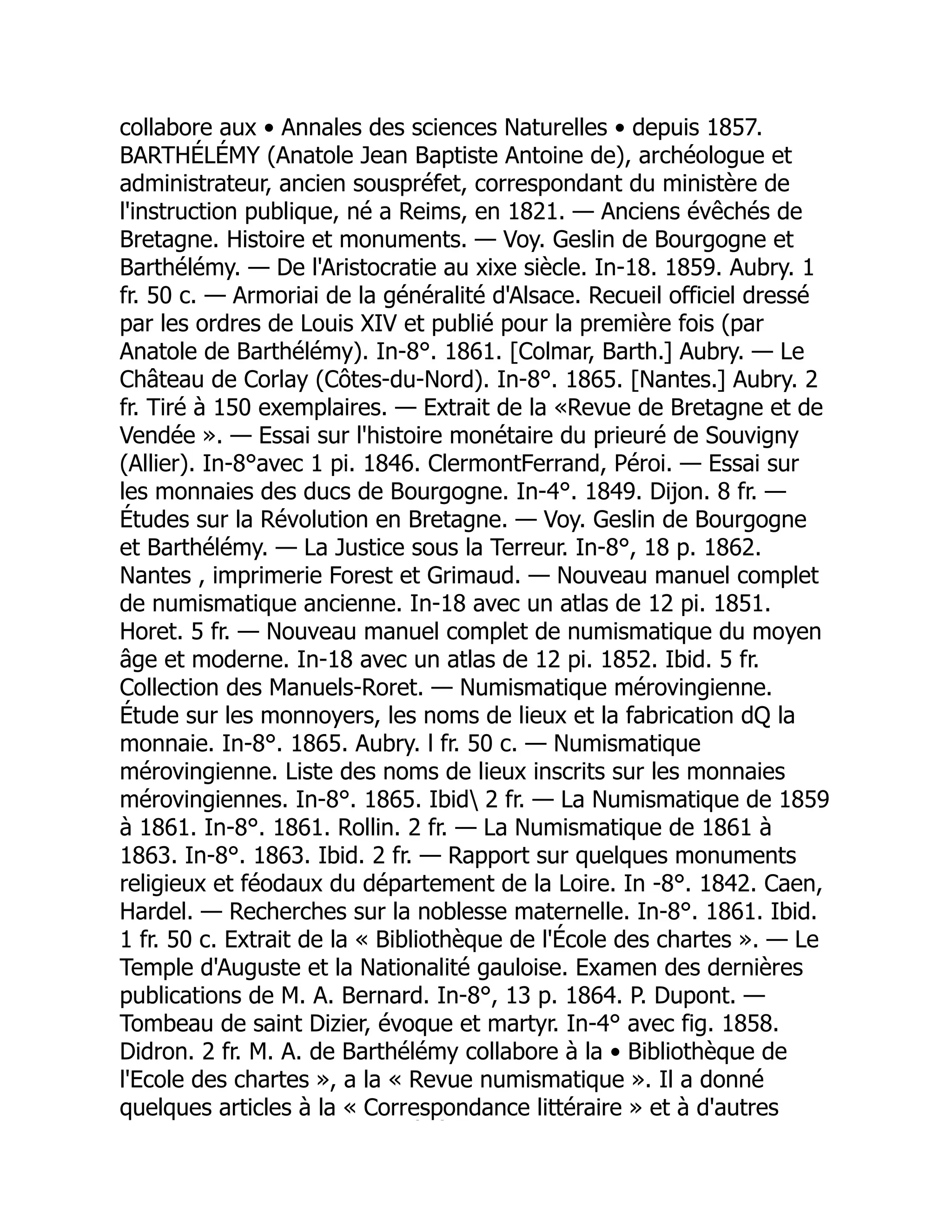 collabore aux • Annales des sciences Naturelles • depuis 1857.
BARTHÉLÉMY (Anatole Jean Baptiste Antoine de), archéologue et
administrateur, ancien souspréfet, correspondant du ministère de
l'instruction publique, né a Reims, en 1821. — Anciens évêchés de
Bretagne. Histoire et monuments. — Voy. Geslin de Bourgogne et
Barthélémy. — De l'Aristocratie au xixe siècle. In-18. 1859. Aubry. 1
fr. 50 c. — Armoriai de la généralité d'Alsace. Recueil officiel dressé
par les ordres de Louis XIV et publié pour la première fois (par
Anatole de Barthélémy). In-8°. 1861. [Colmar, Barth.] Aubry. — Le
Château de Corlay (Côtes-du-Nord). In-8°. 1865. [Nantes.] Aubry. 2
fr. Tiré à 150 exemplaires. — Extrait de la «Revue de Bretagne et de
Vendée ». — Essai sur l'histoire monétaire du prieuré de Souvigny
(Allier). In-8°avec 1 pi. 1846. ClermontFerrand, Péroi. — Essai sur
les monnaies des ducs de Bourgogne. In-4°. 1849. Dijon. 8 fr. —
Études sur la Révolution en Bretagne. — Voy. Geslin de Bourgogne
et Barthélémy. — La Justice sous la Terreur. In-8°, 18 p. 1862.
Nantes , imprimerie Forest et Grimaud. — Nouveau manuel complet
de numismatique ancienne. In-18 avec un atlas de 12 pi. 1851.
Horet. 5 fr. — Nouveau manuel complet de numismatique du moyen
âge et moderne. In-18 avec un atlas de 12 pi. 1852. Ibid. 5 fr.
Collection des Manuels-Roret. — Numismatique mérovingienne.
Étude sur les monnoyers, les noms de lieux et la fabrication dQ la
monnaie. In-8°. 1865. Aubry. l fr. 50 c. — Numismatique
mérovingienne. Liste des noms de lieux inscrits sur les monnaies
mérovingiennes. In-8°. 1865. Ibid 2 fr. — La Numismatique de 1859
à 1861. In-8°. 1861. Rollin. 2 fr. — La Numismatique de 1861 à
1863. In-8°. 1863. Ibid. 2 fr. — Rapport sur quelques monuments
religieux et féodaux du département de la Loire. In -8°. 1842. Caen,
Hardel. — Recherches sur la noblesse maternelle. In-8°. 1861. Ibid.
1 fr. 50 c. Extrait de la « Bibliothèque de l'École des chartes ». — Le
Temple d'Auguste et la Nationalité gauloise. Examen des dernières
publications de M. A. Bernard. In-8°, 13 p. 1864. P. Dupont. —
Tombeau de saint Dizier, évoque et martyr. In-4° avec fig. 1858.
Didron. 2 fr. M. A. de Barthélémy collabore à la • Bibliothèque de
l'Ecole des chartes », a la « Revue numismatique ». Il a donné
quelques articles à la « Correspondance littéraire » et à d'autres
É É
 