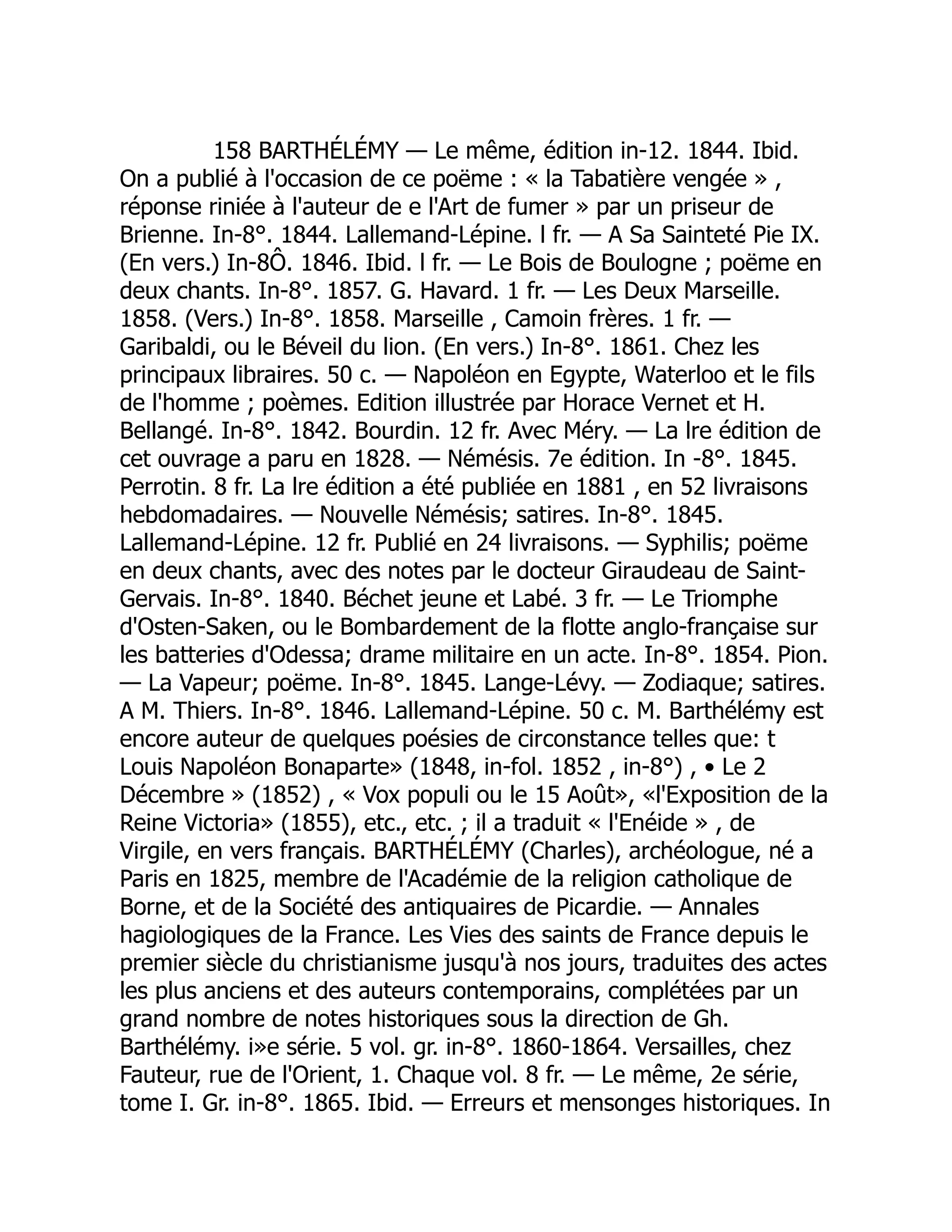 158 BARTHÉLÉMY — Le même, édition in-12. 1844. Ibid.
On a publié à l'occasion de ce poëme : « la Tabatière vengée » ,
réponse riniée à l'auteur de e l'Art de fumer » par un priseur de
Brienne. In-8°. 1844. Lallemand-Lépine. l fr. — A Sa Sainteté Pie IX.
(En vers.) In-8Ô. 1846. Ibid. l fr. — Le Bois de Boulogne ; poëme en
deux chants. In-8°. 1857. G. Havard. 1 fr. — Les Deux Marseille.
1858. (Vers.) In-8°. 1858. Marseille , Camoin frères. 1 fr. —
Garibaldi, ou le Béveil du lion. (En vers.) In-8°. 1861. Chez les
principaux libraires. 50 c. — Napoléon en Egypte, Waterloo et le fils
de l'homme ; poèmes. Edition illustrée par Horace Vernet et H.
Bellangé. In-8°. 1842. Bourdin. 12 fr. Avec Méry. — La lre édition de
cet ouvrage a paru en 1828. — Némésis. 7e édition. In -8°. 1845.
Perrotin. 8 fr. La lre édition a été publiée en 1881 , en 52 livraisons
hebdomadaires. — Nouvelle Némésis; satires. In-8°. 1845.
Lallemand-Lépine. 12 fr. Publié en 24 livraisons. — Syphilis; poëme
en deux chants, avec des notes par le docteur Giraudeau de Saint-
Gervais. In-8°. 1840. Béchet jeune et Labé. 3 fr. — Le Triomphe
d'Osten-Saken, ou le Bombardement de la flotte anglo-française sur
les batteries d'Odessa; drame militaire en un acte. In-8°. 1854. Pion.
— La Vapeur; poëme. In-8°. 1845. Lange-Lévy. — Zodiaque; satires.
A M. Thiers. In-8°. 1846. Lallemand-Lépine. 50 c. M. Barthélémy est
encore auteur de quelques poésies de circonstance telles que: t
Louis Napoléon Bonaparte» (1848, in-fol. 1852 , in-8°) , • Le 2
Décembre » (1852) , « Vox populi ou le 15 Août», «l'Exposition de la
Reine Victoria» (1855), etc., etc. ; il a traduit « l'Enéide » , de
Virgile, en vers français. BARTHÉLÉMY (Charles), archéologue, né a
Paris en 1825, membre de l'Académie de la religion catholique de
Borne, et de la Société des antiquaires de Picardie. — Annales
hagiologiques de la France. Les Vies des saints de France depuis le
premier siècle du christianisme jusqu'à nos jours, traduites des actes
les plus anciens et des auteurs contemporains, complétées par un
grand nombre de notes historiques sous la direction de Gh.
Barthélémy. i»e série. 5 vol. gr. in-8°. 1860-1864. Versailles, chez
Fauteur, rue de l'Orient, 1. Chaque vol. 8 fr. — Le même, 2e série,
tome I. Gr. in-8°. 1865. Ibid. — Erreurs et mensonges historiques. In
 