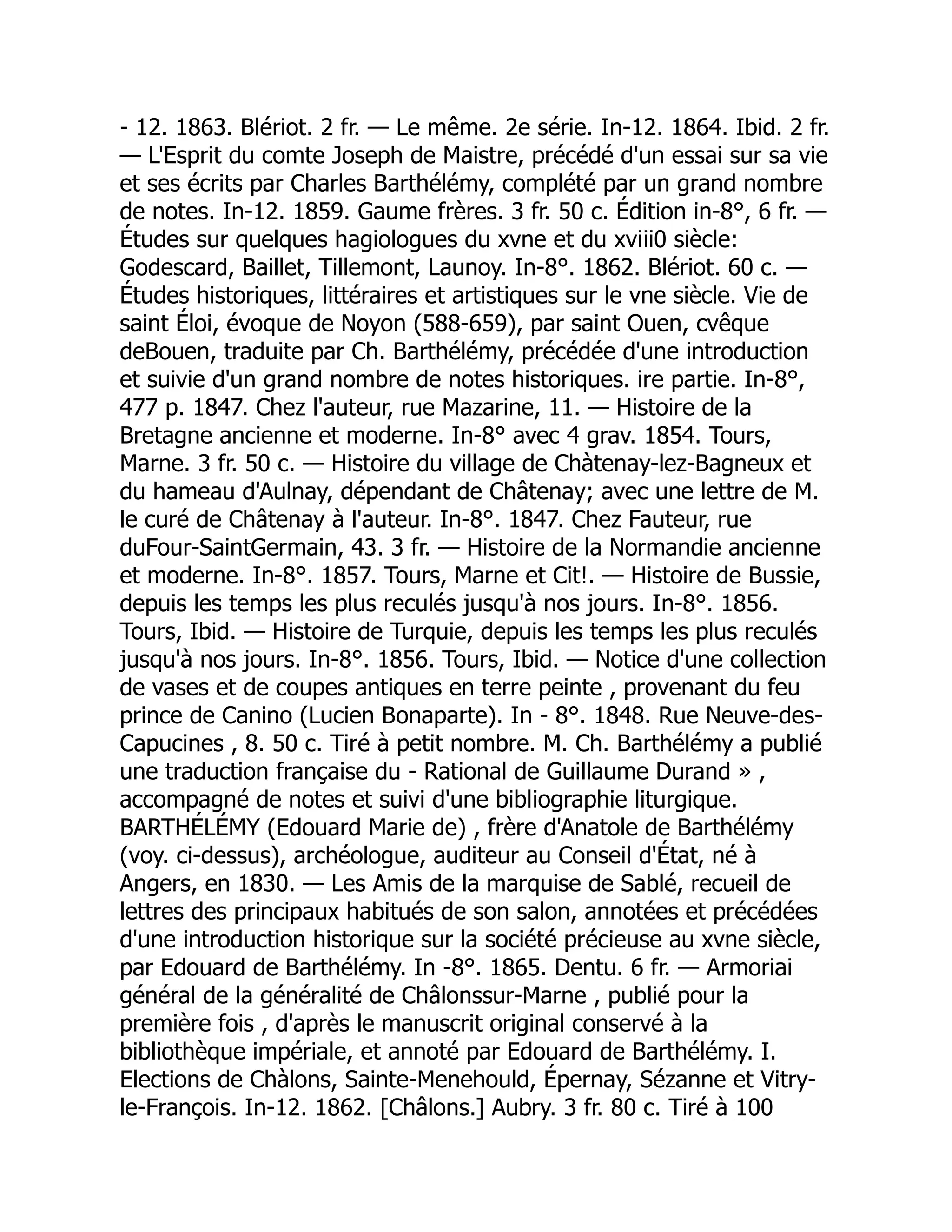 - 12. 1863. Blériot. 2 fr. — Le même. 2e série. In-12. 1864. Ibid. 2 fr.
— L'Esprit du comte Joseph de Maistre, précédé d'un essai sur sa vie
et ses écrits par Charles Barthélémy, complété par un grand nombre
de notes. In-12. 1859. Gaume frères. 3 fr. 50 c. Édition in-8°, 6 fr. —
Études sur quelques hagiologues du xvne et du xviii0 siècle:
Godescard, Baillet, Tillemont, Launoy. In-8°. 1862. Blériot. 60 c. —
Études historiques, littéraires et artistiques sur le vne siècle. Vie de
saint Éloi, évoque de Noyon (588-659), par saint Ouen, cvêque
deBouen, traduite par Ch. Barthélémy, précédée d'une introduction
et suivie d'un grand nombre de notes historiques. ire partie. In-8°,
477 p. 1847. Chez l'auteur, rue Mazarine, 11. — Histoire de la
Bretagne ancienne et moderne. In-8° avec 4 grav. 1854. Tours,
Marne. 3 fr. 50 c. — Histoire du village de Chàtenay-lez-Bagneux et
du hameau d'Aulnay, dépendant de Châtenay; avec une lettre de M.
le curé de Châtenay à l'auteur. In-8°. 1847. Chez Fauteur, rue
duFour-SaintGermain, 43. 3 fr. — Histoire de la Normandie ancienne
et moderne. In-8°. 1857. Tours, Marne et Cit!. — Histoire de Bussie,
depuis les temps les plus reculés jusqu'à nos jours. In-8°. 1856.
Tours, Ibid. — Histoire de Turquie, depuis les temps les plus reculés
jusqu'à nos jours. In-8°. 1856. Tours, Ibid. — Notice d'une collection
de vases et de coupes antiques en terre peinte , provenant du feu
prince de Canino (Lucien Bonaparte). In - 8°. 1848. Rue Neuve-des-
Capucines , 8. 50 c. Tiré à petit nombre. M. Ch. Barthélémy a publié
une traduction française du - Rational de Guillaume Durand » ,
accompagné de notes et suivi d'une bibliographie liturgique.
BARTHÉLÉMY (Edouard Marie de) , frère d'Anatole de Barthélémy
(voy. ci-dessus), archéologue, auditeur au Conseil d'État, né à
Angers, en 1830. — Les Amis de la marquise de Sablé, recueil de
lettres des principaux habitués de son salon, annotées et précédées
d'une introduction historique sur la société précieuse au xvne siècle,
par Edouard de Barthélémy. In -8°. 1865. Dentu. 6 fr. — Armoriai
général de la généralité de Châlonssur-Marne , publié pour la
première fois , d'après le manuscrit original conservé à la
bibliothèque impériale, et annoté par Edouard de Barthélémy. I.
Elections de Chàlons, Sainte-Menehould, Épernay, Sézanne et Vitry-
le-François. In-12. 1862. [Châlons.] Aubry. 3 fr. 80 c. Tiré à 100
É
 