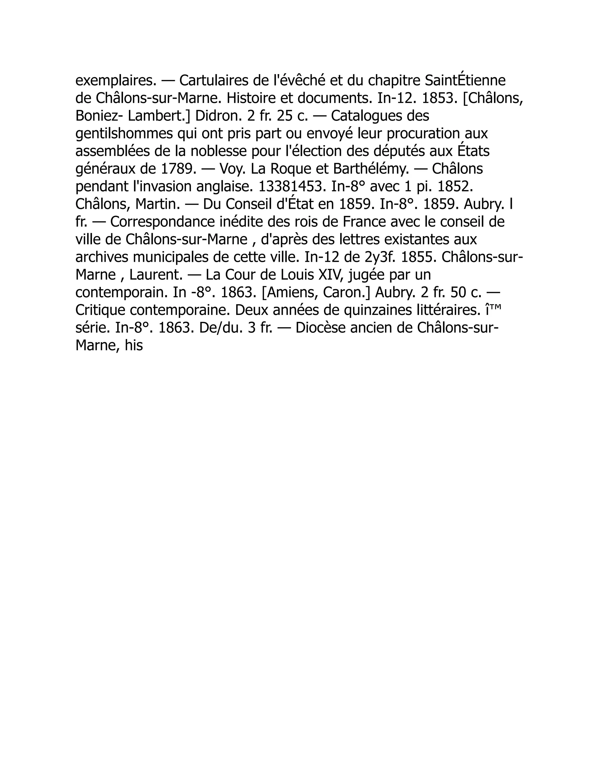 exemplaires. — Cartulaires de l'évêché et du chapitre SaintÉtienne
de Châlons-sur-Marne. Histoire et documents. In-12. 1853. [Châlons,
Boniez- Lambert.] Didron. 2 fr. 25 c. — Catalogues des
gentilshommes qui ont pris part ou envoyé leur procuration aux
assemblées de la noblesse pour l'élection des députés aux États
généraux de 1789. — Voy. La Roque et Barthélémy. — Châlons
pendant l'invasion anglaise. 13381453. In-8° avec 1 pi. 1852.
Châlons, Martin. — Du Conseil d'État en 1859. In-8°. 1859. Aubry. l
fr. — Correspondance inédite des rois de France avec le conseil de
ville de Châlons-sur-Marne , d'après des lettres existantes aux
archives municipales de cette ville. In-12 de 2y3f. 1855. Châlons-sur-
Marne , Laurent. — La Cour de Louis XIV, jugée par un
contemporain. In -8°. 1863. [Amiens, Caron.] Aubry. 2 fr. 50 c. —
Critique contemporaine. Deux années de quinzaines littéraires. î™
série. In-8°. 1863. De/du. 3 fr. — Diocèse ancien de Châlons-sur-
Marne, his 
 