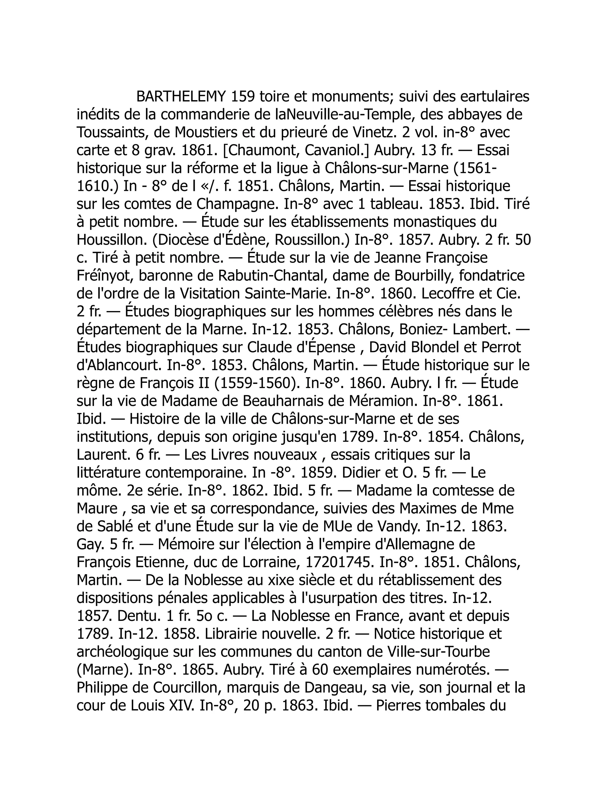 BARTHELEMY 159 toire et monuments; suivi des eartulaires
inédits de la commanderie de laNeuville-au-Temple, des abbayes de
Toussaints, de Moustiers et du prieuré de Vinetz. 2 vol. in-8° avec
carte et 8 grav. 1861. [Chaumont, Cavaniol.] Aubry. 13 fr. — Essai
historique sur la réforme et la ligue à Châlons-sur-Marne (1561-
1610.) In - 8° de l «/. f. 1851. Châlons, Martin. — Essai historique
sur les comtes de Champagne. In-8° avec 1 tableau. 1853. Ibid. Tiré
à petit nombre. — Étude sur les établissements monastiques du
Houssillon. (Diocèse d'Édène, Roussillon.) In-8°. 1857. Aubry. 2 fr. 50
c. Tiré à petit nombre. — Étude sur la vie de Jeanne Françoise
Fréînyot, baronne de Rabutin-Chantal, dame de Bourbilly, fondatrice
de l'ordre de la Visitation Sainte-Marie. In-8°. 1860. Lecoffre et Cie.
2 fr. — Études biographiques sur les hommes célèbres nés dans le
département de la Marne. In-12. 1853. Châlons, Boniez- Lambert. —
Études biographiques sur Claude d'Épense , David Blondel et Perrot
d'Ablancourt. In-8°. 1853. Châlons, Martin. — Étude historique sur le
règne de François II (1559-1560). In-8°. 1860. Aubry. l fr. — Étude
sur la vie de Madame de Beauharnais de Méramion. In-8°. 1861.
Ibid. — Histoire de la ville de Châlons-sur-Marne et de ses
institutions, depuis son origine jusqu'en 1789. In-8°. 1854. Châlons,
Laurent. 6 fr. — Les Livres nouveaux , essais critiques sur la
littérature contemporaine. In -8°. 1859. Didier et O. 5 fr. — Le
môme. 2e série. In-8°. 1862. Ibid. 5 fr. — Madame la comtesse de
Maure , sa vie et sa correspondance, suivies des Maximes de Mme
de Sablé et d'une Étude sur la vie de MUe de Vandy. In-12. 1863.
Gay. 5 fr. — Mémoire sur l'élection à l'empire d'Allemagne de
François Etienne, duc de Lorraine, 17201745. In-8°. 1851. Châlons,
Martin. — De la Noblesse au xixe siècle et du rétablissement des
dispositions pénales applicables à l'usurpation des titres. In-12.
1857. Dentu. 1 fr. 5o c. — La Noblesse en France, avant et depuis
1789. In-12. 1858. Librairie nouvelle. 2 fr. — Notice historique et
archéologique sur les communes du canton de Ville-sur-Tourbe
(Marne). In-8°. 1865. Aubry. Tiré à 60 exemplaires numérotés. —
Philippe de Courcillon, marquis de Dangeau, sa vie, son journal et la
cour de Louis XIV. In-8°, 20 p. 1863. Ibid. — Pierres tombales du
 