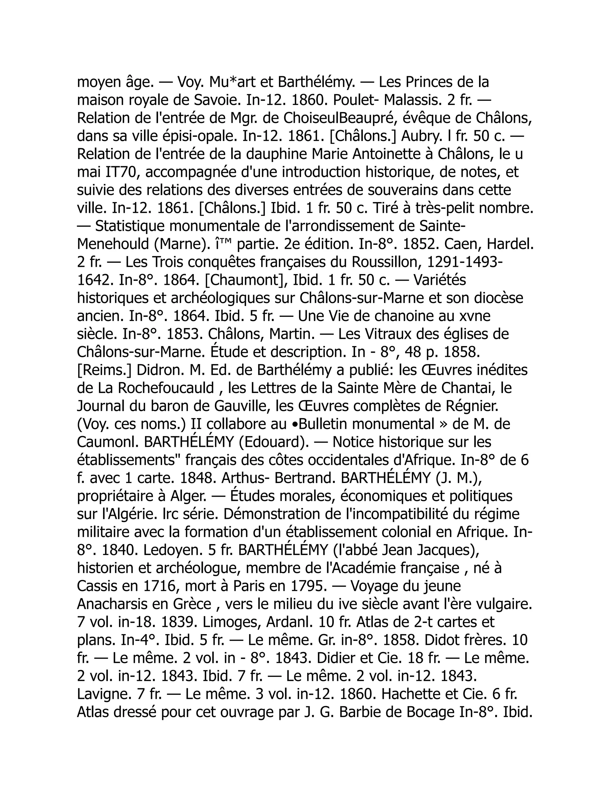 moyen âge. — Voy. Mu*art et Barthélémy. — Les Princes de la
maison royale de Savoie. In-12. 1860. Poulet- Malassis. 2 fr. —
Relation de l'entrée de Mgr. de ChoiseulBeaupré, évêque de Châlons,
dans sa ville épisi-opale. In-12. 1861. [Châlons.] Aubry. l fr. 50 c. —
Relation de l'entrée de la dauphine Marie Antoinette à Châlons, le u
mai IT70, accompagnée d'une introduction historique, de notes, et
suivie des relations des diverses entrées de souverains dans cette
ville. In-12. 1861. [Châlons.] Ibid. 1 fr. 50 c. Tiré à très-pelit nombre.
— Statistique monumentale de l'arrondissement de Sainte-
Menehould (Marne). î™ partie. 2e édition. In-8°. 1852. Caen, Hardel.
2 fr. — Les Trois conquêtes françaises du Roussillon, 1291-1493-
1642. In-8°. 1864. [Chaumont], Ibid. 1 fr. 50 c. — Variétés
historiques et archéologiques sur Châlons-sur-Marne et son diocèse
ancien. In-8°. 1864. Ibid. 5 fr. — Une Vie de chanoine au xvne
siècle. In-8°. 1853. Châlons, Martin. — Les Vitraux des églises de
Châlons-sur-Marne. Étude et description. In - 8°, 48 p. 1858.
[Reims.] Didron. M. Ed. de Barthélémy a publié: les Œuvres inédites
de La Rochefoucauld , les Lettres de la Sainte Mère de Chantai, le
Journal du baron de Gauville, les Œuvres complètes de Régnier.
(Voy. ces noms.) II collabore au •Bulletin monumental » de M. de
Caumonl. BARTHÉLÉMY (Edouard). — Notice historique sur les
établissements français des côtes occidentales d'Afrique. In-8° de 6
f. avec 1 carte. 1848. Arthus- Bertrand. BARTHÉLÉMY (J. M.),
propriétaire à Alger. — Études morales, économiques et politiques
sur l'Algérie. lrc série. Démonstration de l'incompatibilité du régime
militaire avec la formation d'un établissement colonial en Afrique. In-
8°. 1840. Ledoyen. 5 fr. BARTHÉLÉMY (l'abbé Jean Jacques),
historien et archéologue, membre de l'Académie française , né à
Cassis en 1716, mort à Paris en 1795. — Voyage du jeune
Anacharsis en Grèce , vers le milieu du ive siècle avant l'ère vulgaire.
7 vol. in-18. 1839. Limoges, Ardanl. 10 fr. Atlas de 2-t cartes et
plans. In-4°. Ibid. 5 fr. — Le même. Gr. in-8°. 1858. Didot frères. 10
fr. — Le même. 2 vol. in - 8°. 1843. Didier et Cie. 18 fr. — Le même.
2 vol. in-12. 1843. Ibid. 7 fr. — Le même. 2 vol. in-12. 1843.
Lavigne. 7 fr. — Le même. 3 vol. in-12. 1860. Hachette et Cie. 6 fr.
Atlas dressé pour cet ouvrage par J. G. Barbie de Bocage In-8°. Ibid.
 