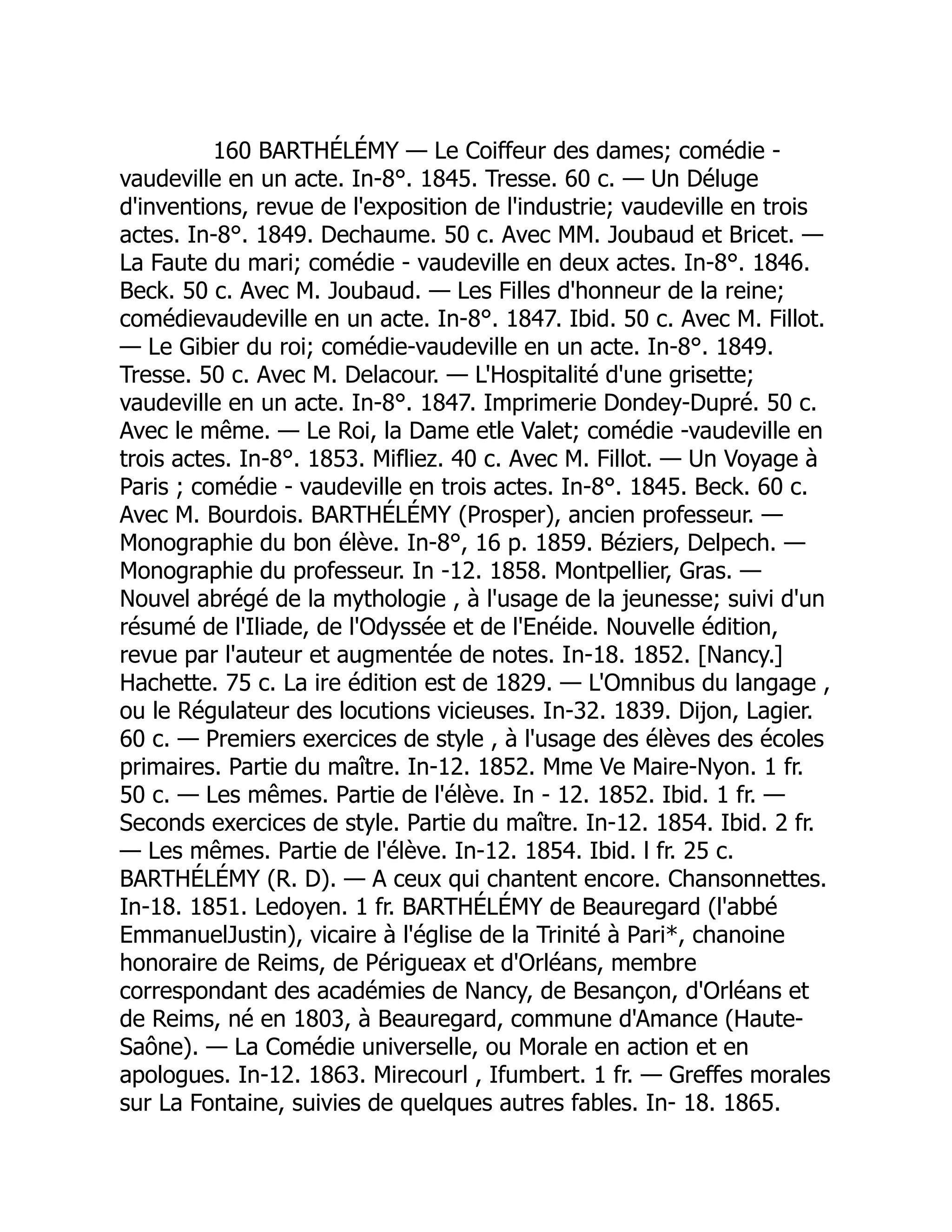 160 BARTHÉLÉMY — Le Coiffeur des dames; comédie -
vaudeville en un acte. In-8°. 1845. Tresse. 60 c. — Un Déluge
d'inventions, revue de l'exposition de l'industrie; vaudeville en trois
actes. In-8°. 1849. Dechaume. 50 c. Avec MM. Joubaud et Bricet. —
La Faute du mari; comédie - vaudeville en deux actes. In-8°. 1846.
Beck. 50 c. Avec M. Joubaud. — Les Filles d'honneur de la reine;
comédievaudeville en un acte. In-8°. 1847. Ibid. 50 c. Avec M. Fillot.
— Le Gibier du roi; comédie-vaudeville en un acte. In-8°. 1849.
Tresse. 50 c. Avec M. Delacour. — L'Hospitalité d'une grisette;
vaudeville en un acte. In-8°. 1847. Imprimerie Dondey-Dupré. 50 c.
Avec le même. — Le Roi, la Dame etle Valet; comédie -vaudeville en
trois actes. In-8°. 1853. Mifliez. 40 c. Avec M. Fillot. — Un Voyage à
Paris ; comédie - vaudeville en trois actes. In-8°. 1845. Beck. 60 c.
Avec M. Bourdois. BARTHÉLÉMY (Prosper), ancien professeur. —
Monographie du bon élève. In-8°, 16 p. 1859. Béziers, Delpech. —
Monographie du professeur. In -12. 1858. Montpellier, Gras. —
Nouvel abrégé de la mythologie , à l'usage de la jeunesse; suivi d'un
résumé de l'Iliade, de l'Odyssée et de l'Enéide. Nouvelle édition,
revue par l'auteur et augmentée de notes. In-18. 1852. [Nancy.]
Hachette. 75 c. La ire édition est de 1829. — L'Omnibus du langage ,
ou le Régulateur des locutions vicieuses. In-32. 1839. Dijon, Lagier.
60 c. — Premiers exercices de style , à l'usage des élèves des écoles
primaires. Partie du maître. In-12. 1852. Mme Ve Maire-Nyon. 1 fr.
50 c. — Les mêmes. Partie de l'élève. In - 12. 1852. Ibid. 1 fr. —
Seconds exercices de style. Partie du maître. In-12. 1854. Ibid. 2 fr.
— Les mêmes. Partie de l'élève. In-12. 1854. Ibid. l fr. 25 c.
BARTHÉLÉMY (R. D). — A ceux qui chantent encore. Chansonnettes.
In-18. 1851. Ledoyen. 1 fr. BARTHÉLÉMY de Beauregard (l'abbé
EmmanuelJustin), vicaire à l'église de la Trinité à Pari*, chanoine
honoraire de Reims, de Périgueax et d'Orléans, membre
correspondant des académies de Nancy, de Besançon, d'Orléans et
de Reims, né en 1803, à Beauregard, commune d'Amance (Haute-
Saône). — La Comédie universelle, ou Morale en action et en
apologues. In-12. 1863. Mirecourl , Ifumbert. 1 fr. — Greffes morales
sur La Fontaine, suivies de quelques autres fables. In- 18. 1865.
 