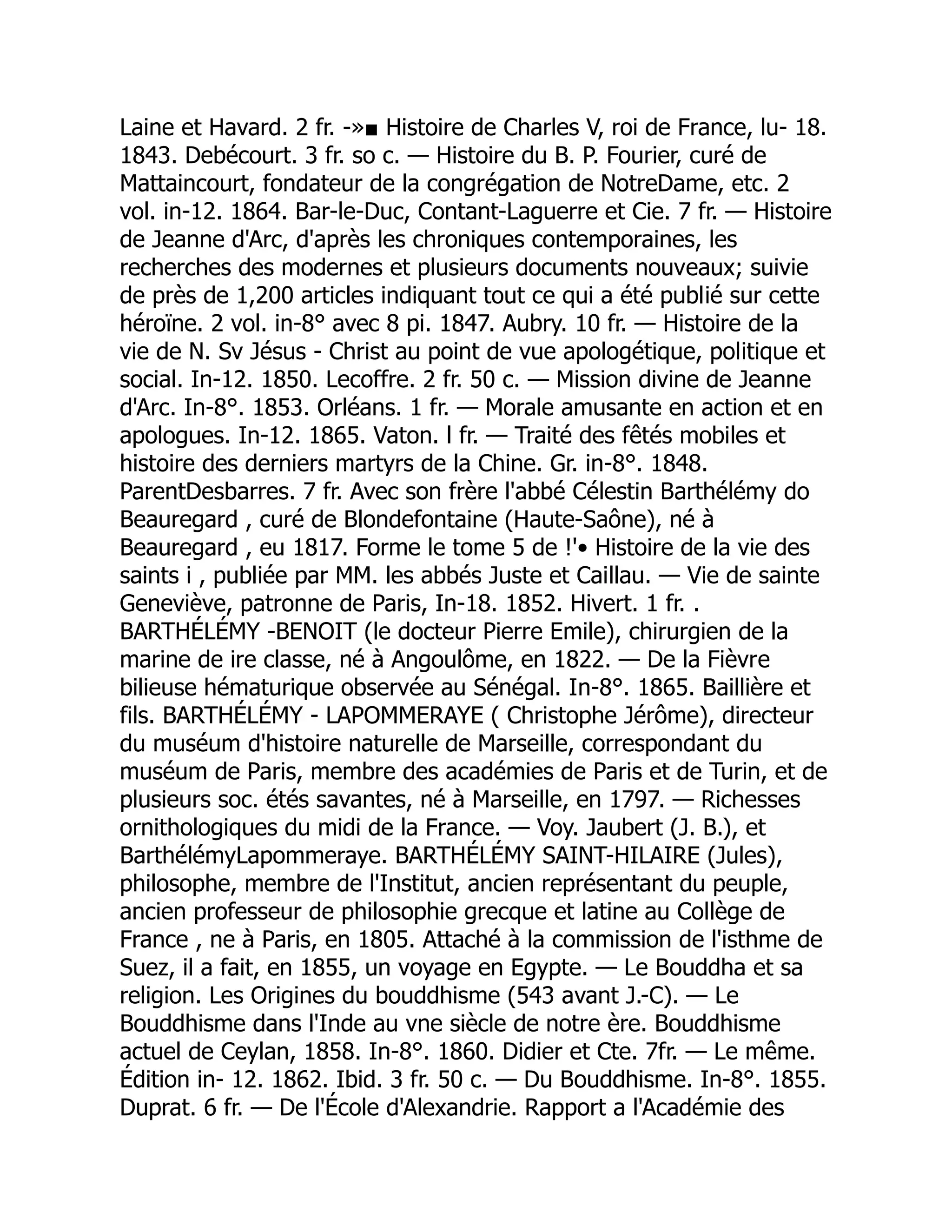 Laine et Havard. 2 fr. -»■ Histoire de Charles V, roi de France, lu- 18.
1843. Debécourt. 3 fr. so c. — Histoire du B. P. Fourier, curé de
Mattaincourt, fondateur de la congrégation de NotreDame, etc. 2
vol. in-12. 1864. Bar-le-Duc, Contant-Laguerre et Cie. 7 fr. — Histoire
de Jeanne d'Arc, d'après les chroniques contemporaines, les
recherches des modernes et plusieurs documents nouveaux; suivie
de près de 1,200 articles indiquant tout ce qui a été publié sur cette
héroïne. 2 vol. in-8° avec 8 pi. 1847. Aubry. 10 fr. — Histoire de la
vie de N. Sv Jésus - Christ au point de vue apologétique, politique et
social. In-12. 1850. Lecoffre. 2 fr. 50 c. — Mission divine de Jeanne
d'Arc. In-8°. 1853. Orléans. 1 fr. — Morale amusante en action et en
apologues. In-12. 1865. Vaton. l fr. — Traité des fêtés mobiles et
histoire des derniers martyrs de la Chine. Gr. in-8°. 1848.
ParentDesbarres. 7 fr. Avec son frère l'abbé Célestin Barthélémy do
Beauregard , curé de Blondefontaine (Haute-Saône), né à
Beauregard , eu 1817. Forme le tome 5 de !'• Histoire de la vie des
saints i , publiée par MM. les abbés Juste et Caillau. — Vie de sainte
Geneviève, patronne de Paris, In-18. 1852. Hivert. 1 fr. .
BARTHÉLÉMY -BENOIT (le docteur Pierre Emile), chirurgien de la
marine de ire classe, né à Angoulôme, en 1822. — De la Fièvre
bilieuse hématurique observée au Sénégal. In-8°. 1865. Baillière et
fils. BARTHÉLÉMY - LAPOMMERAYE ( Christophe Jérôme), directeur
du muséum d'histoire naturelle de Marseille, correspondant du
muséum de Paris, membre des académies de Paris et de Turin, et de
plusieurs soc. étés savantes, né à Marseille, en 1797. — Richesses
ornithologiques du midi de la France. — Voy. Jaubert (J. B.), et
BarthélémyLapommeraye. BARTHÉLÉMY SAINT-HILAIRE (Jules),
philosophe, membre de l'Institut, ancien représentant du peuple,
ancien professeur de philosophie grecque et latine au Collège de
France , ne à Paris, en 1805. Attaché à la commission de l'isthme de
Suez, il a fait, en 1855, un voyage en Egypte. — Le Bouddha et sa
religion. Les Origines du bouddhisme (543 avant J.-C). — Le
Bouddhisme dans l'Inde au vne siècle de notre ère. Bouddhisme
actuel de Ceylan, 1858. In-8°. 1860. Didier et Cte. 7fr. — Le même.
Édition in- 12. 1862. Ibid. 3 fr. 50 c. — Du Bouddhisme. In-8°. 1855.
Duprat. 6 fr. — De l'École d'Alexandrie. Rapport a l'Académie des
 