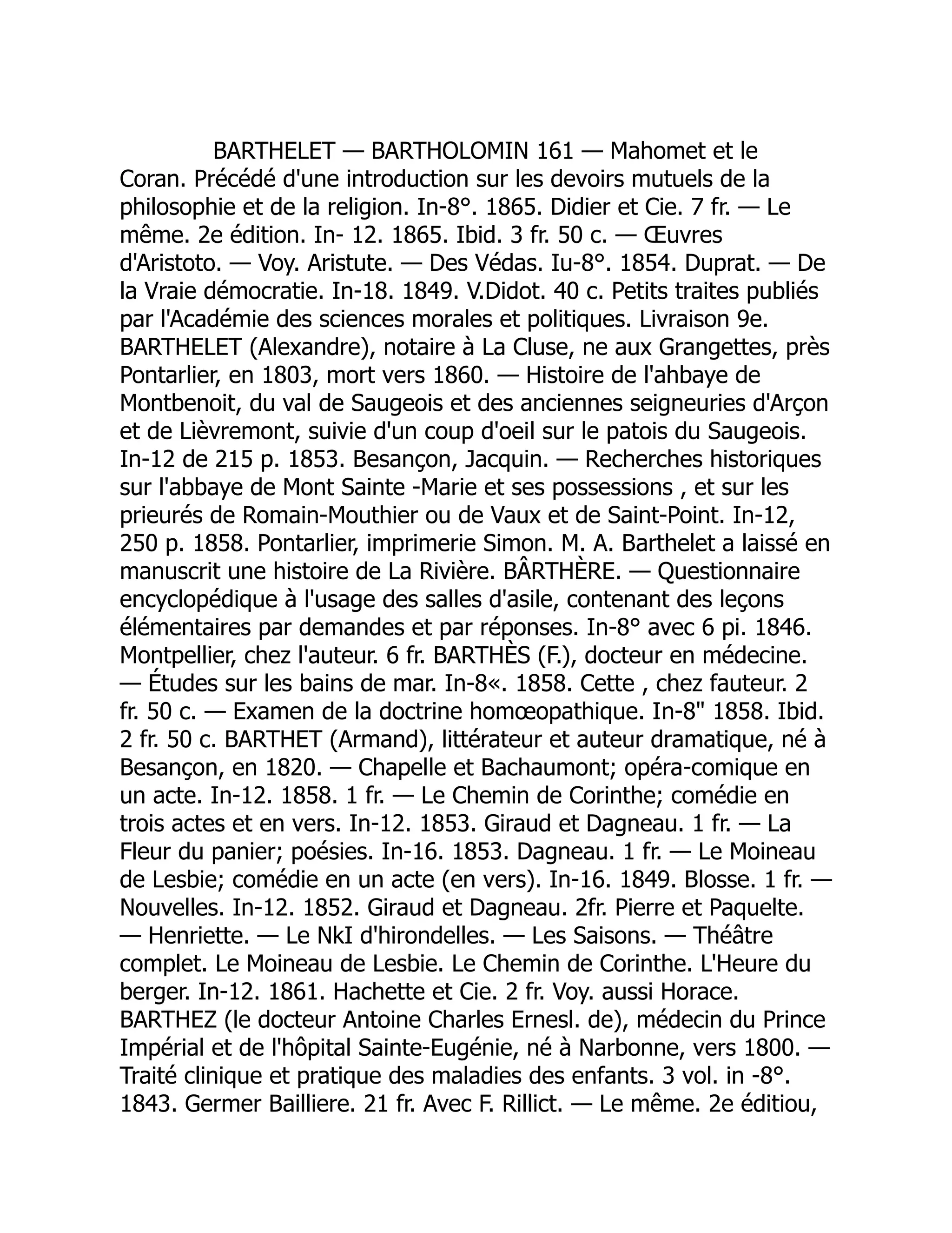 BARTHELET — BARTHOLOMIN 161 — Mahomet et le
Coran. Précédé d'une introduction sur les devoirs mutuels de la
philosophie et de la religion. In-8°. 1865. Didier et Cie. 7 fr. — Le
même. 2e édition. In- 12. 1865. Ibid. 3 fr. 50 c. — Œuvres
d'Aristoto. — Voy. Aristute. — Des Védas. Iu-8°. 1854. Duprat. — De
la Vraie démocratie. In-18. 1849. V.Didot. 40 c. Petits traites publiés
par l'Académie des sciences morales et politiques. Livraison 9e.
BARTHELET (Alexandre), notaire à La Cluse, ne aux Grangettes, près
Pontarlier, en 1803, mort vers 1860. — Histoire de l'ahbaye de
Montbenoit, du val de Saugeois et des anciennes seigneuries d'Arçon
et de Lièvremont, suivie d'un coup d'oeil sur le patois du Saugeois.
In-12 de 215 p. 1853. Besançon, Jacquin. — Recherches historiques
sur l'abbaye de Mont Sainte -Marie et ses possessions , et sur les
prieurés de Romain-Mouthier ou de Vaux et de Saint-Point. In-12,
250 p. 1858. Pontarlier, imprimerie Simon. M. A. Barthelet a laissé en
manuscrit une histoire de La Rivière. BÂRTHÈRE. — Questionnaire
encyclopédique à l'usage des salles d'asile, contenant des leçons
élémentaires par demandes et par réponses. In-8° avec 6 pi. 1846.
Montpellier, chez l'auteur. 6 fr. BARTHÈS (F.), docteur en médecine.
— Études sur les bains de mar. In-8«. 1858. Cette , chez fauteur. 2
fr. 50 c. — Examen de la doctrine homœopathique. In-8 1858. Ibid.
2 fr. 50 c. BARTHET (Armand), littérateur et auteur dramatique, né à
Besançon, en 1820. — Chapelle et Bachaumont; opéra-comique en
un acte. In-12. 1858. 1 fr. — Le Chemin de Corinthe; comédie en
trois actes et en vers. In-12. 1853. Giraud et Dagneau. 1 fr. — La
Fleur du panier; poésies. In-16. 1853. Dagneau. 1 fr. — Le Moineau
de Lesbie; comédie en un acte (en vers). In-16. 1849. Blosse. 1 fr. —
Nouvelles. In-12. 1852. Giraud et Dagneau. 2fr. Pierre et Paquelte.
— Henriette. — Le NkI d'hirondelles. — Les Saisons. — Théâtre
complet. Le Moineau de Lesbie. Le Chemin de Corinthe. L'Heure du
berger. In-12. 1861. Hachette et Cie. 2 fr. Voy. aussi Horace.
BARTHEZ (le docteur Antoine Charles Ernesl. de), médecin du Prince
Impérial et de l'hôpital Sainte-Eugénie, né à Narbonne, vers 1800. —
Traité clinique et pratique des maladies des enfants. 3 vol. in -8°.
1843. Germer Bailliere. 21 fr. Avec F. Rillict. — Le même. 2e éditiou,
 