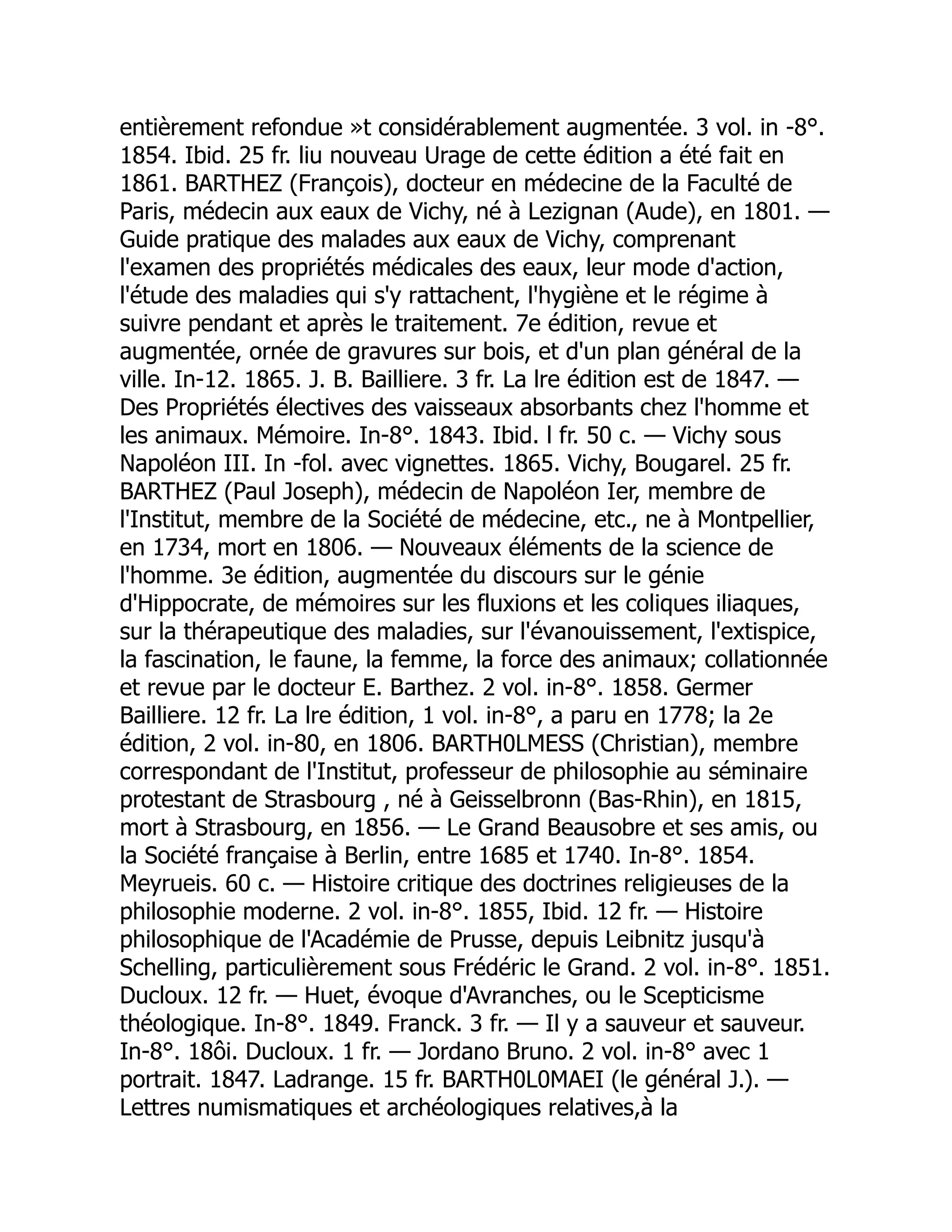 entièrement refondue »t considérablement augmentée. 3 vol. in -8°.
1854. Ibid. 25 fr. liu nouveau Urage de cette édition a été fait en
1861. BARTHEZ (François), docteur en médecine de la Faculté de
Paris, médecin aux eaux de Vichy, né à Lezignan (Aude), en 1801. —
Guide pratique des malades aux eaux de Vichy, comprenant
l'examen des propriétés médicales des eaux, leur mode d'action,
l'étude des maladies qui s'y rattachent, l'hygiène et le régime à
suivre pendant et après le traitement. 7e édition, revue et
augmentée, ornée de gravures sur bois, et d'un plan général de la
ville. In-12. 1865. J. B. Bailliere. 3 fr. La lre édition est de 1847. —
Des Propriétés électives des vaisseaux absorbants chez l'homme et
les animaux. Mémoire. In-8°. 1843. Ibid. l fr. 50 c. — Vichy sous
Napoléon III. In -fol. avec vignettes. 1865. Vichy, Bougarel. 25 fr.
BARTHEZ (Paul Joseph), médecin de Napoléon Ier, membre de
l'Institut, membre de la Société de médecine, etc., ne à Montpellier,
en 1734, mort en 1806. — Nouveaux éléments de la science de
l'homme. 3e édition, augmentée du discours sur le génie
d'Hippocrate, de mémoires sur les fluxions et les coliques iliaques,
sur la thérapeutique des maladies, sur l'évanouissement, l'extispice,
la fascination, le faune, la femme, la force des animaux; collationnée
et revue par le docteur E. Barthez. 2 vol. in-8°. 1858. Germer
Bailliere. 12 fr. La lre édition, 1 vol. in-8°, a paru en 1778; la 2e
édition, 2 vol. in-80, en 1806. BARTH0LMESS (Christian), membre
correspondant de l'Institut, professeur de philosophie au séminaire
protestant de Strasbourg , né à Geisselbronn (Bas-Rhin), en 1815,
mort à Strasbourg, en 1856. — Le Grand Beausobre et ses amis, ou
la Société française à Berlin, entre 1685 et 1740. In-8°. 1854.
Meyrueis. 60 c. — Histoire critique des doctrines religieuses de la
philosophie moderne. 2 vol. in-8°. 1855, Ibid. 12 fr. — Histoire
philosophique de l'Académie de Prusse, depuis Leibnitz jusqu'à
Schelling, particulièrement sous Frédéric le Grand. 2 vol. in-8°. 1851.
Ducloux. 12 fr. — Huet, évoque d'Avranches, ou le Scepticisme
théologique. In-8°. 1849. Franck. 3 fr. — Il y a sauveur et sauveur.
In-8°. 18ôi. Ducloux. 1 fr. — Jordano Bruno. 2 vol. in-8° avec 1
portrait. 1847. Ladrange. 15 fr. BARTH0L0MAEI (le général J.). —
Lettres numismatiques et archéologiques relatives,à la
 