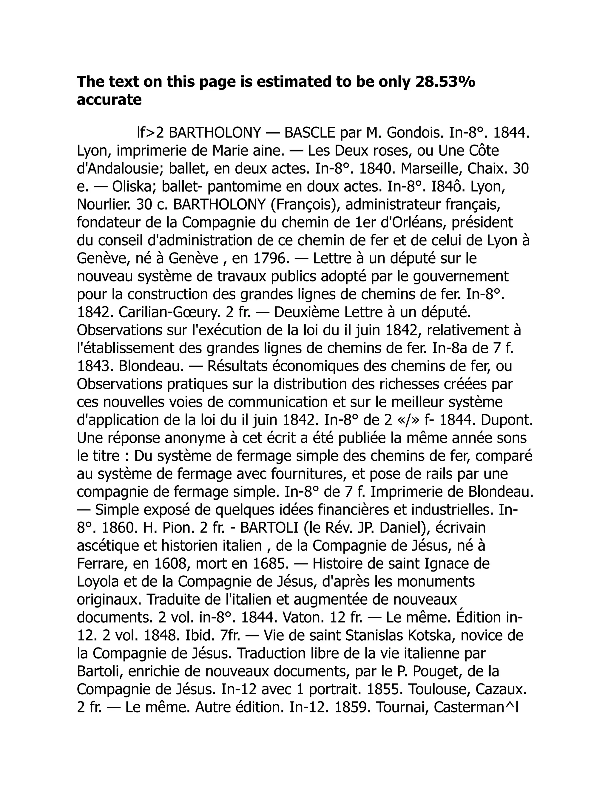 The text on this page is estimated to be only 28.53%
accurate
lf2 BARTHOLONY — BASCLE par M. Gondois. In-8°. 1844.
Lyon, imprimerie de Marie aine. — Les Deux roses, ou Une Côte
d'Andalousie; ballet, en deux actes. In-8°. 1840. Marseille, Chaix. 30
e. — Oliska; ballet- pantomime en doux actes. In-8°. I84ô. Lyon,
Nourlier. 30 c. BARTHOLONY (François), administrateur français,
fondateur de la Compagnie du chemin de 1er d'Orléans, président
du conseil d'administration de ce chemin de fer et de celui de Lyon à
Genève, né à Genève , en 1796. — Lettre à un député sur le
nouveau système de travaux publics adopté par le gouvernement
pour la construction des grandes lignes de chemins de fer. In-8°.
1842. Carilian-Gœury. 2 fr. — Deuxième Lettre à un député.
Observations sur l'exécution de la loi du il juin 1842, relativement à
l'établissement des grandes lignes de chemins de fer. In-8a de 7 f.
1843. Blondeau. — Résultats économiques des chemins de fer, ou
Observations pratiques sur la distribution des richesses créées par
ces nouvelles voies de communication et sur le meilleur système
d'application de la loi du il juin 1842. In-8° de 2 «/» f- 1844. Dupont.
Une réponse anonyme à cet écrit a été publiée la même année sons
le titre : Du système de fermage simple des chemins de fer, comparé
au système de fermage avec fournitures, et pose de rails par une
compagnie de fermage simple. In-8° de 7 f. Imprimerie de Blondeau.
— Simple exposé de quelques idées financières et industrielles. In-
8°. 1860. H. Pion. 2 fr. - BARTOLI (le Rév. JP. Daniel), écrivain
ascétique et historien italien , de la Compagnie de Jésus, né à
Ferrare, en 1608, mort en 1685. — Histoire de saint Ignace de
Loyola et de la Compagnie de Jésus, d'après les monuments
originaux. Traduite de l'italien et augmentée de nouveaux
documents. 2 vol. in-8°. 1844. Vaton. 12 fr. — Le même. Édition in-
12. 2 vol. 1848. Ibid. 7fr. — Vie de saint Stanislas Kotska, novice de
la Compagnie de Jésus. Traduction libre de la vie italienne par
Bartoli, enrichie de nouveaux documents, par le P. Pouget, de la
Compagnie de Jésus. In-12 avec 1 portrait. 1855. Toulouse, Cazaux.
2 fr. — Le même. Autre édition. In-12. 1859. Tournai, Casterman^l
 