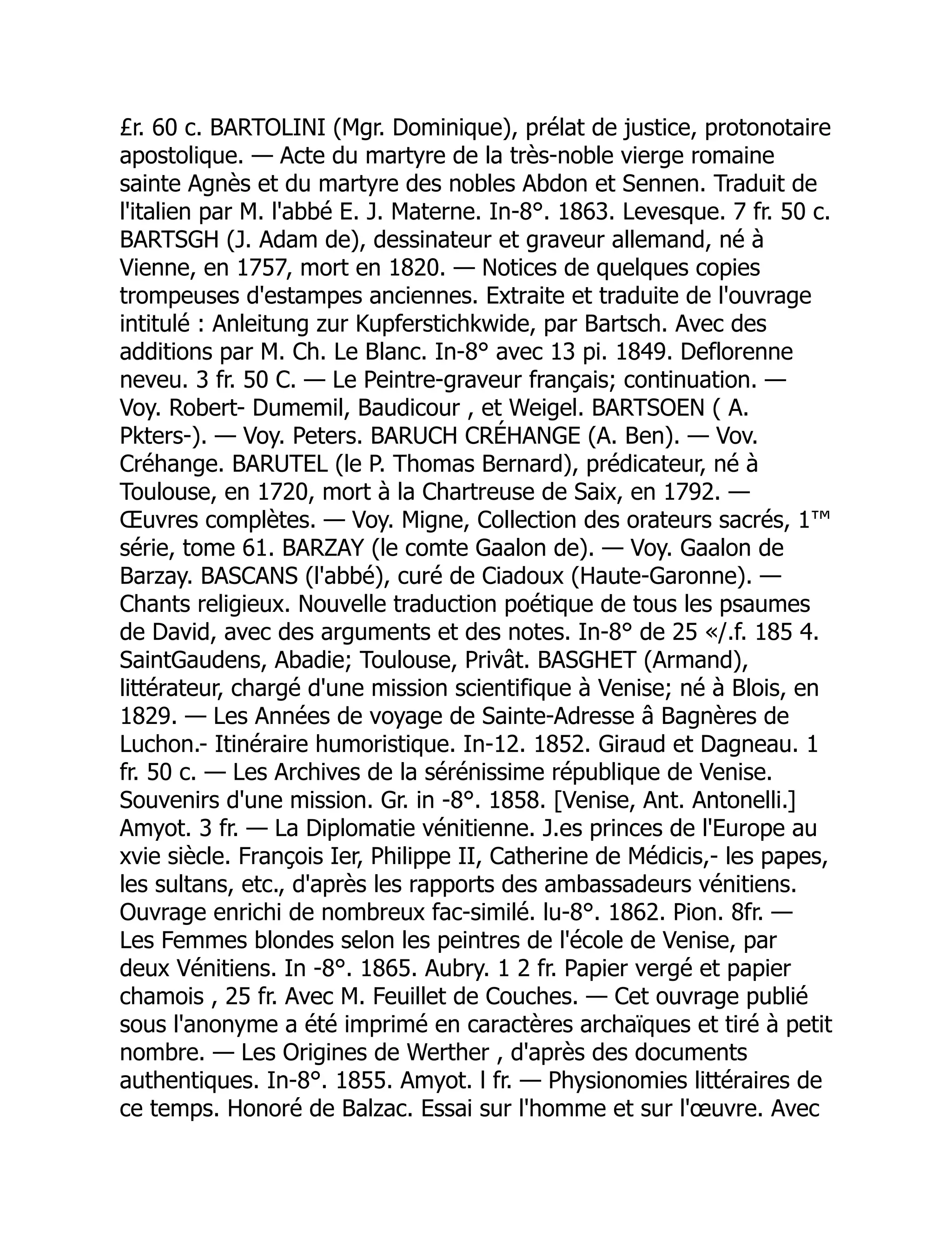 £r. 60 c. BARTOLINI (Mgr. Dominique), prélat de justice, protonotaire
apostolique. — Acte du martyre de la très-noble vierge romaine
sainte Agnès et du martyre des nobles Abdon et Sennen. Traduit de
l'italien par M. l'abbé E. J. Materne. In-8°. 1863. Levesque. 7 fr. 50 c.
BARTSGH (J. Adam de), dessinateur et graveur allemand, né à
Vienne, en 1757, mort en 1820. — Notices de quelques copies
trompeuses d'estampes anciennes. Extraite et traduite de l'ouvrage
intitulé : Anleitung zur Kupferstichkwide, par Bartsch. Avec des
additions par M. Ch. Le Blanc. In-8° avec 13 pi. 1849. Deflorenne
neveu. 3 fr. 50 C. — Le Peintre-graveur français; continuation. —
Voy. Robert- Dumemil, Baudicour , et Weigel. BARTSOEN ( A.
Pkters-). — Voy. Peters. BARUCH CRÉHANGE (A. Ben). — Vov.
Créhange. BARUTEL (le P. Thomas Bernard), prédicateur, né à
Toulouse, en 1720, mort à la Chartreuse de Saix, en 1792. —
Œuvres complètes. — Voy. Migne, Collection des orateurs sacrés, 1™
série, tome 61. BARZAY (le comte Gaalon de). — Voy. Gaalon de
Barzay. BASCANS (l'abbé), curé de Ciadoux (Haute-Garonne). —
Chants religieux. Nouvelle traduction poétique de tous les psaumes
de David, avec des arguments et des notes. In-8° de 25 «/.f. 185 4.
SaintGaudens, Abadie; Toulouse, Privât. BASGHET (Armand),
littérateur, chargé d'une mission scientifique à Venise; né à Blois, en
1829. — Les Années de voyage de Sainte-Adresse â Bagnères de
Luchon.- Itinéraire humoristique. In-12. 1852. Giraud et Dagneau. 1
fr. 50 c. — Les Archives de la sérénissime république de Venise.
Souvenirs d'une mission. Gr. in -8°. 1858. [Venise, Ant. Antonelli.]
Amyot. 3 fr. — La Diplomatie vénitienne. J.es princes de l'Europe au
xvie siècle. François Ier, Philippe II, Catherine de Médicis,- les papes,
les sultans, etc., d'après les rapports des ambassadeurs vénitiens.
Ouvrage enrichi de nombreux fac-similé. lu-8°. 1862. Pion. 8fr. —
Les Femmes blondes selon les peintres de l'école de Venise, par
deux Vénitiens. In -8°. 1865. Aubry. 1 2 fr. Papier vergé et papier
chamois , 25 fr. Avec M. Feuillet de Couches. — Cet ouvrage publié
sous l'anonyme a été imprimé en caractères archaïques et tiré à petit
nombre. — Les Origines de Werther , d'après des documents
authentiques. In-8°. 1855. Amyot. l fr. — Physionomies littéraires de
ce temps. Honoré de Balzac. Essai sur l'homme et sur l'œuvre. Avec
 